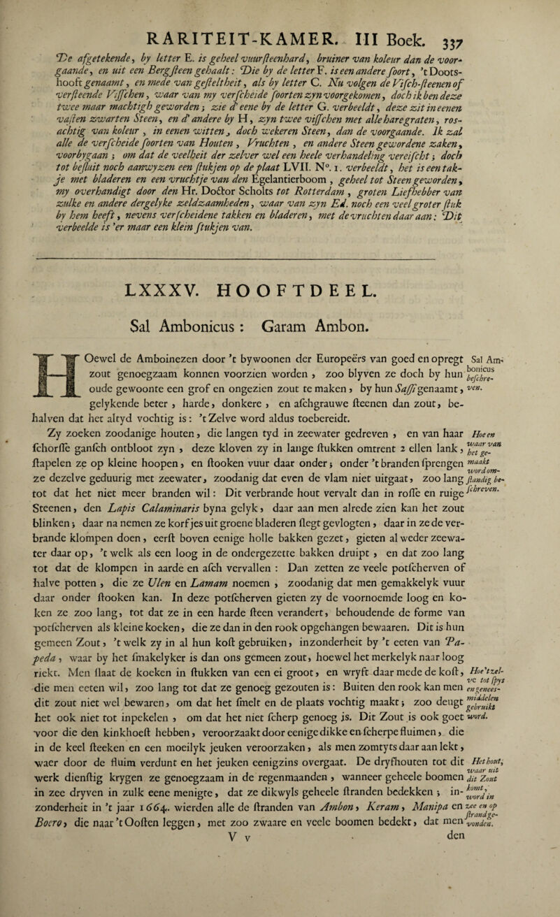 De afgetekende, by letter E. is geheel vuurfleenhard* bruiner van koleur dan de voor* gaande, en uit een Bergfteen gehaalt: Die by de lettert, is een andere foort, ’t Doots- hoofr genaamty en mede van gefteltheit, als by letter C. Nu volgen de Vifch-Jleenenof ver (leende Vtjfchen, vu aar van my verfcheide foort en zyn voorgekomen, doch ik ben deze twee maar machtigh geworden j zie et eene by de letter G. verbeeldt, deze zit in een en v aften zwarten Steen, en d' andere by H, zyn twee vijfchen met alle hare graten, ros¬ achtig van koleur , in eenen witten j doch weker en Steen, dan de voorgaande. Ik zal alle de verfcheide foort en van Houten , Vruchten , en andere Steen gewordene zaken, voorbygaan ; om dat de veelheit der zelver wel een heele verhandeling vereifcht doch tot befluit noch aanwyzen een flukjen op de plaat LVIl. N°. i. verbeeldt, het is een tak¬ je met bladeren en een vruchtje van den Egelantierboom , geheel tot Steen geworden* my overhandigt door den Hr. Dodbor Scholts tot Rotterdam , groten Liefhebber van zulke en andere dergelyke zeldzaamheden, waar van zyn Ed. noch een veel groter fluk by hem heeft, nevens verfcheidene takken en bladeren, met de vruchten daar aan: Dit verbeelde is ’er maar een klein ftukjen van. LXXXV. HOOFTDEEL. Sal Ambonicus: Garam Ambon. Oewel de Amboinezen door ’t bywoonen der Europeërs van goed enopregt Sal An> zout genoegzaam konnen voorzien worden , zoo blyven ze doch by hun oude gewoonte een grof en ongezien zout te maken , by hun Saffigpnaamt> ven- gelykende beter , harde» donkere , en afchgrauwe fteenen dan zout, be- halven dat het altyd vochtig is: ’t Zelve word aldus toebereidt. Zy zoeken zoodanige houten, die langen tyd in zeewater gedreven , en van haar Hoe en fchorflè ganfeh ontbloot zyn , deze kloven zy in lange ftukken omtrent 2 ellen lank, ftapelen ze op kleine hoopen, en ftooken vuur daar onder > onder ’t branden fprengen maakJ ze dezelve geduurig met zeewater, zoodanig dat even de vlam niet uitgaat, zoo lang fiandig be- tot dat het niet meer branden wil: Dit verbrande hout vervalt dan in rofle en ruigel(hreven‘ Steenen, den Lapis Calaminaris byna gelyk , daar aan men alrede zien kan het zout blinken j daar na nemen ze korfjes uit groene bladeren (legt gevlogten, daar in ze de ver¬ brande klompen doen, eerft boven eenige holle bakken gezet, gieten al weder zeewa¬ ter daar op, ’t welk als een loog in de ondergezette bakken druipt , en dat zoo lang tot dat de klompen in aarde en afch vervallen : Dan zetten ze veele potfeherven of halve potten , die ze Uien en Lamam noemen , zoodanig dat men gemakkelyk vuur daar onder ftooken kan. In deze potfeherven gieten zy de voornoemde loog en ko¬ ken ze zoo lang, tot dat ze in een harde fteen verandert, behoudende de forme van potfeherven als kleine koeken, die ze dan in den rook opgehangen bewaaren. Dit is hun gemeen Zout, ’t welk zy in al hun koft gebruiken, inzonderheit by ’t eeten van ‘Pa¬ peda , waar by het fmakelyker is dan ons gemeen zout, hoewel het merkelyk naar loog riekt. Men Haat de koeken in ftukken van een ei groot, en wryft daar mede de koft, Hue'tzel- die men eeten wil, zoo lang tot dat ze genoeg gezouten is: Buiten den rook kan men en genees- • j 1 1 dit zout niet wel bewaren, om dat het fmelt en de plaats vochtig maakt j zoo deugt het ook niet tot inpekelen , om dat het niet fcherp genoeg is. Dit Zout is ook goet word. voor die den kinkhoeft hebben, veroorzaakt door eenige dikke en fcherpe fluimen, die in de keel fteeken en een moeilyk jeuken veroorzaken, als men zomtyts daar aan lekt, waer door de fluim verdunt en het jeuken eenigzins overgaat. De dryfhouten tot dit Het hout, , i-n-, waaruit werk dienftig krygen ze genoegzaam in de regenmaanden , wanneer geneele boomen dit Zout in zee dryven in zulk eene menigte, dat ze dikwyls geheele ftranden bedekken •, in- zonderheit in ’t jaar 1 66a,. wierden alle de ftranden van Ambon, Keram, Manipa en zee en op ...... jtrandge- Bocroi die naar’tOoften leggen, met zoo zwaare en veele boomen bedekt, dat men vonden. V v . den