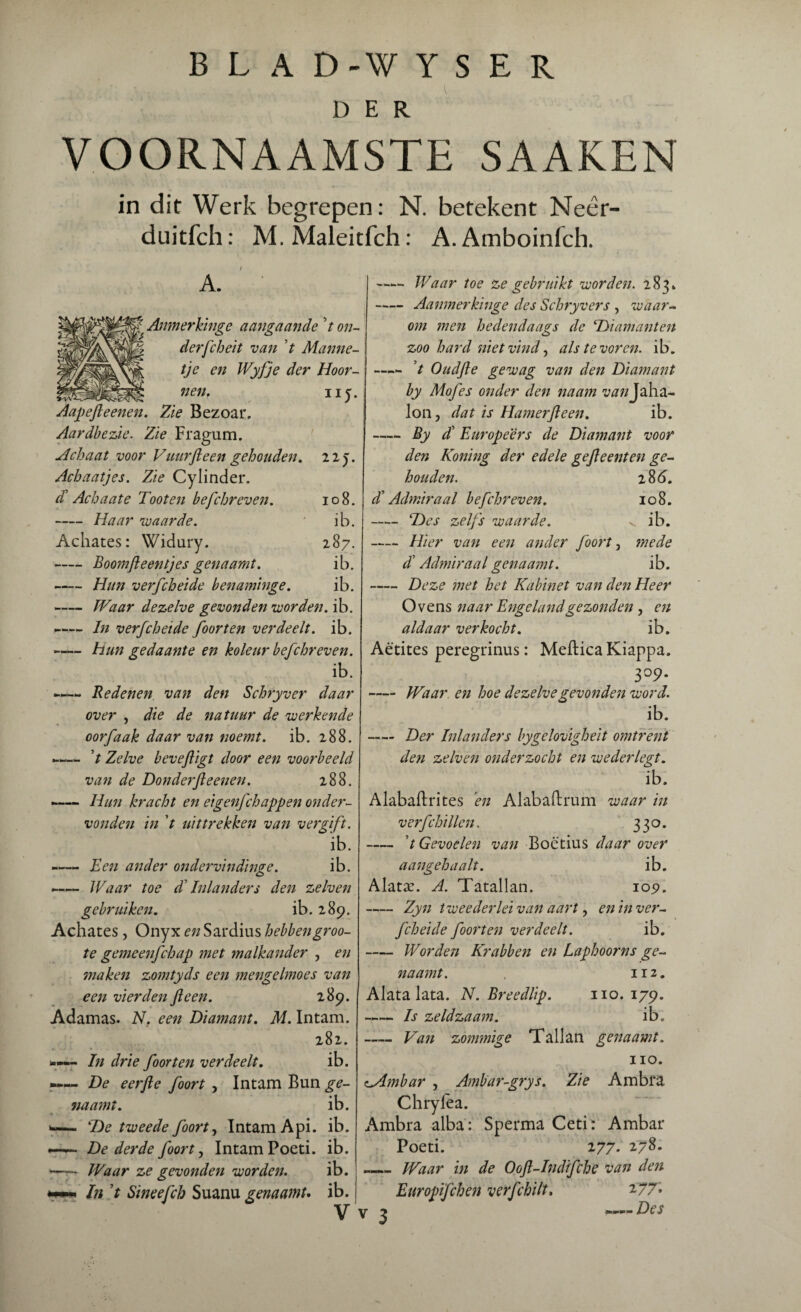 DER VOORNAAMSTE SAAKEN in dit Werk begrepen: N. betekent Neêr- duitfch: M. Maleitfch: A. Amboinfch. A. f( Anmerkinge aangaande 7 on¬ der fch ei t van V Manne¬ tje en Wyfje der Hoor¬ nen. uj. Aapefleenen. Zie Bezoar. Aardbezie. Zie Fragum. Achaat voor Vuur ft een gehouden. 22j. Acbaatjes. Zie Cylinder. a Achaate Toot en befchreven. 108. -Haar waarde. ' ib. Achates: Widury. 187. -Boomfteentjes genaamt. ib. -Hun verfcheide benaminge. ib. -Waar dezelve gevonden worden, ib. -In verfcheide foor ten verdeelt, ib. -hun gedaante en koleur befchreven. ib. — Redenen van den Schryver daar over , die de natuur de werkende oorfaak daar van noemt. ib. 288. «— V Zelve beveftigt door een voorbeeld van de Donderfteenen. 288. -Hun kracht en eigenfchappen onder¬ vonden in ’t uittrekken van vergift. ib. -— Een ander ondervindinge. ib. -— Waar toe T Inlanders den zelven gebruiken. ib. 289. Achates, Onyx en Sardius hebbengroo- te gemeenfchap met malkander , en maken zomtyds een mengelmoes van een vierden ft een. 289. Adamas. N. een Diamant. M. Intam. 282. »— In drie foor ten verdeelt. ib. —— De eerfte foort , Intam Bun ge¬ naamt. ib. »— SDc tweede foort, Intam Api. ib. ~ De derde foort, Intam Poeti. ib. —• Waar ze gevonden worden. ib. In ’t Smeefch Suanu genaamu ib. V v 3 -Waar toe ze gebruikt worden. 283. -Aanmerkinge des Schryvers , waar¬ om men hedendaags de c.Diamanten zoo hard niet vind, als tevoren, ib. —- ’t Oudfte gewag van den Diamant by Mofes onder den naam 'ZM/zJaha- Ion, dat is Hamerfteen. ib. -By dl Europeers de Diamant voor den Honing der edele gefteenten ge¬ houden. 2 86. dl Admiraal befchreven. 108. - Des zelfs waarde. v ib. -Hier van een ander foort, mede dl Admiraal genaamt. ib. -Deze met het Kabinet van den Heer Ovens naar Engeland gezonden, en aldaar verkocht. ib. Aëtites peregrinus: Meftica Kiappa. 309. - Waar en hoe dezelve gevonden word. ib. - Der Inlanders bygelovigheit omtrent den zelven onderzocht en wederlegt. ib. Alabafh'ites en Alabaftrum waar in verfchillen. 330. - 7 Gevoelen van Boëtius daar over aangehaalt. ib. Alatx. A. Tatallan. 109. -Zyn twee der lei van aart, en in ver¬ fcheide foort en verdeelt. ib. - Worden Krabben en Laphoorns ge¬ naamt. . 112. Alatalata. N. Breedlip. 110. 179. -Is zeldzaam. ib. - Van zommige Tallan genaamt. 110. oAmbar , Ambar-grys. Zie Ambra Chrylea. Ambra alba: Sperma Ceti: Ambar Poeti. 277. 278. _ Waar in de Ooft-Indifche van den Enropifchen verfchilt. 277. — Des