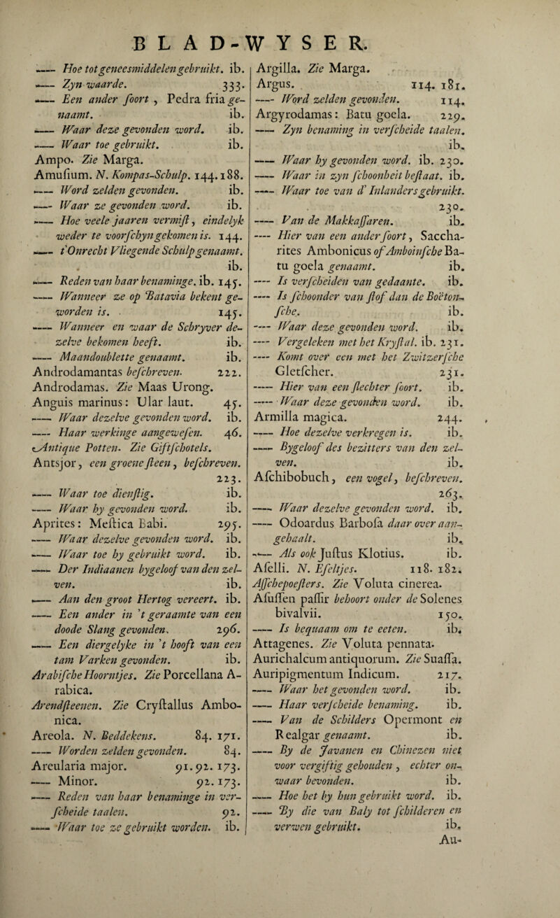 -Hoe tot geneesmiddelen gebruikt. ib. -— Zyn 'waarde. 333. Een ander foort , Pedra fria^- naamt. ib. — Waar deze gevonden word. ib. -— Waar toe gebruikt. ib. Am po. Zie Marga. Amufium. N. Kompas-Schulp. 144.188. -— Word zelden gevonden. ib. ~— Waar ze gevonden word. ib. ...— Hoe veele jaareti ver mijl, eindelyk weder te voorfchyngekomen is. 144. —— t Onrecht Vliegende Schulpgenaamt. ib. n— Reden van haar benaminge. ib. 14^. «—— Wanneer ze op Batavia bekent ge¬ worden is. ■ i4y. -Wanneer en waar de Schryver de¬ zelve bekomen heeft. ib. -— Maandoublette genaamt. ib. Androdamantas befchr even. 222. Androdamas. Zie Maas Urong. Anguis marinus: Ular laut. 45>* Waar dezelve gevonden word. ib. - Haar werkinge aangewefen. 46. z_Antique Potten. Zie Giftfchotels. Antsjor, een groeneJleen, befchreven. 223. ►— Waar toe dienftig. ib. -Waar hy gevonden word. ib. Aprites: Meftica Babi. 295:. -Waar dezelve gevonden word. ib. --Waar toe hy gebruikt word. ib. Der Indiaanen bygeloof van den zel- ven. ib. —— Aan den groot Hertog vereert, ib. -Een ander in ’t geraamte van een doode Slang gevonden. 296. —— Een diergelyke in ’t hooft van een tam Varken gevonden. ib. ArabifcheEIoorntjes. Zie Porcellana A- rabica. Arendfteenen. Zie Cryftallus Ambo- nica. Areola. N. Beddekens. 84. 171. -Worden zelden gevonden. 84. Areularia major. 91.92. 173. -Minor. 92.173. -— Reden van haar benaminge in ver- fcheide taaien. 92. —— Waar toe zc gebruikt worden, ib. Argilla. Zie Marga. Argus. 114. 181. -— Word zelden gevonden. 114. Argyrodamas: Batu goela. 229. - Zyn benaming in verfcheide taaien. ib. —— Waar hy gevonden word. ib. 230. -Waar in zyn fchoonheit beftaat. ib. -Waar toe van cl Inlanders gebruikt. 23°. - Van de MakkaJJaren. ib. — Hier van een ander foort, Saccha- rites Ambonicus of Amboinfche Ba- tu goela genaamt. ib. — Is verfcheiden van gedaante. ib. — Is fchoonder van ft of dan de Boëton- fche. ib. — Waar deze gevonden word. ib. — Vergeleken met het Kryftal. ib. 231. —- Komt over een met het Zwitzerfche Gletfcher. 231. - Hier van een flechter foort. ib. Waar deze gevonden word. ib. Armilla magica. 244. -Hoe dezelve verkregen is. ib. —Bygeloof' des bezitters van den zel- ven. ib. Afchibobuch, een vogel, befchreven. 263. -Waar dezelve gevonden word. ib. -Odoardus Barbola daar over aan- gehaalt. ib. *«—- Als ook Juftus Klotius. ib. Alelli. N. Efeltjes. 118. 182. Ajfchepoefters. Zie Voluta cinerea. Afuffen paffir behoort onder de Solenes bivalvii. 150. -Is hequaam om te eeten. ib. Attagenes. Zie Voluta pennata. Aurichalcum antiquorum. Zie Suaffa. Auripigmentum Indicum. 217. -Waar het gevonden word. ib. -Haar verfcheide benaming. ib. - Van de Schilders Opermont en R ealgar genaamt. ib. -By de Javanen en Chinezen niet voor vergiftig gehouden , echter on¬ waar bevonden. ib. -Hoe het by hun gebruikt word. ib. —_ By die van Baly tot fchilderen en verwen gebruikt. ib. Au-