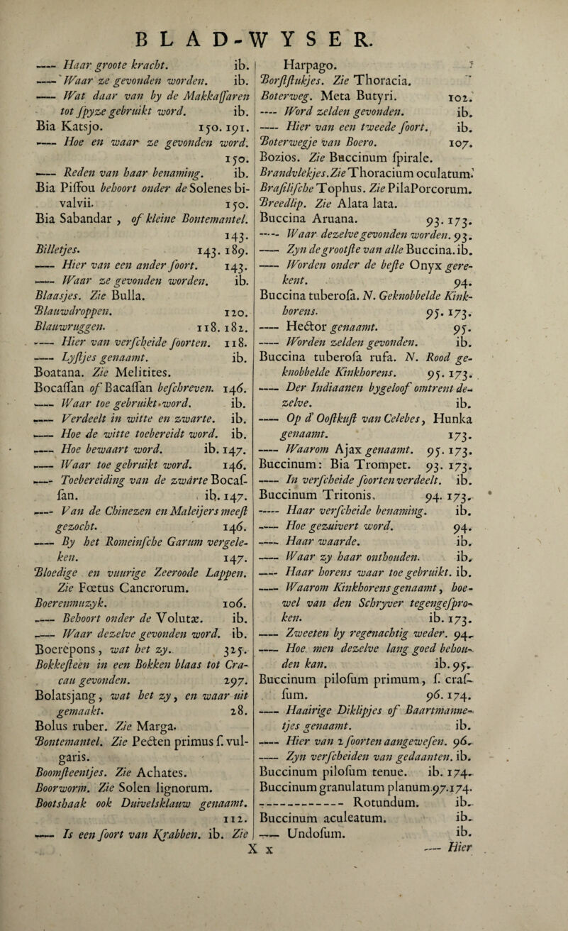 -Haar groote kracht. ib. -Waar ze gevonden voorden. ib. —— Wat daar van by de Makkajfaren tot fpyze gebruikt voord. ib. Bia Katsjo. 150.191. >-—- Hoe en waar ze gevonden voord. i jo. .-Reden van haar benaming. ib. Bia PifTou behoort onder de Solenes bi- valvii. ijo. Bia Sabandar , of kleine Bontemantel. *43- Billetjes. 143. 189. -Hier van een ander foort. 143. Waar ze gevonden voorden. ib. Blaasjes. Zie Bulla. Blauw droppen. 120. Blauwruggen. 118.182. -Hier van verfcheide foorten. 118. -Lyftjes genaamt. ib. Boatana. Zie Melitites. Bocaffan of Bacaffan befchreven. 146. «—«. Waar toe gebruikt»voord. ib. -— Verdeelt in witte en zwarte, ib. -— Hoe de witte toebereidt word. ib. -— Hoe bewaart word. ib. 147. -Waar toe gebruikt word. 146. Toebereiding van de zwarte Bocaf fan. , ib. 147. -— Van de Chinezen en Maleijers meejl gezocht. 14 6. -By het Romeinfche Garum vergele¬ ken. 147. Bloedige en vuurige Zeeroode Lappen. Zie Foetus Cancrorum. Boerenmuzyk. 106. __Behoort onder de Volutae. ib. _Waar dezelve gevonden word. ib. Boerepons , wat het zy. 325. Bokkefteen in een Bokken blaas tot Cra- cau gevonden. 297. Bolatsjang, wat het zy, en waar uit gemaakt. 2 8. Bolus ruber. Zie Marga. Bontemantel. Zie Peéten primus f. vul- garis. Boomfteentjes. Zie Achates. Boorworm. Zie Solen lignorum. Bootshaak ook Duivelsklauw genaamt. 112. -— Is een foort van Kprabben. ib. Zie Harpago. J Borftftukjes. Zie Thoracia. Boterweg. Meta Butyri. 102.' — Word zelden gevonden. ib. — Hier van een tweede foort. ib. Bot er wegje van Boero. 107. Bozios. Zie Buccinum fpirale. Brandvlekjes.Zie Thoracium oculatum.1 Brafilifche Tophus. Zie PilaPorcorum. Breedlip. Zie Alata lata. Buccina Aruana. 93.173. . Waar dezelve gevonden worden. 93. -Zyn degrootfte van alle Buccina. ib. -Worden onder de befte Onyx gere¬ ken t. 94. Buccina tuberofa. N. Geknobbelde Kink¬ horens. 9j. 173. -Heótor genaamt. 95. -Worden zelden gevonden. ib. Buccina tuberofa rufa. N. Rood ge¬ knobbelde Kinkhorens. yj. 173. -Der Indiaanen bygeloof omtrent de¬ zelve. ib. - Op dl Ooftkuft van Celebes, Hunka genaamt. 173. -Waarom Ajax genaamt. 9J. 173. Buccinum: Bia Trompet. 93.173. -In verfcheide foor ten verdeelt, ib. Buccinum Tritonis, 94. 173. - Haar verfcheide benaming. ib. -Hoe gezuivert word. 94. -Haar waarde. ib. -Waar zy haar onthouden. ib. - Haar horens waar toe gebruikt, ib. -Waarom Kinkhorens genaamt, hoe¬ wel van den Schryver tegengefpro- ken. ib. 173. -Zweeten by regenachtig weder. 94, -Hoe men dezelve lang goed behou¬ den kan. ib. 9y^ Buccinum pilofum primum, f. craA fum. 96.174. -Haairige Diklipjes of Baartmanne- tjes genaamt. ib. - Hier van z foorten aangewefen. 96. -Zyn verfcheiden van gedaanten, ib. Buccinum pilofum tenue. ib. 174. Buccinum granulatum planum.97.174. -- Rotundum. ib.. Buccinum aculeatum. ib. -Undofum. ib. X x — Hier