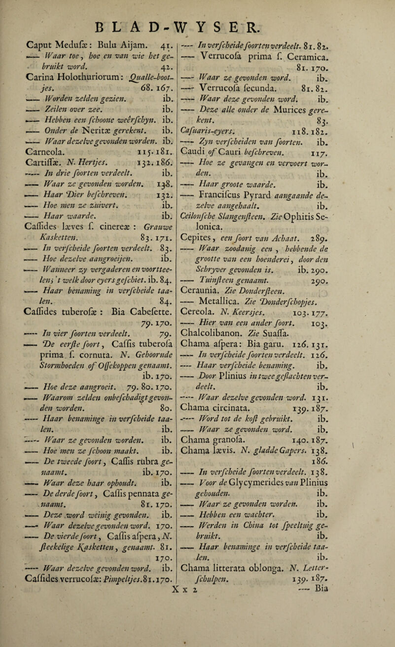 B L A D- W Y S E R. Caput Medufae: Bulu Aijam. 41. — Waar toe, hoe en van wie het ge¬ bruikt word. 41. Carina Holothuriomm: Qualle-boot- jes. 68. 167. -— Worden zelden gezien. ib. «— Zeilen over zee. ib. -— Hebben een fchoone weêrfchyn. ib. —- Onder de Neritas ge rekent. ib. »— Waar dezelve gevonden worden, ib. Carneola. 115.181. Cartiffe. N. Hertjes. 132.186. - In drie foor ten verdeelt. ib. ~— Waar ze gevonden worden. 1^8. »— Haar 4Hier befchreven. 132. -Hoe men ze zuivert. ib. <-— Haar waarde. ib. Cafhdes laeves f. cinereae : Grauwe Kaskenen. 83. 171. -— In verfcheide foor ten verdeelt. 83. *-— Hoe dezelve aangroeijen. ib. Wanneer zy vergaderen eti voorttee- leni ’t welk door eyersgefchiet. ib. 84. «—*- Haar benaming in verfcheide taa¬ ien. 84. Cafïides tuberofas : Bia Cabefette. 79•Ï70- -— In vier foor ten verdeelt. 79. — T)e eerfte foort, Caffis tuberofa prima, f. cornuta. N. Gehoornde Stormhoeden of O ffe koppen genaamt. ib.170. — Hoe deze aangroeit. 79. 80.170. Waarom zelden onbefchadigtgevon¬ den worden. 80. - Haar benaminge in verfcheide taa¬ ien. ib. -— Waar ze gevonden worden. ib. -— Hoe men ze fchoon maakt. ib. —— De tweede foort, Caffis riibra ge¬ naamt. ib.170. —— Waar deze haar ophoudt. ib. — De derde foort, Caffïs pennata ge- .naamt. 81.170. »— Deze word weinig gevonden. ib. «— Waar dezelve gevonden word. 170. —— De vierde foort, Caffïs afpera, N. fteekelige l\asketten, genaamt. 81. 170. - Waar dezelve gevonden word. ib. Caffides verrucoiae: Pimpeltjes. 81.170. X — In verfcheide foor ten verdeelt. 81.82. — Verrucofa prima f. Ceramica. 81. 170. - Waar ze gevonden word. ib. — Verrucofa fecunda. 81.82. -Waar deze gevonden word. ib. -Deze alle onder de Murices gere¬ ken t. 83. Cafua ri s-eyers. 118.182. -Zyn verfcheiden van foorten. ib. Caudi of Cauri befchreven. 117, —- Hoe ze gevangen en vervoert wor¬ den. ib. -Haar groote waarde. ib. -Francifcus Pyrard aangaande de¬ zelve aangehaalt. ib. Ceilonfche Slangenfteen. ZzVOphitis Se- lonica. Cepites, een foort van Achaat. 289. Waar zoodanig een , hebbende de grootte van een hoenderei, door den Schryver gevonden is. ib. 290. - Tuin f een genaamt. 290. Ceraunia. Zie Donderfieen. -Metallica. Zie ‘Donderfchopjes. Cereola. N. Keersjes. 103.177. -Hier van een ander foort. 103. Chalcolibanon. Zie Suaffia. Chama afpera: Bia garu. 126.131. —— In verfcheide foorten verdeelt. 126. — Haar verfcheide benaming. ib. -Door Plinius in tweegeflachten ver¬ deelt. ib. - Waar dezelve gevonden word. 131. Chama circinata. 139.187. — Word tot de kof gebruikt. ib. —— Waar ze gevonden word. ib. Chama granola. 140.187. Chama lams. N. gladde Gapers. 138. 186. -In verfcheide foorten ver deelt. 138. - Voor de Glycymerides van Plinius gehouden. ib. — Waar ze gevonden worden. ib. Hebben een wachter. ib. -Werden in China tot fpeeltuig ge¬ bruikt. ib. -Haar benaminge in verfcheide taa¬ ien. ib. Chama litterata oblonga. N. Letter- fchulpen. 139. 187. x 2 ™ Bia