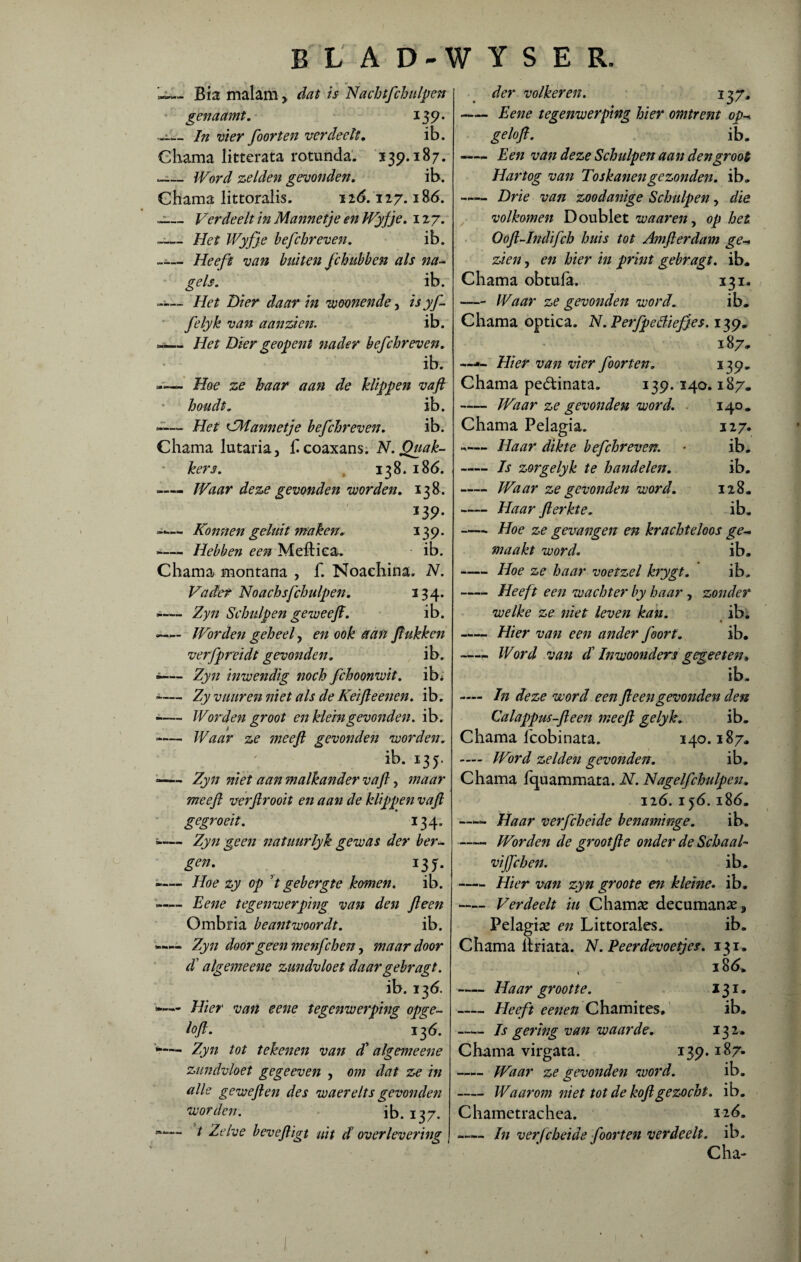 U_Biamalam > dat is Nachtfchulpen ' genaamt. 139. «i_In vier foor ten verdeelt. ib. Chama Iitterata rotunda. 139.187. .— Word zelden gevonden. ib. Chama littoralis. 116.127.186. -— Verdeelt in Mannetje en Wyfje. 127. -— Het Wyfje befchreven. ib. - Heeft van buiten fchubben als na¬ gels. ib. -— Het Dier daar in weonende y is yf. felyk van aanzien. ib. **— Het Dier geopent nader befchreven, ib. Hoe ze haar aan de klippen vaft houdt. ib. -— Het CMannetje befchreven, ib. Chama lutaria, £coaxans. N.Quak- kers. r 138. i8<5. .—- Waar deze gevonden worden. 138. *39- —— Konnen geluit maken, 139. -— Hebben een Meftica. ib. Chama montana , f. Noachina. N. Vader Noachsfchulpen, 134. -— Zyn Schulpen ge weef. ib. -— Worden geheel, en ook aan flukken verfpreidt gevonden, ib. •— Zyn inwendig noch fchoonwit. ib* -— Zy vuur en niet als de Keifle enen. ib. *— Worden groot en klein gevonden, ib. - Waar ze mee ft gevonden worden. ib. 135. — Zyn niet aan malkander vaft, maar mee ft verftrooit en aan de klippen vaft gegroeit. 134. 5- Zyn geen nat uur lyk gewas der ber~ gen. ^ 13 j. -— Hoe zy op ’/ gebergte komen. ib. »- Eene tegenwerping van den ft een Ombria beantwoordt. ib. *«— Zyn door geen menfchen ? waardoor d algemeene zundvloet daargebragt. ib. 136. — Hier van eene tegenwerping opge- loft. 136. V— Zyn tot tekenen van d' algemeene zundvloet gegeeven , om dat ze in alle geweften des waerelts gevonden worden. ib. 137. ®— t Zelve beveftigt uit d overlevering der volkeren. 137. -Eene tegenwerping hier omtrent op- geloft. ib. -Een van deze Schulpen aan den groot Hartog van Toskanen gezonden, ib. -Drie van zoodanige Schulpen, die volkomen Doublet waar en, op het Ooft-Indifch huis tot Amfterdam ge- zien j en hier in print gebragt. ib. Chama obtufa. 131. -Waar ze gevonden word. ib. Chama optica. N.Perfpettiefjes. 139. 187. ~— Hier van vier foor ten. 139. Chama pedinata. 139.140.187. -Waar ze gevonden word. 140. Chama Pelagia. 127. -— Haar dikte befchreven. ■ ib. -Is zorgelyk te handelen. ib. -Waar ze gevonden word. 128. —— Haar ft er kt e. ib. -Hoe ze gevangen en krachteloos ge¬ maakt word. ib. -Hoe ze haar voetzel krygt. ib. -Heeft een wachter by haar, zonder welke ze niet leven kan. ib. -Hier van een ander foort. ib. —„ Word van dl Inwoonders gegeeten. ib. — In deze word een ft een gevonden den Calappus-fteen weeft gelyk. ib. Chama fcobinata. 140.187. — Word zelden gevonden. ib. Chama fcpiammara. N. JNagelfchulpeu. 126. i $6.186. —- Haar verfcheide benaminge. ib. —— Worden de grootfte onder de Schaak vijfchen. ib. -Hier van zyn gr00te en kleine. ib. — Verdeelt in Charnas decumanas* Pelagias en Littorales. ib. Chama llriata. N. Peerdevoetjes. 131. 186. -Haar grootte. 131. -Heeft eenen Chamites, ib. -Is gering van waarde. 132. Chama virgata. 139.187- -Waar ze gevonden word. ib. -Waarom niet tot de koftgezocht, ib. Chametrachea. nó. -In verfcheide foorten verdeelt, ib. Cha-