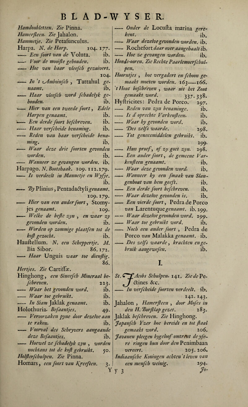 Hamdoubletten. Zie Pinna. Hamerfteen. Z/> Jahalon. Hammetje. Zie Petafunculus. Harpa. N. de Harp. 104. 177. -Een foort van de Voluta. ib. --Voor de mooifte gehouden. ib. -— Hoe van haar vleefch gezuivert. 104. ~— Jn ’t aAmboinfch , Tattahul ge- naamt. ib. «— Haar vleefch voord fchadelyk ge¬ houden. ib. •—„ Hier van een tweede foort, Edele Harpen genaamt. i b. — Een derde foort befchreven. ib. - Haar verfcheide benaming. ib. -Reden van haar verfcheide bena¬ ming. ib. -— Waar deze drie foorten gevonden worden. ib. -Wanneer ze gevangen worden, ib. Harpago. N. Bootshaak. 109.112.179. —— Is verdeelt in Mannetje en Wyfje. ib. —— By Plinius, Vtnx.2idi2iCiy[i genaamt. 109.179. — Hier van een ander foort, Stomy- jes genaamt. 109. *—— Welke de befte zyn , en waar zy gevonden worden. ib. -— Worden op zommige plaatfen tot de kofi gezocht. ib. Hauftellum. N. een Scheppertje. M. Bia Sibor. 86.172. —* Haar Unguis waar toe dienftig. 86. Hertjes. Zie Cartiffx. Hinghong, een Sineefch Mineraal be¬ fchreven. 223. -Waar het gevonden word. ib. -Waar toe gebruikt. ib. -— In Siam Jaklak genaamt. ib. Holothuria. Befaantjes. 49. -Veroorzaken pyne door dezelve aan te raken. ib. - Voorval des Schryvers aangaande deze Befaantjes. ib. —— Hoewel ze fchadelyk zyn , worden nochtans tot de kofl gebruikt. 50. Holfterfchulpen. Zie Pinna. Homars, een foort van l\reeften. 3. Y — Onder de Locufla marina gere- kent. ib. -Waar dezelve gevonden worden, ib. -Rochefort daar over aangehaalt.ib. -Hoe ze gevangen worden. ib. Honds-ooren. Zie Rechte Paarlemoerfchul- pen. Hoorntjes , hoe vergadert en fchoon ge¬ maakt moeten worden. 163-166. t Hout befchreven , waar uit het Zout gemaakt word. 3 3 7 • 3 3 & • Hyftricites: Pedra de Porco. 297. -Reden van zyn benaminge. ib. -Is / oprechte Varkenfteen. ib. -Waar hy gevonden word. ib. -Des zelfs waarde. 298. - Tot geneesmiddelen gebruikt, ib. 299. - Hun proef, of zy goet zyn. 298. -Een ander foort, de gemeene Var- kenfteen genaamt. ib. - IVaar deze gevonden word. ib. -Wanneer hy een fmaak van Slan¬ genhout van hem geeft. ib. -Een derde foort befchreven. ib. - Waar dezelve gevonden is. ib. -Een vierde foort, Pedra de Porco van Larentuque^Mtfw/. ib. 299. - Waar dezelve gevonden word. 299. -Waar toe gebruikt word. ib. -- Noch een ander foort , Pedra de Porco van Malakka genaamt. ib. -Des zelfs waarde, krachten en ge¬ bruik aangewefen. ib. I. St .CjfAcobs Schulpen. 141. Zie de Pe- T étines &c. -In verfcheide foorten verdeelt, ib. 142. 143. Jahalon , Hamerfteen , door Mofes in den H. Borftlap gezet. 283. Jaklak befchreven. Zie Hinghong. jfapanfch Yzer hoe bereidt en tot ft aal gemaakt word. 206. Javanen pleegen bygeloof omtr&nt deyfe~ re ringen hun door den Penimbaan vereert. . 20 j. 206* Indiaanfche Koningcn achten ’t leven van een menfch weinig. 294. y 3 I° '