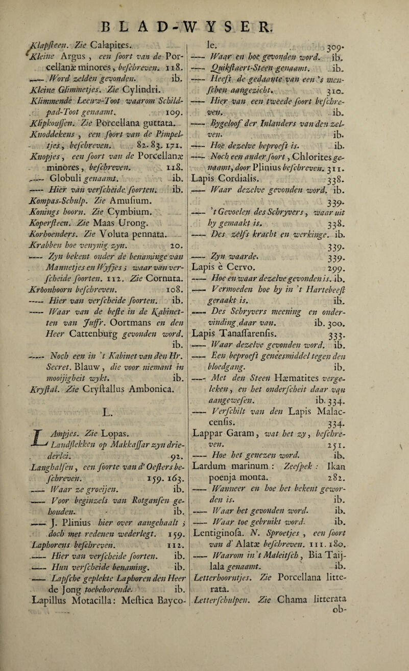 Klap ft een. Zie Calapites. *Kleine Argus , een Joon van de Por- cellanx minores, befchreven. 118. _ . Word zelden gevonden. ib. Kleine Qlimmetjes. Zie Cylindri. Klimmende Leeuw-Toot waarom Schild- pad-Toot genaamt., 109. Klipkoujfen, Zie Porcellana guttata. Knoddekens , een J'oort van de Pimpel¬ tje j , befchreven. 8 %. 83,171. Knopjes, een foort van de Porcellanx minores, befchreven. li8. ,- Globuli genaamt. ib. - Hier van verfcheide, foorten. ib. Kompas-Schulp. Zie Amufium. Konings hoorn. Zie Cymbium. Koper ft een. Zie Maas Urong. Korhoenders. Zie Voluta pennata. Krabben hoe venynig zyn. 20. —— Zyn bekent onder de benaminge van Mannetjes en Wyfjes 5 waar van ver¬ fcheide foorten. nz. Zie Cornuta. Krbonhoorn befchreven. 108. - Hier van verfcheide foorten. ib. - Waar van de befte in de Kabinet¬ ten van Juffr. Oortmans en den Heer Cattenburg gevonden word. ib. - Noch een in ’t Kabinet van den Hr. Secret. Blauw, die voor niemant in mooijigheit wykt. ib. Kryftal. Zie Cryltallus Ambonica. L. TT Ampjes. Zie Lopas. —J Landjlekken op MakkaJJar zyn drie- der lei. 92. .Langhaljen, een J’oorte van d* Oefters be¬ fchreven. i59.163. _Waar ze groeijen. ib. _ Voor beginzels van Rotganfen ge¬ houden. ib. —— J. Plinius hier over aangehaalt 3 doch met redenen wederlegt. 159. Laphorens befchreven. 112. --Hier van verfcheide foorten. ib. -Hun verfcheide benaming. ib. -Lapfche geplekte Laphoren den Heer de Jong toebehorende. ib. Lapillus Motacilla: Meftica Bayco- le. 3°9* -Waar en hoe gevonden word. ib. -Quikftaert-Steen genaamt. ib. -Heeft de gedaante van een ys men- fchen aangezicht. 310. -Hier van een tweede foort befchre¬ ven. ib. -Bygeloof der Inlanders van den zel- ven. ib. -Hoe dezelve beproeft is. ib. -Noch een ander J'oort, Chloritesg^ naamt, door Pjinius bej'chreven. 311. Lapis Cordialis. 338. -Waar dezelve gevonden word. ib. , 339* - t Gevoelen des Schryvers, waaruit hy gemaakt is. 33$. -Des zélfs kracht en werkinge. ib. 339- -Zyn waarde. 339. Lapis è Cervo. 299. -Hoe en waar dezelve gevonden is. ib. —« Vermoeden hoe hy in V Hartebeeft geraakt is. ib. —— Des Schryvers meening en onder¬ vinding daar van. ib. 300. Lapis Tanaffarenfis. 333. -Waar dezelve gevonden word. ib. —— Een beproeft geneesmiddel tegen den bloedgang. ib. —- Met den Steen Hxmatites verge¬ leken , en het onderfcheit daar van aangewefen. ib. 334. - Veifchilt van den Lapis Malac- cenlis. 334. Lappar Garam, wat het zy, befchre¬ ven. 251. -Hoe het genezen word. ib. Lardum marinum : Zeefpek : Ikan poenja monta. 282. -Wanneer en hoe het bekent gewor¬ den is. ib. - Waar het gevonden word. ib. -Waar toe gebruikt word. ib. Lentiginofa. N. Sproetjes , een foort van d’ Alata? befchreven. 111. 180. -Waarom in t Maleitfch, Bia Taij- lala genaamt. ib. Letterhoorntjes. Zie Porcellana litte- rata. Letterfchulpen. Zie Chama litterata ob- \