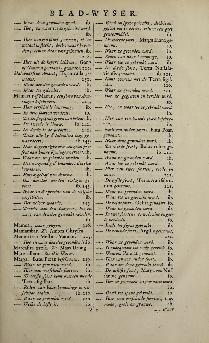 -Waar deze gevonden word. ib. -— Hoe, en waar toe ze gebruikt word. ib. Hier van een proef genomen, of 'er ?netaal in fteekt, doch onwaar bevon¬ den s echter daar voor gehouden, ib. 228. Hier uit de kopere bekkens, Gong of Gommen genaamt, gemaakt. 228. Malabaarfche Amaril, Tsjanicalla ge¬ naamt. 252. -Waar dezelve gevonden word. ib. -— Waar toe gebruikt. ib. Mamacur of Macur, een foort van Arm¬ ringen befchreven. ^ 241. -— Hun verfcheide benaming. ib. -— In drie foort en verdeelt. ib. -De eerftejzyndegroen van koleur.ib. -De tweede is blauw. ib. 242. -De derde is de Jlechtfle. 242. —— Deze alle by dl Inlanders hoog ge¬ waar deert. ib. 143. .— Door degeeftelyke voor een groot pre- fent aan hunne Woningen vereert, ib. -— Waar toe ze gebruikt worden, ib. -— Hoe zorgvuldig d* Inlanders dezelve bewaar en. ib. -— Hun by geloof van dezelve. ib. -— Om dezelve worden oorlogen ge- voert. ib.243. —— Waar in dl oprechte van de valfche verfchillen. ib. — Der zelver waarde. 243. «— ‘Bericht aan den Schryver, hoe en waar van dezelve gemaakt worden. ib. Mamoa, waar gelegen. 326. Maniambar. Zie Ambra Chryfea. Manorites: Meftica Manoor. 325. -— Hoe en waar dezelvegevonden is .ib. Marcafita aerofa. Zie Maas Urong. Mare album. Zie Wit Water. Marga: Batu Poean befchreven. 219. -— Waar ze gevonden word. ib. ^— Hier van verfcheide foor ten. ib. - D’ eerjle foort komt overeen met de Terra figillata. ib. -Reden van haar benaminge in ver¬ fcheide taaien. ib. 220. — Waar ze gevonden word. 220. —„ Welke de bejle is. ib. Z -Word tot fpyzegebruikt, doch is on- gefont om te eeten i echter een goet geneesmiddel. ib. — De tweedefoort, Marga Ihana^- naamt. ib. -Waar ze gevonden word. ib. -Reden van haar benaminge. ib. - Waar toe ze gebruikt word. ib. -De derde foort, Terra Nuffala- vienfis genaamt. ib. 221. -Komt overeen met de Terra fïgil- lata. 220. -Waar ze gevonden word. 221. - Hoe ze gegraven en bereidt word. v ib. -Hoe, en waar toe ze gebruikt word. ib. -. Hier van een tweede foort befchre¬ ven. ib. — Noch een ander foort, Batu Poan genaamt. ib. —- Waar deze gevonden word. ib. —De vierde foort, Bolus ruber ge¬ naamt. ib. 222. -Waar ze gevonden word. ib. -Waar toe ze gebruikt word. ib. —— Hier van twee foorten, roode en witte. 222. -Devyfde foort, Terra Aurifabro- rum genaamt. 221. -Waar ze gevonden word. ib. -Waar toe ze gebruikt word. ib. -De zefde foort, Oohx^genaamt. ib. - Waar ze gevonden word. ib. -— In twee foorten, t.w. bruine en ge c- le verdeelt. ib. - Beide tot fpyze gebruikt. ib. - De zevende foort, Argillagenaamt. in. - Waar ze gevonden word. ib. —— Is onbequaam tot eenig gebruik, ib. - Waarom Pannat genaamt. ib. -Hier van een ander foort. ib. - Waar toe deze gebruikt word. ib. -De achtfte foort, Marga i;tf«Nu£ fanive genaamt. ib. -Hoe ze gegraven en gevonden word. ib. -Word tot fpyze gebruikt. ib. -Hier van verfcheide foorten, t. w. roode, geele en grauwe. ib. z — Waar /