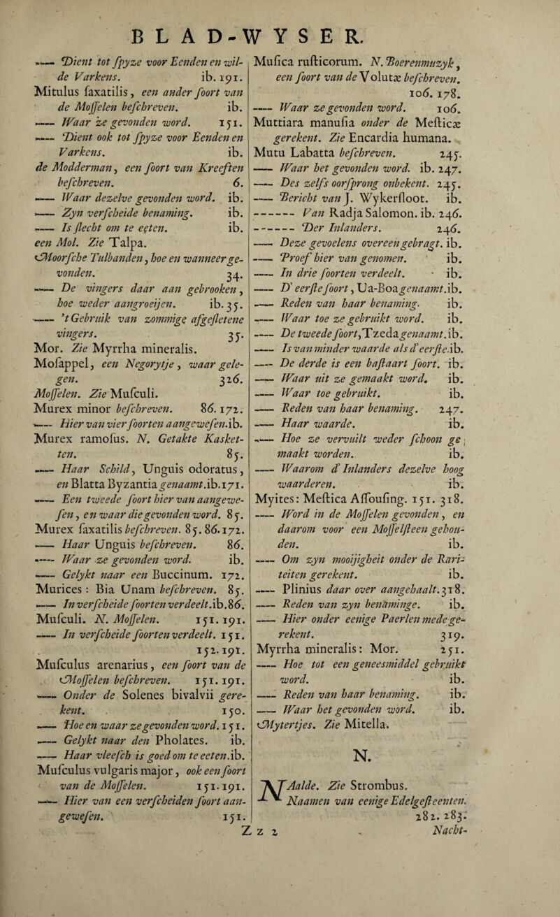 ‘Dient tot fpyze voor Eenden en wil¬ de Varkens. ib. 191. Mitulus faxatilis, een ander foort van de Moffelen befchreven. ib. *•— Waar ze gevonden word. 151. ~ Dient ook tot fpyze voor Eenden en Varkens. ib. de Modderman, een foort van Kreeften befchreven. 6. -— Waar dezelve gevonden word. ib. -— Zyn verfcheide benaming. ib. -Is flecht om te eet en. ib. een Mol. Zie Talpa. VMoorfche Tulbanden, hoe en wanneer ge¬ vonden. 34. -— De vingers daar aan gebrooken, hoe weder aangroeijen. ib>. 3 J. --’t Gebruik van zommige afgefletene vingers. 3 y. Mor. Zie Myrrha mineralis. Mofappel, een Negorytje, waar gele¬ gen. 32 6. Moffelen. Zie Mufculi. Marex minor befchreven. 86.172. --Hier van vier foor ten aangewefen. ib. Murex ramolus. N. Getakte Kasket- ten. 8y. Haar Schild, Unguis odoratus, en Blatta byz&ntiii genaamt .ib.iyi. —— Een tweede foort hier van aangewe¬ fen , e n waar die gevonden word. 8 y. Murex faxatilis befchreven. 8y. 86.172. -— Haar Unguis befchreven. 86. -— Waar ze gevonden word. ib. *-Gelykt naar een Buccinum. 172. Murices : Bia Unam befchreven. 8y. -— In verfcheide foort en ver deelt. ib. 86. Mufculi. N. Moffelen. iyi.191. *— In verfcheide foort en verdeelt, iyi. IJ2. I9Ï. Mufculus arenarius, een foort van de GMoffelen befchreven. 1 y 1.191. —« Onder de Solenes bivalvii gere- kent. . iyo. -— Hoe en waar ze gevonden word. 1 y 1. -— Gelykt naar den Pholates. ib. -Haar vleefch is goed om te eet en. ib. Mufculus vu lgaris maj or, ook een foort <■ ' van de Moffelen. iyi.191. —— Hier van een verfcheiden foort aan¬ gewefen. i y i. Mufica rufticorum. N. Boerenmtzyk, een foort van de Volutse befchreven. 106. 178. -Waar ze gevonden word. 106. Muttiara manufia onder de Meftica: gerekent. Zie Encardia humana. Mutu Labatta befchreven. 24y. -Waar het gevonden word. ib. 247. -Des zelfs oorfprong onbekent. 24y. -Bericht van J. Wykerfloot. ib. -Van Radja Salomon. ib. 246. -Der Inlanders. 246. -Deze gevoelens overeengebragt. ib. -Proef hier van genomen. ib. -In drie foort en verdeelt. • ib. -D eerfle foort, XJvL-Eoagenaamt.ib. -Reden van haar benaming. ib. -Waar toe ze gebruikt word. ib. -De tweede foort,'Tzedo.genaamt.ib. - Is van minder waarde als Teerfle.ib. -De derde is een b aft aart foort. ib. —Waar uit ze gemaakt word, ib. -Waar toe gebruikt. ib. -Reden van haar benaming. 247. -Haar waarde. ib. — Hoe ze vervuilt weder fchoon ge ■ maakt worden. ib. -Waarom dl Inlanders dezelve hoog waarderen. ib. Myites: Meftica Affoufing. iyi. 318. -Word in de Mo/felen gevonden, en daarom voor een Moj]elft een gehou¬ den. ib. —— Om zyn mooijigheit onder de Rari¬ teiten gerekent. ib. —— Plinius daar over aangehaalt.^ift. -Reden van zyn benaminge. ib. —— Hier onder eenige Paerlen mede ge¬ rekent. 319. Myrrha mineralis: Mor. 251. -Hoe tot een geneesmiddel gebruikt word. ib. -Reden van haar benaming. ib. -Waar het gevonden word. ib. <ZMytert]es. Zie Mitella. N Z z N. Aaide. Zie Strombus. Naamen van eenige Edelgefteenten. 282. 283. Nacht-