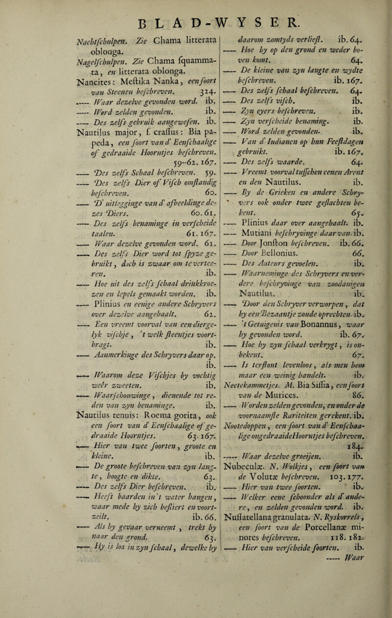 Nachtfchulpen. Zie Chama litterata oblonga. Nagelfchulpen. Zie Chama fquamma- ta, en litterata oblonga. Nancites: Meftika Nanka, eenfoort Dan Steenen hefchreven. 324. _ JVaar dezelve gevonden voord. ib. ~— Word zelden gevonden. ib. _ Des zelfs gebruik aangewefen. ib. Nautilus major, f craflus: Bia pa¬ peda, een foort vandd Eenfchaalige of gedraaide Hoorntjes hefchreven. 59-62. 167. -Des zelfs Schaal hefchreven. 59. -- Des zelfs Dier of Vifch omftandig hefchreven. 6 o. -D’ uitlegginge van $ afbeeldinge de¬ zes'Diers. 60.61. -Des zelfs henaminge in verjcheide taaien. 61.167. .- Waar dezelve gevonden voord. 61. _Des zelfs Dier voord tot fpyze ge¬ bruikt , doch is zwaar om te vertee- ren. ib. -— Hoe uit des zelfs fchaal drinkkroe¬ zen en lepels gemaakt worden, ib. _— Plinius en eenige andere Schryvers over dezelve aangehaalt. 62. — Een vreemt voorval van een dier7e- lyk vifchje , t welk ft eentjes voort- hragt. ib. —— Aanmerkinge des Schryvers daar op. ib. —— Waarom deze Vifchjes hy vochtig weêr zweeten. ib. —- Waarjchouwinge, dienende tot re¬ den van zyn henaminge. ib. Nautilus tenuis: Roemagorita, ook een foort van d' Eenfchaalige of ge¬ draaide Hoorntjes. 63.167. - Hier van twee foorten, groote en kleine. ib. *-— De groote hefchreven van zyn latig- te, hoogte en dikte. 63. —— Des zelfs Dier hefchreven. ib. —■— Heeft baarden in 7 water hangen, waar mede hy zich heftiert en v o ont¬ zeilt. ib. 66. -— Als hy gevaar verneemt , trekt hy naar den grond. 63. kly is los in zyn fchaal, dewelke hy daarom zomtyds verlieft. ib. 64. -— Hoe hy op den grond en weder bo¬ ven komt. 64. -De kleine van zyn langte en wydte hefchreven. ib. 167. -Des zelfs fchaal hefchreven. 64, -Des zelfs vifch. ib. -Zyn eyers hefchreven. ib. -Zyn verjcheide benaming. ib. -Word zelden gevonden. ib. - Van ei Indianen op hun Feeftdagen gebruikt. ib. 167. -Des zelfs waarde. 64. - Vreemt voorval tujfchen eenen Ar ent en den Nautilus. ib. -By de Grieken en andere Schry- ' vers ook onder twee geflachten be¬ kent. 65. -— Plinius daar over aangehaalt. ib. -Mutiani hejchryvinge daarvan, ib. -Door Jon ft on hefchreven. ib. 66. -Door Bellonius. 66. - Des Auteurs gevoelen. ib. -Waarneminge des Schryvers en ver¬ dere hejchryvinge van zoodanigen Nautilus. ib. —— Door den Schryver verworpen, dat hy eenSBezaantje zoude oprechten, ib. 7 Getuigenis van Bonannus, waar hy gevonden word. ib. 67. -Hoe hy zyn fchaal verkrygt, is on- 'bekent. 67. -Is terftont levenloos, als men hem maar een weinig handelt. ib. Neetekammetjes. Al. Bia Siftia, een foort van de Murices. 86. -Worden zeldengevonden, en onder de voornaamfte Rariteiten gerekent. ib. Nootedoppen, een foort van cl Eenfchaa¬ lige oiige dra ai de Hoorntjes hefchreven. 184. - Waar dezelve groeijen. ib. Nubeculae. N. Wolkjes, een foort van de Volutae hejchrcven. 103.177. -Hier van twee foorten. ib. -Welker eene fchoonder als ct ande¬ re , en zelden gevonden word. ib. Nuflatellanagranulata. N. Ryskorrels, een foort van de Porcellanae mi- nores hefchreven. 118. 182. —— Hier van verjcheide foorten. ib. - Waar