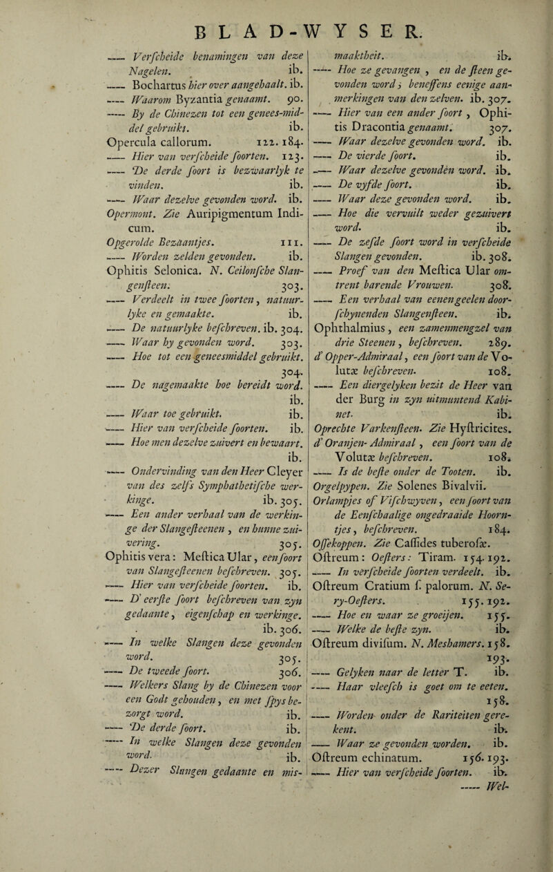 Verfcheide benamingen van deze Nagelen. ib. _Bochartus hier over aangehaalt. ib. — Waarom Byzantia genaamt. 90. -— By de Chinezen tot een genees-mid- del gebruikt. ib. Opercula callorum. 122.184. -Hier van verfcheide foor ten. 123. - <T)e derde foort is bezvoaarlyk te vinden. ib. - Waar dezelve gevonden voord. ib. Opermont. Zie Auripigmentum Indi- cura. Opgerolde Bezaantjes. in. -Worden zelden gevonden. ib. Ophitis Selonica. N. Ceilonfche Slan¬ gen ft een. 303. -— Verdeelt in twee foort en, natuur- lyke en gemaakte. ib. --De natuur lyke befchreven. ib. 304. -Waar hy gevonden word. 303. - Hoe tot een geneesmiddel gebruikt. 3°4* -De nagemaakte hoe bereidt word. ib. -Waar toe gebruikt. ib. -Hier van verfcheide foort en. ib. —— Hoe men dezelve zuivert en bewaart. ib. -— Ondervinding van den Heer Cleyer van des zelfs Symphathetifche wer- kinge. ib. 305. -— Ben ander verhaal van de werkin- ge der Slangefteenen , en hunne zui¬ vering. 305. Ophitis vera: MefticaUlar, een foort van Slangefteenen befchreven. 305. « Hier van verfcheide foorten. ib. —— H eerfte foort befchreven van zyn gedaante, eigenfchap en werkinge. ib.306. -— In welke Slangen deze gevonden word. 305. -De tweede foort. 30 6. ---- Welkers Slang by de Chinezen voor een Godt gehouden, en met fpys be¬ zorgt word. ib. -— De derde foort. ib. - In welke Slangen deze gevonden word. ib. - Dezer Slangen gedaante en mis- maaktheit. ib. - Hoe ze gevangen , en de ft een ge¬ vonden word s beneffens eenige aan¬ merkingen van den zelven. ib. 307. -Hier van een ander foort , Ophi¬ tis Dracontia genaamt. 307. -Waar dezelve gevonden word. ib. -De vierde foort. ib. -Waar dezelve gevondèn word. ib. -De vyfde foort. ib. -Waar deze gevonden word. ib. -Hoe die vervuilt weder gezuivert word. ib. -De zefde foort word in verfcheide Slangen gevonden. ib. 3 o 8. -Proef van den Meftica Ular om¬ trent barende Vrouwen. 308. -E en verhaal van eenengeelen door- fchynenden Slangenfteen. ib. Ophthalmius , een zamenmengzel van drie Steenen , befchreven. 289. dl Opper-Admiraal, een foort van de Vo- lutae befchreven. 108. —— Een diergelyken bezit de Heer van der Burg in zyn uitmuntend Kabi¬ net. ib. Oprechte Varkenfteen. Zie Hyflricites. dl Oranjen- Admiraal, een foort van de Volute befchreven. 108. -Is de befte onder de Tooten. ib. Orgelpypen. Zie Solenes Bivalvii. Orlampjes of Vifchwyven, een joort van de Eenfchaalige ongedraaide Hoorn¬ tjes , befchreven. 184. Offekoppen. Zie Caflides tuberohe. Oftreum: Oefters: Tiram. 15:4.192. -— In verfcheide foorten verdeelt, ib. Oftreum Cratium f. palorum. N. Se- ry-Oefters. ijj.192. -Hoe en waar ze groeijen. 1 5 y. —— Welke de befte zyn. ib. Oftreum divifum. N. Meshamers. 158. 193. -Gelyken naar de letter T. ib. -Haar vleefch is goet om te eeten. 158. -Worden' onder de Rariteiten gere- kent. ib. -Waar ze gevonden worden. ib. Oftreum echinatum. 156.193. «— Hier van verfcheide foorten. ib. - Wel-