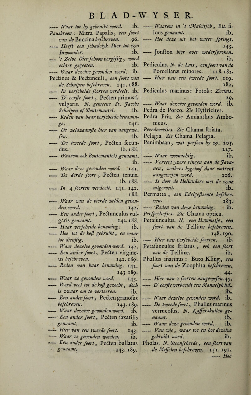 Pauskroon : van de Buccina befchreven. -Heeft een fchadelyk Dier tot zyn Inwoonder. ib. 7 Zelve Dierfchoon vergiftig, word echter gegeeten. ib. -Waar dezelve gevonden voord. ib. Pe&ines & Pedtunculi, een foort van de Schulpen befchreven. 141. 188. —— In verfcheide foorten verdeelt, ib. —— Tf eerjle foort, Peóten primus 1. vulgaris. N. gemeene St. Jacobs Schulpen of Bontemantel. ib. -— Reden van haar verfcheide benamin- ge. 141. -De zeldzaam(le hier van aangevoe. fen. ib. -— ‘De tweede foort, Peóten lecun- dus. ib. 188. -— Waarom ook Bontemantels genaamt. ib. ►— Waar deze gevonden word. 141. -— 'De derde foort , Peóten tenuis. ib. 188. -In 4 foorten verdeelt. 141. 142. 188. -— Waar van de vierde zelden gevon¬ den word. * 142. -— Een ander foort, Peótunculus vul- garis genaamt. 142.188. -— Haar verfcheide benaming. ib. -Hoe tot de koft gebruikt, en waar toe dienftig. ib. -— Waar dezelve gevonden word. 142. •— Een ander foort, Peéten virgine- us befchreven. 142. 189. —— Reden van haar benaming. 142. 143 189. Waar ze gevonden word. 143. Word veel tot de koft gezocht, doch is zwaar om te verteer en. ib. •»— Een ander foort, Pedten granolus befchreven. 143. 189. -— Waar dezelve gevonden word. ib. -Een ander foort, Pe&en faxatilis genaamt. ib. —■-- Dier van een tweede foort. 143. - Waar ze gevonden vyorden. ib. —— Een ander foort, Pe&en bullatus genaamt. 143. 189. i Waarom in 7 ZHaleitfch, Bia iï- loos genaamt. ib. -Hoe deze uit het water fpringt. *43- -Jonfton hier over wederfproken. - ib. Pediculus. N. de Luis, een foort van de Porcellanae minores. 118.182. - Hier van een tweede foort. 119. 182. Pediculus marinus: Fotok: Zeeluis. 29. -Waar dezelve gevonden word. ib. Pedra de Porco. Zie Hyftricites. Pedra Fria. Zie Amianthus Ambo- nicus. Peerdevoetjes. Zie Chama ftriata. Pelagia. Zie Chama Pelagia. Penimbaan, wat perfoon hy zy. 20^. 227. —— Waar woonachtig. ib. Vereert yzere ringen aan de Java* nen, welkers bygeloof daar omtrent aangewefen word. 20 6. -Is door de Hollanders met de zyne uitgeroeit. ib. Permatta , een Edelgejleente befchre¬ ven. 283. -*Reden van deze benaming. ib. Perfpefiiefjes. Zie Chama optica, Petalunculus. N. een Hammetje, een foort van de Tellinx befchreven. 148.190. -Hier van verfcheide foorten. ib. Petalunculus ftriatus , ook een foort van de Tellinae. ib. Phallus marinus : Buto Kling, een foort van de Zoophita befchreven. 44* - Hier van 2 foorten aangewefen.45. - D' eerjle verbeeldt een Mannelyk lid. ib. -Waar dezelve gevonden word. ib. -De tweedefoort, Phallus marinus verrucofus. N. IQijferskullen ge¬ naamt. ib. - Waar deze gevonden word. ib. - Van wie, waar toe en hoe dezelve gebruikt word. ib. Pholas. N. Steeiifcheede , een foort van de Mojfelen befchreven. 1 ji. 191. - Hoe BLAD-WYSER. Waar toe hy gebruikt word. ib. Mitra Papalis, een foort 96. j