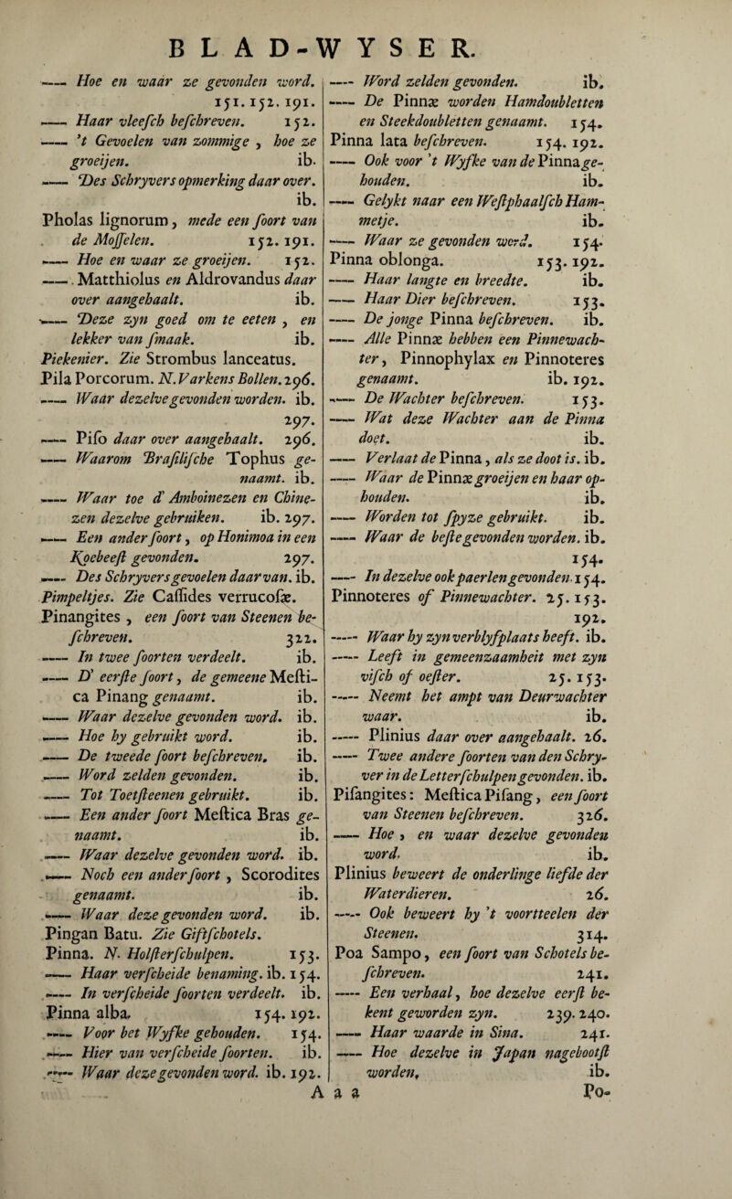 - Hoe en waar ze gevonden word. 151.152. 191. -Haar vleefch befchreven. 152. — — ’t Gevoelen van zommige , hoe ze gr oei jen. ib. «— Des Schryvers opmerking daar over. ib. Pholas lignorum, mede een foort van de Moffelen. 152.191. --Hoe en waar ze groeijen. 151. -Matthiolus en Aldrovandus daar over aangehaalt. ib. ■w— Deze zyn goed om te eeten , en lekker van fmaak. ib. Piekenier. Zie Strombus lanceatus. Pila Porcorum. N. Varkens Bollen. 296. —„ Waar dezelve gevonden worden. ib. 297. —— Pifb daar over aangehaalt. 296. -— Waarom Brafilifche Top hu s ge¬ naamt. ib. —Waar toe d' Amboinezen en Chine¬ zen dezelve gebruiken. ib. 297. —w- Een ander foort, op Honimoa in een Npebeefl gevonden. 297. —— Des Schryvers gevoelen daarvan, ib. Pimpeltjes. Zie Caflïdes verrucolae. Pinangites, een foort van Steenen be- fchreven. 322. «— In twee foort en verdeelt. ib. -— D' eerfie foort, de gemeene Mefti- ca Pinang genaamt. ib. -— Waar dezelve gevonden word. ib. *— Hoe hy gebruikt word. ib. -De tweede foort befchreven, ib. -Word zelden gevonden. ib. - Tot Toetfteenen gebruikt. ib. -Een ander foort Meftica Bras ge¬ naamt. ib. —— Waar dezelve gevonden word. ib. Noch een ander foort, Scorodites genaamt. ib. — Waar deze gevonden word. ib. Pingan Batu. Zie Giftfchotels. Pinna. N> Holfterfchulpen. 153. -— Haar verfcheide benaming, ib. 154. ~— In verfcheide foor ten verdeelt, ib. Pinna alba. 154.192. —-- Voor bet Wyfke gehouden. 154. - Hier van verfcheide foor ten. ib. 7— Waar deze gevonden word. ib. 192. - Word zelden gevonden. ib, —— De Pinnae worden Ham doubletten en Steekdoubletten genaamt. 154. Pinna lata befchreven. 154. 192. -Ook voor V Wyfke van de Pinna ge¬ houden. ib, Gelykt naar een Wefiphaalfch Ham¬ metje. ib, -— Waar ze gevonden werd. 154. Pinna oblonga. 153.192, -Haar langte en breedte. ib. -Haar Dier befchreven. 353* -De jonge Pinna befchreven. ib. Alle Pinnae hebben een Pinnewach- ter, Pinnophylax en Pinnoteres genaamt. ib. 192. ■«— De Wachter befchreven. 153. Wat deze Wachter aan de Pinna doet. ib. - Verlaat de Pinna, als ze doot is. ib. -Waar de Pinnae gr oeij en en haar op¬ houden. ib. -Worden tot fpyze gebruikt. ib. —« Waar de bef egevonden worden, ib. 154. -In dezelve ookpaerlengevonden. 154. Pinnoteres of Pinnewachter. 1^3. 192. - Waar hy zyn verblyfplaats heeft. ib. - Leeft in gemeenzaamheit met zyn vifch of oef er. 25. 15,3. - Neemt het ampt van Deurwachter waar. ib. - Plinius daar over aangehaalt. 2<5. - Twee andere foort en van denSchry- ver in de Letterfchulpengevonden. ib. Pilangites: Meftica Pifang, een foort van Steenen befchreven. 326. -Hoe > en waar dezelve gevonden word. ib. Plinius beweert de onderlinge liefde der Waterdieren. 2 6. - Ook beweert hy voortteelen der Steenen. 314. Poa Sampo, een foort van Schotels be¬ fchreven. 241. — Een verhaal, hoe dezelve eerfl be¬ kent geworden zyn. 239. 240. Haar waarde in Sina. 241. Hoe dezelve in Japan nagebootf worden, ib. Po» A a a 1