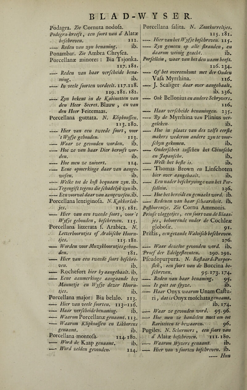 Podagra. Zie Cornuta nodofa. Podegra-kreeft ? een foort van d’ Alatac . . befchreven. H2,- _Reden van zyn benaming. ib. Ponambar. Zie Ambra Chryfea. Porcellanae minores : Bia Tsjonka. ii 7. 181. _ Reden van haar verfcheide bena¬ ming. ib. _In veele foor ten verdeelt. 117.118. 119.181.182. .... Zyn bekent in de kabinetten van den Heer Secret. Blauw , en van den Heer Feitemaas. Porcellana guttata. N. Klipkoujfen. 113.180. »— Hier van een tweede foort, voor 7 IVyfje gehouden. 113. -Waar ze gevonden worden. ib. -Hoe ze van haar Dier berooft wor¬ den. ib. -— Hoe men ze zuivert. 114. Pene opmerkinge daar van aange- wefen. ib. ,— Welke tot de kofl bequaam zyn. ib. -— Tegengift tegens die fchadelyk zyn.ib. -— Een voorval daar van aangewefen.ib. Porcellana lentiginofa. N. kakkerlak¬ jes. 115.181. —— Hier van een tweede foort, voor t IVyfje gehouden, bef chr even. 115. Porcellana litterata f. Arabica. N. Letterhoorntjes of Arabifche Hoorn¬ tjes. 115.181. —— Worden voor Muzykhoorntjesgehou¬ den. 181. —— Hier van een tweede foort befchre- ven. ib. —Rochefbrt hier by aangehaalt. ib. —- Eene aanmerkinge aangaande het Mannetje en Wyfje dezer Hoorn¬ tjes. ' ib. Porcellana major: Bia belalo. 113. Hier van veele foort en. ïiy-116. -— Haar verfcheide benaming. ib. —— Waarom Porceilan<& genaamt. 113. - Waarom Klipkoujfen en Likhorens genaamt. ib. Porcellana montofa. 114.180. -— Word de Kaap genaamt. ib. ■“— Word zelden gevonden. 114. Porcellana falita. N. Zoutkorreltjes. 115.181. -Hier van bet IVyfje befchreven. ny. -Zyn gemeen op alle ftranden y en daarom weinig geacht. ib. Porfellein, waar van het den naam heeft. ii6. 234. -Of het overeenkomt met der Ouden Vafa Myrrhina. — J. Scaliger daar over aangehaalt. ib. 236. ——< Ook Bellonius en andere Schryvers. ii 6. —— Haar verfcheide benamingen. 235. —— Ty de Myrrhina van Plinius ver¬ geleken- ib. —— Hoe in plaats van des zelfs eerfte makers wederom andere zyn te voor- fchyn gekomen. ib. -Onderfcheit tujfchen het Chinefche en Japanfche. ib. -Welk het befte is. ib. Thomas Brown en Linfchoten hier over aangehaalt. ib. -Een nader befchryvinge van het Por¬ fellein. 236. —- Hoe het bereidt en gemaakt word. ib. —— Redenen van haar fchaarsheit. ib. Pofthorentje. Zie Cornu Ammonis. Prinfe vlaggetjes, een foort van de Blaas¬ jes , behoorende onder de Cochleae globoke. 91. Priftis , een getande Walvifch befchreven. zy6. -Waar dezelve gevonden word. ib. Troef der Edelgefteenten. 290.291. Plèudopurpura. N. Paft aar d-Purper- flek, een foort van de Buccina be¬ fchreven. 95. Ï73.174. -Reden van haar benaming. 95. - Is goet tot fpyze. ib. - Haar Onyx waarom Unam Caftu- ri, dat is Onyx mofchatagenaamt. ib. 174. -Waar ze gevonden word. 95.9^- - Hoe men ze handelen moet om tot Rariteiten te bewaaren. 96. Pugiles. N. Schermers , een foort van d’Alatx befchreven. in. 180. - Waarom Wyzers genaamt. ib. -Hier van 2 foort en befchreven. ib. - Hun