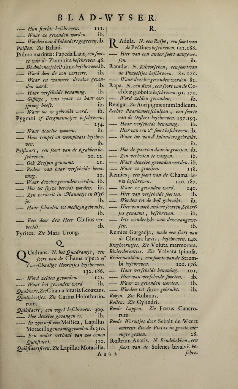 ..— Hun flerkte befchreveii. 111. _— Waar ze gevonden voorden. ib. Worden van d'Inlandersgegeeten.ih. Puiflen. Zie Balani. Pulmo marinas: Papeda Laut, eenfoor- te van de Zoophita befchreven. 48. _DeAmboneefchePulmo befchreven.ib. _Word door de zon verteert. ib. _Waar en wanneer dezelve gevon¬ den voord. ib. _Haar verfcheide benaming. ib. _Gijfmge , van waar -ze haar oor- fprong heeft. ib. .._Waar toe ze gebruikt word. ib. Pygmaei of Bergmannetjes befchreven. - *54• Waar dezelve woonen. ib. _Hun tempel en woonplaats befchre¬ ven. ib. Pylflaart, een foort van de I{rabben be¬ fchreven. 21. 22. „ Ook Zeefpin genaamt. 21. Reden van haar verfcheide bena¬ ming. 11 * r_ Waar dezelve gevonden worden. ib. _ Hoe tot fpyze bereidt worden, ib. _Zyn verdeelt in CMannetje en Wyf- je. ib. __ Haar fchaalen tot medicyngebruikt. ib. „__ Een door den Heer Clufius ver¬ beeldt. ib. Pyrites. Zie Maas Urong. a QUadrans. N.het Quadrantje, een foort van de Chama afpera of Tweefchaalige Hoorntjes befchreven. 132. 186. .._Word zelden gevonden. I31* _Waar het gevonden word. ib. Quakkers.ZieCh.zm2L lutaria f.coaxans. Quallebootjes. Zie Carina Holothurio- rum. Quikflaert, een vogel befchreven. 309. _Hoe dezelve gevangen is. ib. .»_Jn zyn nefl een Meftica, Lapillus Motaci\\z genaamt gevonden fa. 310. Een ander verhaal van zoo eenen Quikftaert. 310. Quikfiaertfeen. Zie Lapillus Motacilla. A a R. T) Adula. N. een Rafpe, een foort van */<?Peótines befchreven. 142.188. -Hier van een ander foort aangewe-. fen. ib. Ranulae. N. Kikvorfchen, een foort van de Pimpeltjes befchreven. 82. 171. -Waar dezelve gevonden worden. 82. Rapa. N. een Knol, een foort van de Co chleae globolse befchreven. 91. 172. -Word zelden gevonden. ib. Realgar.Z/VAuripigmentumlndicum. Rechte Paarlemoerfchulpen , een foorte van de Oefters befchreven. 157.193. -Haar verfcheide benaming. ib. - Hier van een ide foort befchreven. ib. Waar toe van ck Inlandersgebruikt. ib. -Hoe de paerlen daar ingroeijen. ib. - Zyn verboden te vangen. ib. -Waar dezelve gevonden worden, ib. -Waar ze groeijen. 158. Remies, een foort van de Chama lae- vis befchreven. 140. 187. -Waar ze gevonden word. 140. -Hier van verjcheide foorten. ib. -Worden tot de kof gebruikt. ib. —— Hier van noch andere ƒoor ten ,Sch erf¬ jes genaamt, befchreven. ib. -Iets wonderlyks van deze aangewe- fen. ib. Remies Gargadja, mede een foort van de Chama laevis, befchreven. 140. Ringhoorntjes. Zie Voliita marmorata. Rivier dor entjes. Zie Valvata fpinofa. Rivier naalden, een foorte van de S trom- bi befchreven. 101. 176. -Haar verfcheide benaming. 10 r. -Hier van verfcheide foorten. ib. -Waar ze gevonden worden. ib. -Worden tot fpyze gebruikt. ib. Robyn. Zie Rubinus. Rollen. Zie Cylindri. Roode Lappen. Zie Foetus Cancro- rum. Roode Wormtjes door Sebalt de Weert omtrent Rio de Plat as in groot e me¬ nigte gezien. 28. Roftrum Anatis. N. Eendebekken, een foort van de Solenes bivalvü be~ a 2 fchre-