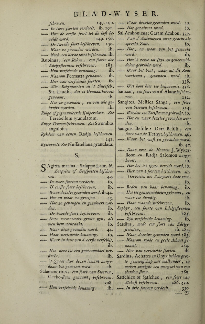 B L A D-W Y S E R. fchreven. J49-190, ,_In twee foorten verdeelt, ib. 191. _Hoe de eerfte foort tot de koft be¬ reidt word. 149.150. _De tweede foort befchreven. 150. -— Waar ze gevonden worden. ib. _Noch een derdefoort befchr even. ib. Rubinus, een Robyn , een foorte der Edelgefteenten befchreven. 283. -Hun verfcheide benaming. ib. --Waarom Permatta genaamt. ib. :-Hier van verfcheide foorten. ib. --Alle Robynfoorten in ’t Sineefch, • Sia Liudii, dat is Granaatkorrels genaamt. ib. -Hoe ze gevonden , en van wie ge¬ bruikt worden. ib. Ruige of gegranuleerde Kyiip er sboor. Zie Terebellum granulatum. Ruige Trommel]chroeven. Zie Strombus angulofus. Rykdom van eenen Radja befchreven. 241. Ryskorrels. Z/VNufTatellana granulata. s. SAgitta marina : Safappo Laut. N. Zeepylen of Zeef patten befchre¬ ven. 43. --In twee foorten verdeelt. ib. -— U eerfte foort befchreven. ib. -Waar dezelve gevonden word. ib.44. -Hoe en waar ze groeijen. 43. -— Hoe ze gevangen en gezuivert wor¬ den. ib. -De tweede foort befchreven. ib. - Deze veroorzaakt groote pyn, als men hem aanraakt. ib. -— Waar deze gevonden word. 44. _— Haar verfcheide benaming. ib. .- Waar in deze van d’ eerfte verfchilt. ib. ■— Hoe deze tot een geneesmiddel ver¬ ft rekt. ib. - V Quaat door dezen iemant aange¬ daan hoe genezen word. ib. Salamandrites , een foort van Steenen, Gecko-fteen genaamt, befchreven. 3°8- Hun verfcheide benaming. ib. -Waar dezelve gevonden word. ib. -Hoe gezuivert word. ib. Sal Ambonicus: Garam Ambon. 337. - Van cï Amboinezen meer geacht als oprecht Zout. ib. -Hoe, en waar van het gemaakt word. ib. -Hoe 7 zelve tot fpys en geneesmid¬ delen gebruikt word. ib. -Waar het hout, waar uit dit Zout voortkomt , gevonden word. ib. 338. -Wat hout hier toe bequaamis. 338. Samaar, een foort van dl Alatae befchre¬ ven. in. Sangites. Meftica Sanga , een foort van Steenen befchreven. 324. -Worden tot Toet ft eenen gebruikt, ib. -Hoe en waar dezelve gevonden wor¬ den. ib. Sanguis Belille : Dara Belilli , een foort van de Tethya befchreven. 46. -Waar het waft en gevonden word. ib. 47. -Daar over de Heeren J. Wyker- floot en Radja Salomon aange- haalt. ib. -Hoe het tot fpyze bereidt word. ib. -Hier van 1 foorten befchreven. 47. - 7 Gevoelen des Schryvers daar over. ib. -Reden van haar benaming. ib. -Hoe tot geneesmiddelen gebruikt, en waar toe dienflig. ib. -Haar waarde befchreven. ib. Saphyr, een foorte van Edelgefteenten befchreven. 283. —- Zyn verfcheide benaming. ib. Sardius, mede een foort van Edelge¬ fteenten.- ib. 284. -Waar dezelve gevonden word. 283. ..— Waarom roode en geele Achaat ge¬ naamt. 2 84. -Hier van verfcheide foorten. ib. Sardius, Achates en Onyx hebben groo¬ te gemeenfehap met malkander, en maken zomtyds een mengzel van een vierden ft een. 289. Satfchico of Satfcheo , een foort van Alabaft befchreven. 28(5. 330. -— In drie foorten verdeelt. 330. Tf