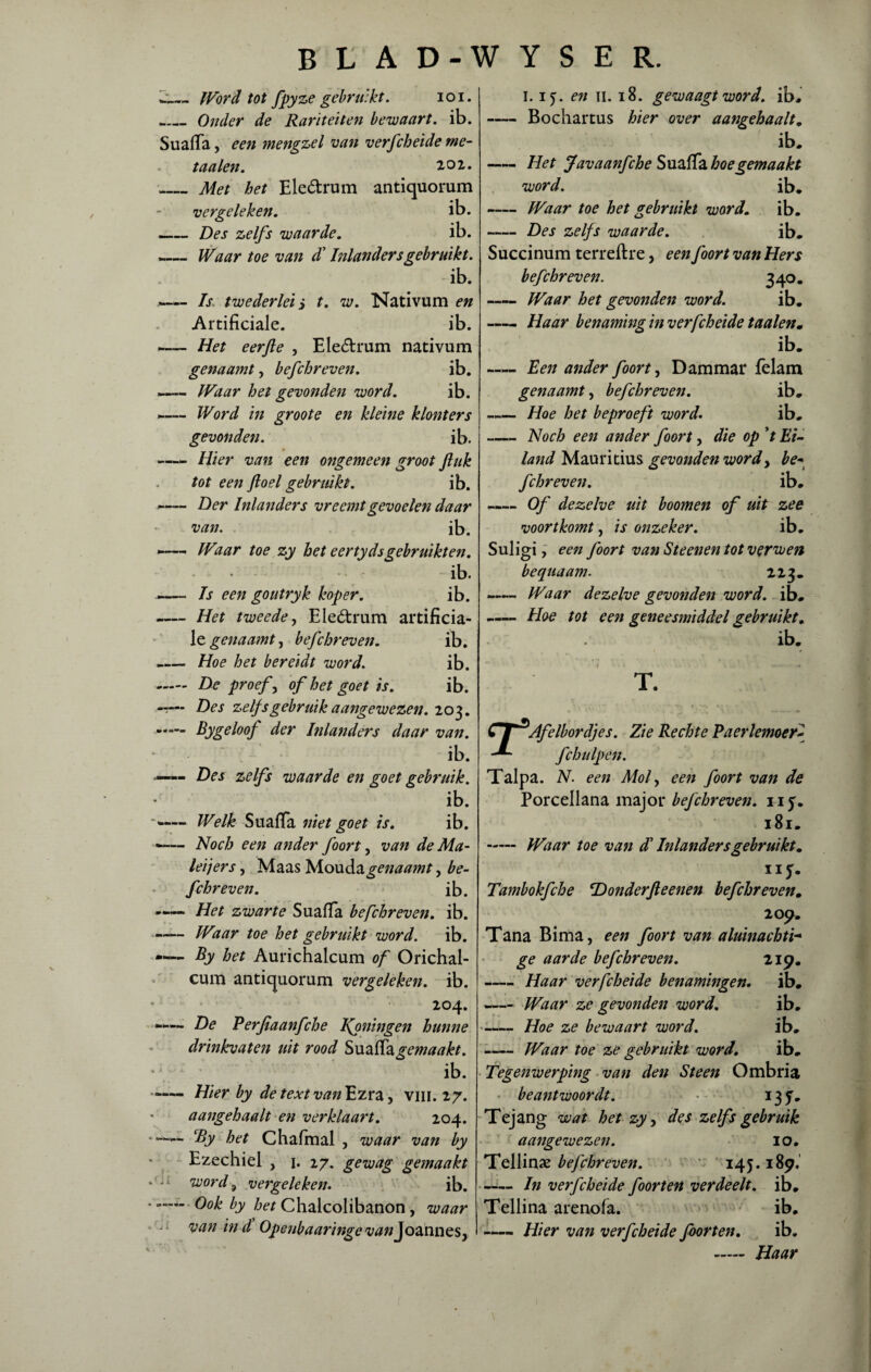 ij._Word tot fpyze gebruikt. ioi. _Onder de Rariteiten bewaart, ib. SuafTa, een mengzel van verfcheide me- t aaien. ioi. _ Met het Ele&rum antiquorum vergeleken. ib. -Des zelfs waarde. ib. —— Waar toe van $ Inlanders gebruikt. ib. — Is twederlei j t. w. Nativum en Artificiale. ib. -Het eerfte , Eleótrum nativum genaamt, befchreven. ib. «— Waar het gevonden word. ib. -— Word in groote en kleine klonters gevonden. ib. —— Hier van een ongemeen groot ft uk tot een ft o el gebruikt. ib. — Der Inlanders vreemtgevoelen daar van. ib. -— IVaar toe zy het eertydsgebruikten. ib. Is een goutryk koper. ib. -Het tweede, Ele&rum artificia¬ le genaamt, befchreven. ib. _Hoe het bereidt word. ib. - De proef, of het goet is. ib. -T— Des zelf sgebruik aangewezen. 203. •*— Bygeloof der bilanders daar van. - ib. —— Des zelfs waarde en goet gebruik. ib. Welk SuafTa niet goet is. ib. -— Noch een ander foort, van de Ma¬ lei jers , Maas M.oud.3. genaamt, be¬ fchreven. ib. -Het zwarte SuafTa befchreven. ib. -IVaar toe het gebruikt word. ib. -— By het Aurichalcum of Orichal- cum antiquorum vergeleken, ib. 204. De Perftaanfche Ifoningen hunne drinkvaten uit rood SuafTagemaakt. ib. - Hier by de text van Ezra, vin. 27. aangehaalt en verklaart. 204. — By het Chafmal , waar van by Ezechiel , 1. 27. gewag gemaakt word ? vergeleken. ib. *- Ook by het Chalcolibanon, waar van in d Openbaaringe ^//Joannes, 1.15. en 11. 18. gewaagt word. ib, -Bochartus hier over aangehaalt. ib, -Het Javaanfche SuafTa hoe gemaakt word. ib, -Waar toe het gebruikt word. ib. -Des zelfs waarde. ib. Succinum terreftre, een foort van Hers befchreven. 340. -Waar het gevonden word. ib. -Haar benaming in verfcheide taaien» ib. —— Een ander foort, Dam mar Telam genaamt, befchreven. ib. — Hoe het beproeft word. ib. -Noch een ander foort, die op 't Ei¬ land Mauritius gevonden wordy be« fchreven. ib. — Of dezelve uit boomen of uit zee voortkomt, is onzeker. ib. Suligi , een foort van Steenen tot verwen bequaam. 213. -— Waar dezelve gevonden word. ib. -— Hoe tot een geneesmiddel gebruikt. ib. T. t i Afelbordjes. Zie Rechte Paerlemoer- fchulpen. Talpa. N. een Mof een foort van de Porcellana major befchreven. iiy. 181. - Waar toe van d Inlanders gebruikt. ny. Tambokfche 'Donderfteenen befchreven. 209. Tana Bima, een foort van aluinachti- ge aarde befchreven. 219. -Haar verfcheide benamingen. ib. - Waar ze gevonden word. ib. -Hoe ze bewaart word. ib. -Waar toe ze gebruikt word. ib. Tegenwerping van den Steen Ombria beantwoordt. • 137. Tejang wat het zy, des zelfs gebruik aangewezen. 10. Tellinse befchreven. 145.189, -In verfcheide foorten verdeelt. ib. Tellina arenofa. ib. -— Hier van verfcheide foorten. ib.