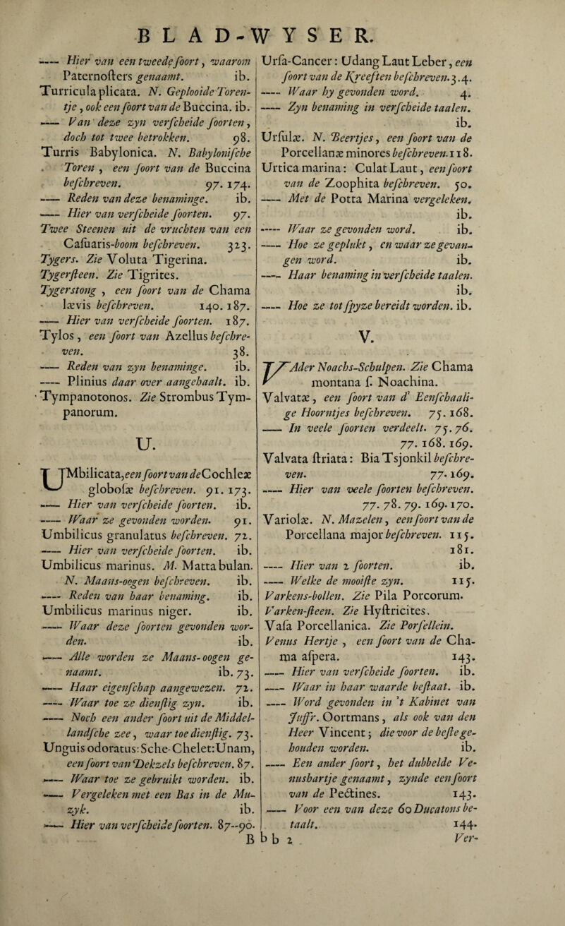 • - Hier van een tweede foort, waarom j Paternofters genaamt. ib. Turricula plicata. N. Geplooide Toren¬ tje , ook een foort van de Buccina. ib. -— Van deze zyn verfcheide foorten, doch tot twee betrokken. 98. Turris Babylonica. N. Babylonifche Toren , een Joort van de Buccina befchreven. 97. 174. -Rede?i van deze benaminge. ib. • -Hier van verfcheide foort en. 97. Twee Steenen uit de vruchten van een Cafuaris-^oow befchreven. 323. Tygers. Zie Voluta Tigerina. Tygerfteen. Zie Tigrites. Tygerstong , een foort van de Chama larvis befchreven. 140. 187. -Hier van verfcheide foort en. 187. Tylos , een foort van Azellus befchre¬ ven. 38. -Reden van zyn benaminge. ib. -Plinius daar over aangehaalt. ib. • Tympanotonos. Zie Strombus Tym- panorum. u. Mbilicata,^ foort van deCochleae globolse befchreven. 91. 173. -— Hier van verfcheide foorten. ib. -Waar ze gevonden worden. 91. Umbilicus granulatus befchreven. 72. -Hier van verfcheide foorten. ib. Umbilicus marinus. M. Mattabulan. N. Maans-ocgen befchreven. ib. -— Reden van haar benaming. ib. Umbilicus marinus niger. ib. -Waar deze foorten gevonden wor¬ den. ib. —— Alle worden ze Maans-oogen ge¬ naamt. ib. 73- -— Haar eigenfchap aangewezen. 72. -Waar toe ze dienftig zyn. ib. -— Noch een ander foort uit de Middel- landfche zee, waar toe dienfiig. 73. Unguis odoratus: Sche- Chelet:Unam, een foort van TDekzels befchreven. 87. — Waar toe ze gebruikt worden, ib. -— Vergeleken met een Bas in de Mti- zyk. ib. — Hier van verfcheide foorten. 87-90. B Urfa-Cancer: Udang Laut Leber, een foort van de Ifreeften befchreven.^.4. - Waar hy gevonden word. 4. -Zyn benaming in verfcheide taaien. ib. Urfulse. N. Beertjes, een foort van de Porcellanas minores befchreven. 118. Urticamarina: CulatLaut, een foort van de Zoophita befchreven. 50. -Met de Potta Marina vergeleken. ib. -— Waar ze gevonden word. ib. -Hoe ze geplukt, en waar ze gevan¬ gen word. ib. —- Haar benaming in verfcheide taaien. ib. -Hoe ze tot fpyze bereidt worden, ib. V. Ader Noachs-Schulpen. Zie Chama montana £ ISoachina. Valvatae, een foort van d1 Eenfchaali- ge Hoorntjes befchreven. 75. 168. -In veele foorten verdeelt. 75.76. 77. 168. ióp. Valvata ftriata: Bia Tsjonkil befchre¬ ven. 77.169. -Hier van veele foorten befchreven. 77. 78. 79. 169.170. V ariolas. N. Mazelen, een foort van de Porcellana major befchreven. 115. 181. -Hier van 2 foorten. ib. -Welke de mooi ft e zyn. 115. Varkens-bollen. Zie Pila Porcorum. Varken-fleen. Zie Hyftricites. Vafa Porcellanica. Zie Porfellein. Vernis Hertje , een foort van de Cha¬ ma afpera. 143. -Hier van verfcheide foorten. ib. -Waar in haar waarde beftaat. ib. _ Word gevonden in ’t Kabinet van Juffr. Oortmans, als ook van den Heer Vincent; die voor de befte ge¬ houden worden. ib. -Een ander foort, het dubbelde Ve- nushartje genaamt, zynde een foort van de Peétines. 143. - Voor een van deze 60 Ducatons be¬ taalt. 144. b b 2 Fét-