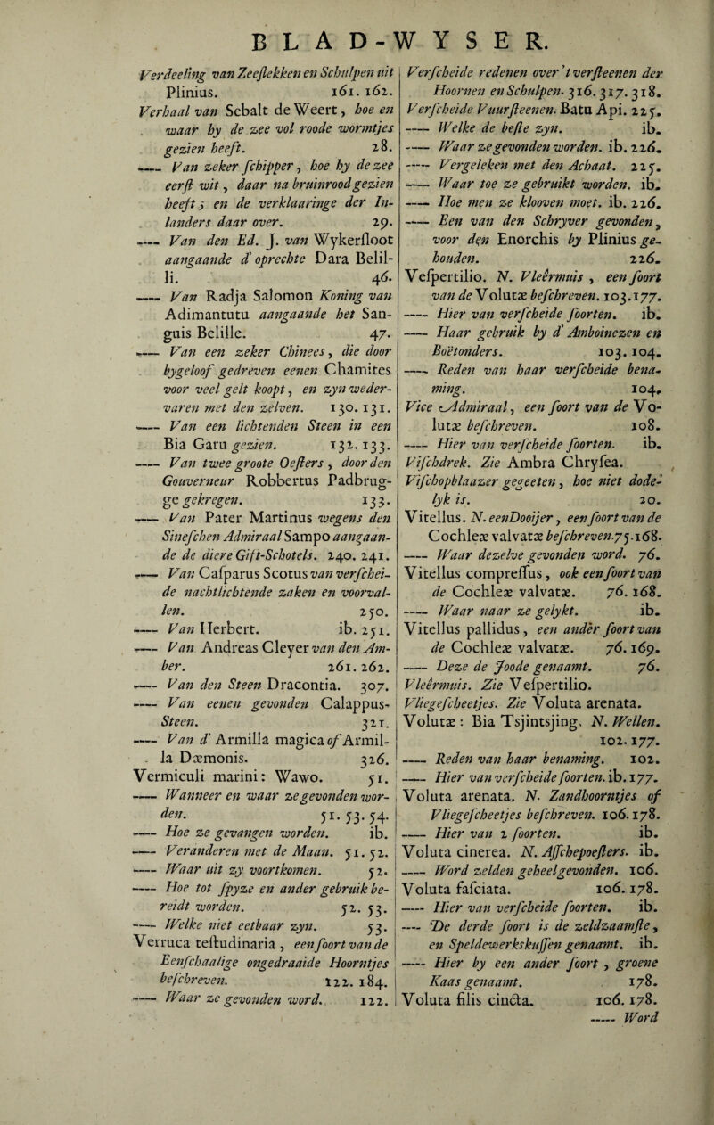 Verdeeling van Zeeflekken en Schulpen uit Flinius. iói. 161. Verhaal van Sebalt de Weert, hoe en waar hy de zee vol roode wormtjes gezien heeft. 28. _ Van zeker fchipper, hoe hy de zee eer ft wit, daar na bruinrood gezien heeft) en de verklaaringe der In¬ landers daar over. 29. .— Van den Ed. J. van Wykerfloot aangaande toprechte Dara Belil- li. 4Ó. -Van Radja S alom on Koning van Adimantutu aangaande het San- guis Belille. 47. »-— Van een zeker Chinees, die door bygeloof gedreven eenen Chamites voor veel geit koopty en zyn weder¬ varen met den zelven. 130.131. -— Van een lichtenden Steen in een Bia Garu gezien. 132.133. — Van twee groote Oefters , door den Gouverneur Robbertus Padbrug- O ge gekregen. ï 3 3. -— Van Pater Martinus wegens den Sinefchen Admiraal Sampo aangaan¬ de de diere Gif t-Schotels. 240. 241. - Van Cafparus Scotus van verfchei- de nachtlichtende zaken en voorval¬ len. 250. ~— Van Herbert. ib. 251. -— Van Andreas Cleyer van den Am¬ ber. 261. 262. - Van den Steen Dracontia. 307. -— Van eenen gevonden Calappus- •Steen. 321. - Van d Armilla magicao/Armil- , la Daemonis. 326. Vermiculi marini: Wawo. jr. —— Wanneer en waar ze gevonden wor- den. 51.53.54. •-Hoe ze gevangen worden. ib. - Veranderen met de Maan. ji. yz. -Waar uit zy voortkomen. yi. -Hoe tot fpyze en ander gebruik be¬ reidt worden. yz. 53. -Welke niet eetbaar zyn. y$. Verriica teftudinaria , een foort van de Eenfchaalige ongedraaide Hoorntjes befchreven. 122. 184. e-Waar ze gevonden word. 122. Verfcheicle redenen over ’t verft eenen der Hoornen en Schulpen. 316. 317. 318. V erfcheide Vuur ft eenen. Batu A pi. 225. -Welke de befte zyn. ib. -Waar zegevonden worden, ib. 226. - Vergeleken met den Achaat. 22 y. -Waar toe ze gebruikt worden, ib. -Hoe men ze klooven moet. ib. 226. -Een van den Schryver gevonden, voor dqn Enorchis by Plinius^- houden. 22 6m Vefpertilio. N. Vleermuis , een foort van deYolutx befchreven. 103.177. -Hier van verfcheide foor ten, ib. -Haar gebruik by dd Amboinezen en Boe t onder s. 103. 104. -- Reden van haar verfcheide bena* ming. 104. Vice tWldmiraal, een foort van de Vo- lutae befchreven. 108. -Hier van verfcheide foorten. ib. Vifchdrek. Zie Ambra Chryfea. Vifchopblaazer gegeeten, hoe niet dode- lyk is. 20. Vitellus. N. eenDooijer y een foort van de Cochlea? valvatae befchreven.yy. 168. -Waar dezelve gevonden word. yó. Vitellus compreffus , ook een foort van de Cochleae valvatae. yó. 168. - Waar naar ze gelykt. ib. Vitellus pallidus, een ander foort van de Cochleae valvatae. yó. 169. -Deze de Joode genaamt. yó. Vleermuis. Zie Vefpertilio. Vliegefcheetjes. Zie Voluta arenata. Volutae: Bia Tsjintsjing, N. Wellen. 102.177. -Reden van haar benaming. 102. -Hier van verfcheide foorten. ib. 177. Voluta arenata. N. Zandhoorntjes of Vliegefcheetjes befchreven. ioó. 178. -Hier van 2 foorten. ib. Voluta cinerea. N. Ajfchepoefiers. ib. -Word zelden geheel gevonden. 106. Voluta fafciata. 106.178. - Hier van verfcheide foorten. ib. —- TDe derde foort is de zeldzaamfte, en Speldewerkskujfen genaamt. ib. - Hier by een ander foort , groene Kaas genaamt. 178. Voluta filis cinóta. 106.178.