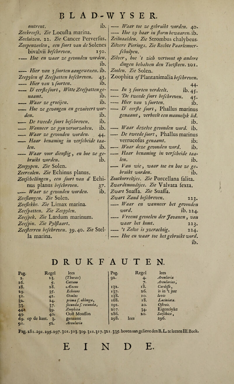 omtrent. ib. Zeekreeft. Zie Locuila marina. Zeeluizen, zz. Zie Cancer Perverfus. Zeepenzeelen, een foort van de Solenes bivalvii befchreven. 150. ►— Hoe en waar ze gevonden worden. ib. -Hier van ^foorten aangewezen, ib. Zeepylen of Zeefpatten befchreven. 43. «— Hier van z foor ten. ib. - _Ü eerfiefoort, Witte Zeefpatten ge¬ il aam t. ib. - _Waar ze groeijen. ib. -— Hoe ze gevangen en gezuivert wor¬ den. ib. De tweede foort befchreven. ib. _ Wanneer ze pyn veroorzaken, ib. -Waar ze gevonden worden. 44. -Haar benaming in verfcheide taa¬ ien. ib. —— Waar voor dienftig, en hoe ze ge¬ bruikt worden. ib. Zeepypen. Zie Solen. Zeerealen. Zie Echinus planus. Zeefchellingen, een foort van d’ Echi¬ nus planus befchreven. 37. _— Waar ze gevonden worden. ib. Zeeflangen. Zie Solen. Zeeflekke. Zie Limax marina. Zeefpatten. Zie Zeepylen. Zeefpek. Zie Lardum marinum. Zeef pin. Zie Pylftaart. Zeeflerren befchreven. 39.40. Zie Stel- la marina. - Waar toe ze gebruikt worden. 40. -Hoe zy haar in ftorm bewaar en. ib. Zeilnaalden. Zie Strombus chalybeus- Zilvere Pierings. Zie Rechte Paarlemoer- fchulpen. Zilver, hoe ’t zich vertoont op andere dingen behalven den Toetfteen. 201. Zooien. Zie Solen. Zoophita <ƒ Plantanimalia befchreven. *rf -In 3 foor ten verdeelt. ib. 4^. -*De tweede foort befchreven. 45-. -Hier van 2 foort en. ib. -D’ eerfte foort, Phallus marinus genaamt, verbeelt een mannelyk lid. ib. - Waar dezelve gevonden word. ib. — De tweede foort, Phallus marinus verrucolus genaamt. ib; -Waar deze gevonden word. ib. -Haar benaming in verfcheide taa¬ ien. ib. - Pan wie, waar toe en hoe ze ge- bruikt worden. ib. Zoutkorreltjes. Zie Porcellana falita. Zwardtmondtjes. Zie Valvata fexta. Zwart SuafTa. Zie Suaifa. Zwart Zand befchreven. 223. -Waar en wanneer het gevonden word. ib. 224. —- Vreemt gevoelen der Javanen, van waar het komt. 223. -yt Zelve is yzerachtig. 224. —— Hoe en waar toe het gebruikt word. ib. D R U K F A U T E N. Pag. Regel lees Pag. Regel lees 2. *3. (Thorax) 92. 4. Aretilaria 16. 5*. Cattam 7* Aretelarias, 18. 28. tZEnetes 132. 18. Cardtjpe, is in ’t jaar 29. 3f- Echinus 137* 26. 31. 42. Oculus 138. JO. Uvis 3*- 24. prima f. oblonga, 168. 18. Laciniata. 33- 37- fecunda f. rottenda, 192. zo. Oftreis. 44* 39- Zoophita 207. 34- Eigentlyke 49. 40. Ooit Moullbn 286. 20. Satfchico , 69. op 91- de kant. 3. 52. genaamt Aretilaria 298. lees 296. Pag. 281.291.29J. 297.3 o i. 3 o 3.309.3 M. 317.321.3 3J. boven aan gelieve den B. L. te kezen III. Boek. EINDE. f