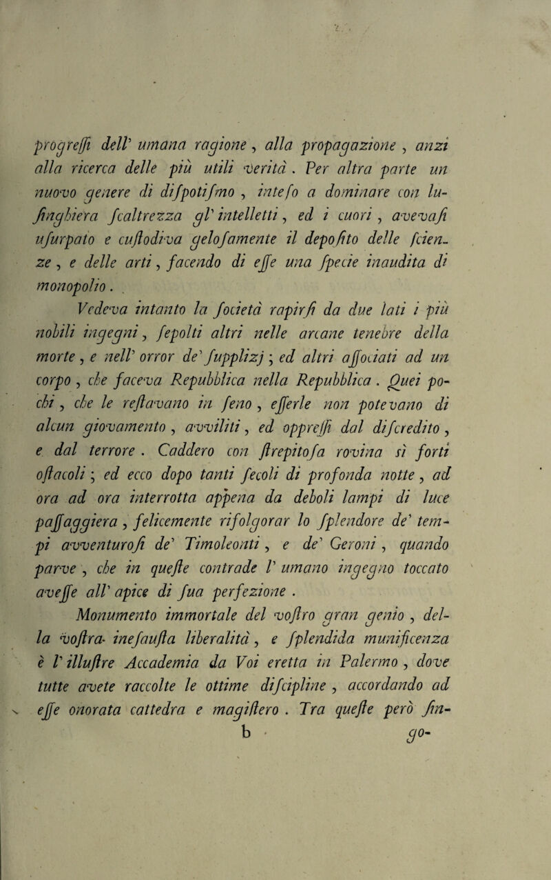 progredì dell' umana ragione y alla propagazione , anzi alla ricerca delle più utili *verità . Per altra parte un nuovo genere di difpotifmo , intefo a dominare con lu- finghiera Jcaltrezza gl' intelletti, ed i cuori, aveva fi ujurpaio e cuflodiva gelojamente il depofito delle faen¬ ze , ^ , facendo di effe una fpecie inaudita di monopolio. Vedeva intanto la Jocietà rapir fi da due lati i più nobili ingegni ? fepolti altri nelle anane tenebre della morte , o w*//5 orror de' fupplizj ; ed altri ajfodati ad un corpo , c$é faceva Repubblica nella Repubblica . Quei po¬ chi y che le reftavano in feno , oj/ér/o «o/z potevano di alcun giovamento , avviliti, ed opprejfi dal difcredito , o dal terrore . Caddero con flrepitofa rovina ù forti oflacoli ; oé/ orco dopo tanti fecoli di profonda notte , ora ad ora interrotta appena da deboli lampi di luce puffaggiera y felicemente rifolgorar lo fpìendore de' tem¬ pi avventurofi de' Timoleonti , o de' Ceroni , quando parve , c/io m contrade V umano ingegno toccato aveffe all' di fua perfezione . Monumento immortale del voflro gran genio , del¬ la voftra• inefaufìa liberalità, ? fplendida munificenza è V illufìre Accademia da Voi eretta in Palermo , dove tutte avete raccolte le ottime difcipline ■> accordando ad effe onorata cattedra e magiflero . 7ra però fin- b • #0-