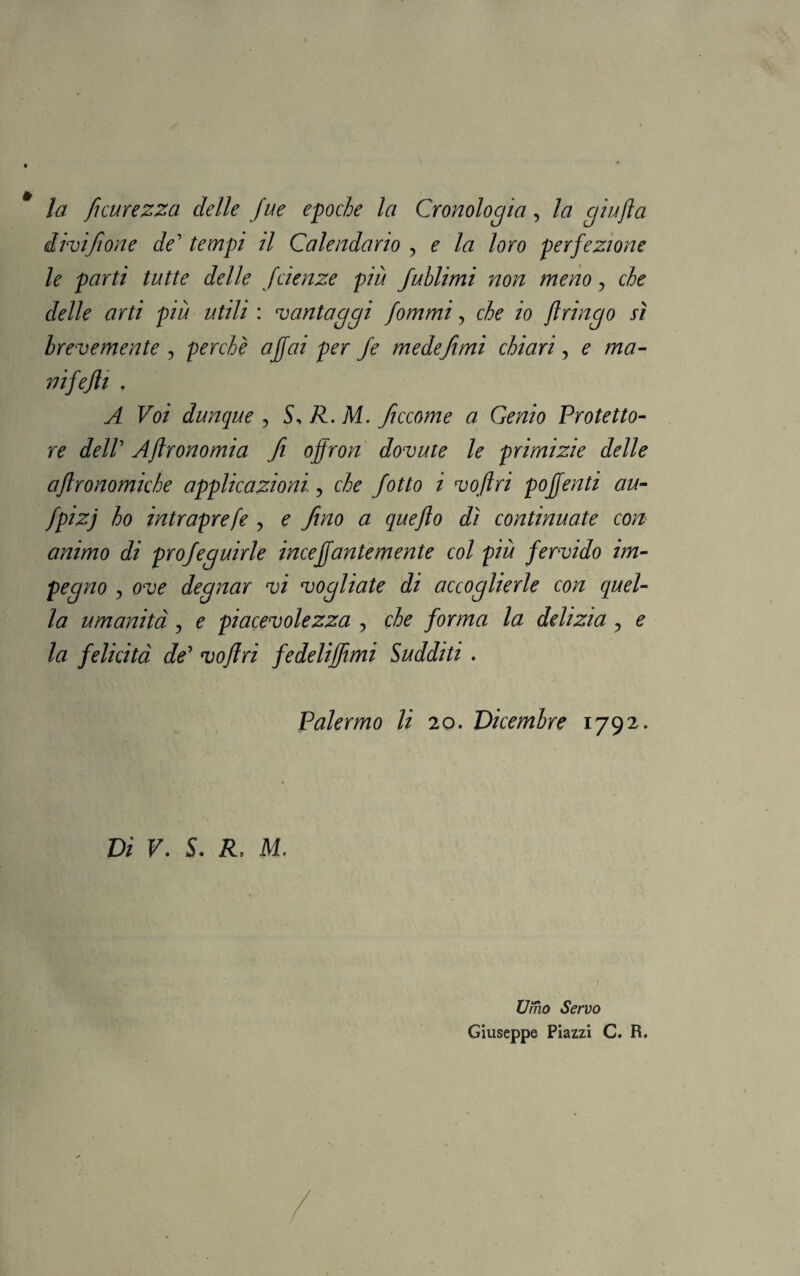 la ficurezza delle fue epoche la Cronologia, la giufìa divifone de’ tempi il Calendario , ^ /# loro perfezione le parti tutte delle fcienze più fublimi non meno, che delle arti più utili : vantaggi fommi, che io flringo sì brevemente , perchè affai per fe medefimi chiari, ? /ra- nifejìi . A Voi dunque , S, R. M. ficcome a Genio Protetto- r? dell' Agronomia fi offron dovute le primizie delle aftronomiche applicazioni., che fotto i voftri pojfenti au- fpizj ho intraprefe , e fino a queflo dì continuate con animo di profeguirle inceffantemente col più fervido im¬ pegno j ove degnar vi vogliate di accoglierle con quel¬ la umanità, e piacevolezza , che forma la delizia, e la felicità de5 voflri fedeliffimi Sudditi . Palermo li 20. Dicembre 1792. Di V. S. R. M. 1 • Umo Servo Giuseppe Piazzi C. R.