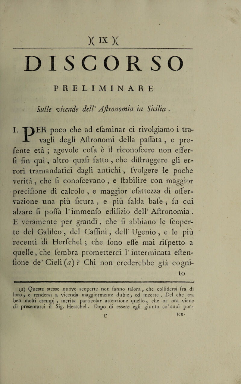 DISCORSO PRELIMINARE » Sulle vicende dell’ Aftronomia in Sicilia . I. TP|ER poco che ad efaminar ci rivolgiamo i tra- JL vagli degli Aftronomi della pallata , e pre¬ ferite età ; agevole cofa è il riconofcere non efler- fi fin qui, altro quafi fatto , che diilruggere gli er¬ rori tramandatici dagli antichi , fvolgere le poche verità, che fi conofcevano , e ftabilire con maggior precilione di calcolo, e maggior efattezza di oifer- vazione una più ficura , e più laida bafe , fu cai alzare fi polTa Pimmenfo edilìzio dell5 Aftronomia . E veramente per grandi, che fi abbiano le fcoper- te del Galileo , del Cafiìni, dell Ugenio, e le più recenti di Herfchel ; che fono elle mai rifpetto a quelle, che fembra prometterci V interminata eften- fione de’ Cieli (a) ? Chi non crederebbe già cogni¬ to {a) Queste stesse nuove scoperte non fanno talora , che collidersi fra di loro, e rendersi a vicenda maggiormente dubie , ed incèrte . Del che tra ben molti esernpj , merita particolar attenzione quello, che or ora viene di presentarci il Sig. Herschel . Dopo di essere egli giunto co’ suoi por¬ tene C