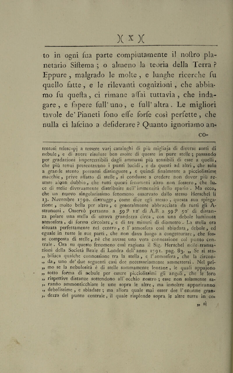 to in ogni ilia parte compiutamente i! noftro pla¬ netario Siftema ; o almeno la teoria della Terra ? Eppure , malgrado le molte , e lunghe ricerche fu quello fatte , e le rilevanti cognizioni , che abbia¬ mo fu quefta, ci rimane affai tuttavia, che inda¬ gare, e fapere full’uno, e iulP altra . Le migliori tavole de1 Pianeti fono elfe forfè così perfette, che nulla ci lafcino a defiderare ? Quanto ignoriamo am co- tentosi telescopi a tessere varj cataloghi di più migliaja di diverse sorti di nebule , e di avere risolute ben molte di queste in pure stelle ; passando per gradazioni impercettibili dagli ammassi più sensibili di esse a quelli, che più tenui presentavano i punti lucidi , e da questi ad altri , che solo a grande stento poteansi distinguere , e quindi finalmente a picciolissime macchie , prive affatto di stelle , si condusse a credere non dover più re¬ stare cuqun dubbio, che tutti questi fenomeni altro non fossero, che Iu. ce di stelle diversamente distribuire nell’ immensità dello spazio . Ma ecco, che un nuovo singolarissimo fenomeno osservato dallo stesso Merschel li 13. Novembre 1790. distrugge, come dice egli stesso , questa sua spiega¬ zione , molto bella per altro , e generalmente abbracciata da tutti gli A- stronomi . Osservò pertanto a 59? 12' di A.R a 59? 50' di distan¬ za polare una stella di ottava grandezza circa , con una debole luminosa atmosfera, di forma circolare, e di tre minuti di diametro. La stella era situata perfettamente nel centro, e L atmosfera così sbiadata, debole, ed eguale in tutte le sue parti , che non dava luogo a congetturare , che fos¬ se composta di stelle, nè che avesse una vera connessione col punto cen¬ trale . Ora su questo fenomeno così ragiona il Sig. Herschel nelle-transa¬ zioni della Società Reale di Londra dell’anno 1791. pag. 83. „ Se si sta- „ bilisca qualche connessione tra la stella, e l’atmosfera, che la circon- „ da, uno de’due seguenti casi dee necessariamente ammettersi. Nel pri- „ mo se la nebulosità è di stelle sommamente lontàne , le quali appajono „ sotto forma di rabule per essere picciolissimi gli angoli , che le loro „ rispettive distanze sottendono all’ occhio nostro ; esse non solamente sa- ,, ranno ammonticchiate le une sopra le altre , ma innoltre appariranno „ debolissime , e sbiadare ; ma allora quale mai esser dee l’enorme gran- r> dezza del punto centrale , il quale risplende sopra le altre tutte in co* «