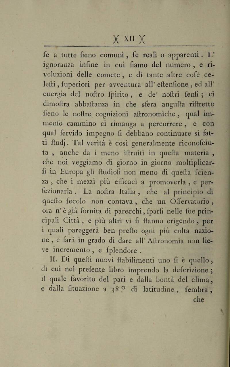 fe a tutte fieno comuni, fe reali o apparenti . L1 ignoranza infine in cui fiamo del numero , e ri¬ voluzioni delle comete , e di tante altre cofe ce- lefii, fuperiori per avventura all1 ettenfione , ed all1 energia del noftro fpirito , e de1 noftri fenfi ; ci dimoftra abbaftanza in che sfera angufta riftrette fieno le nofire cognizioni attronomiche , qual im- menlo cammino ci rimanga a percorrere , e con qual fervido impegno fi debbano continuare sì fat¬ ti ttudj. Tal verità è così generalmente riconofciu- ta , anche da i meno iftruiti in quefta materia , che noi veggiamo di giorno in giorno moltiplicar- fi in Europa gli ftudiofi non meno di quefta fcien- za , che i mezzi più efficaci a promoverla , e per¬ fezionarla . La noftra Italia , che al principio di quefto fecolo non contava , che un Oftervatorio , ora n’ègià fornita di parecchi, fparli nelle fue prin¬ cipali Città , e più altri vi fi ftanno erigendo , per i quali pareggerà ben pretto ogni più colta nazio¬ ne , e farà in grado di dare all1 Aftronomia non lie¬ ve incremento , e fplendore . II. Di quelli nuovi ftabilimenti uno fi è quello, di cui nel prefente libro imprendo la defcrizione ; il quale favorito del pari e dalla bontà del clima, e dalla fituazione a 38? di latitudine, fembra , \ che