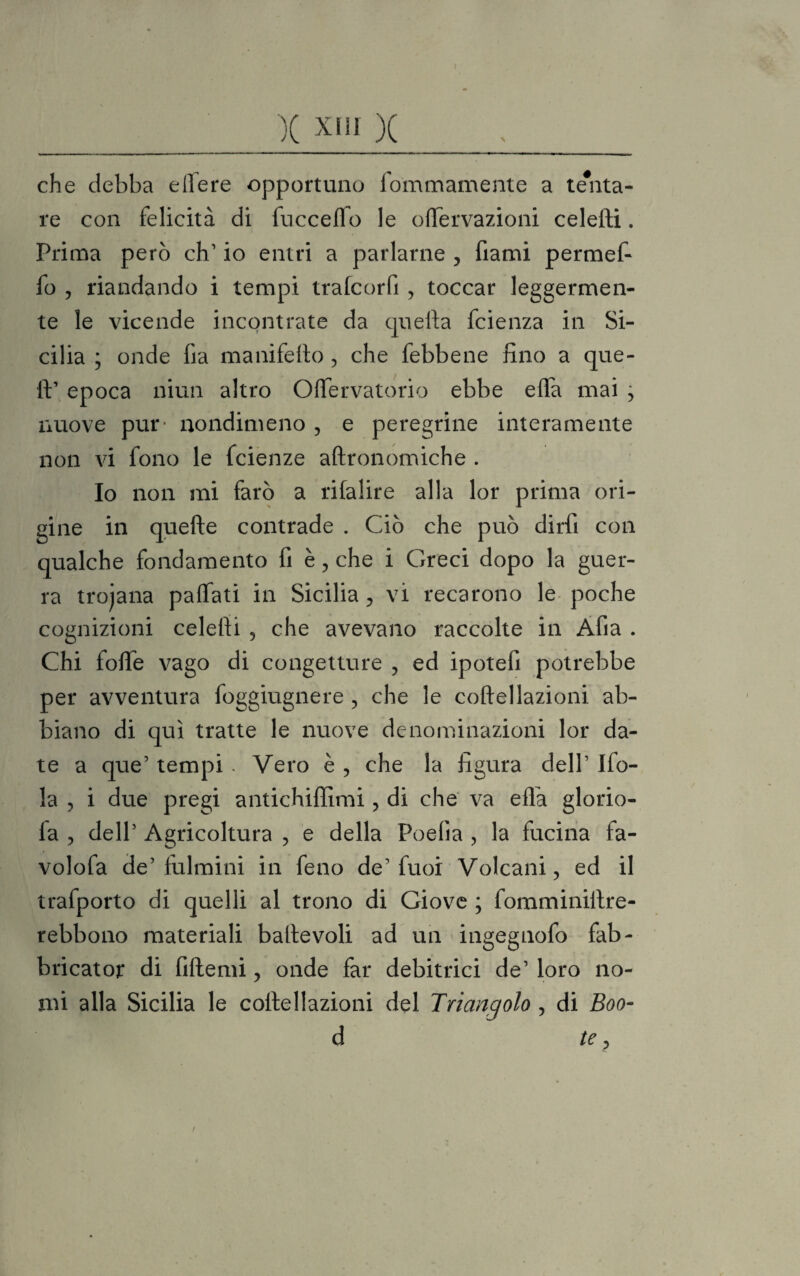 X XHI X \ che debba edere opportuno fommamente a tenta¬ re con felicità di fuccefio le oflervazioni celefti. Prima però eh1 io entri a parlarne ? fiami permef- fo , riandando i tempi trafcorfi , toccar leggermen¬ te le vicende incontrate da quella feienza in Si¬ cilia ; onde fia manifefto , che febbene fino a que¬ ll’ epoca niun altro Oftervatorio ebbe effa mai , nuove pur- nondimeno , e peregrine interamente non vi fono le feienze aftronomiche . Io non mi farò a rifalire alla lor prima ori¬ gine in quelle contrade . Ciò che può dirfii con qualche fondamento fi è, che i Greci dopo la guer¬ ra trojana palfati in Sicilia, vi recarono le poche cognizioni celefti , che avevano raccolte in Afta . Chi fofte vago di congetture , ed ipotefi potrebbe per avventura foggiugnere , che le coftellazioni ab¬ biano di qui tratte le nuove denominazioni lor da¬ te a que’ tempi - Vero è , che la figura dell’ Ifo- la , i due pregi antichiffimi, di che va ella glorio- fa ? dell’ Agricoltura , e della Poelìa , la fucina fa- volofa de’fulmini in feno de’fuoi Volcani, ed il trafporto di quelli al trono di Giove ; fomminiftre- rebbono materiali baftevoli ad un ingegnofo fab- bricator di fiftemi, onde far debitrici de’ loro no¬ mi alla Sicilia le coftellazioni del Triangolo , di Eoo- d te,