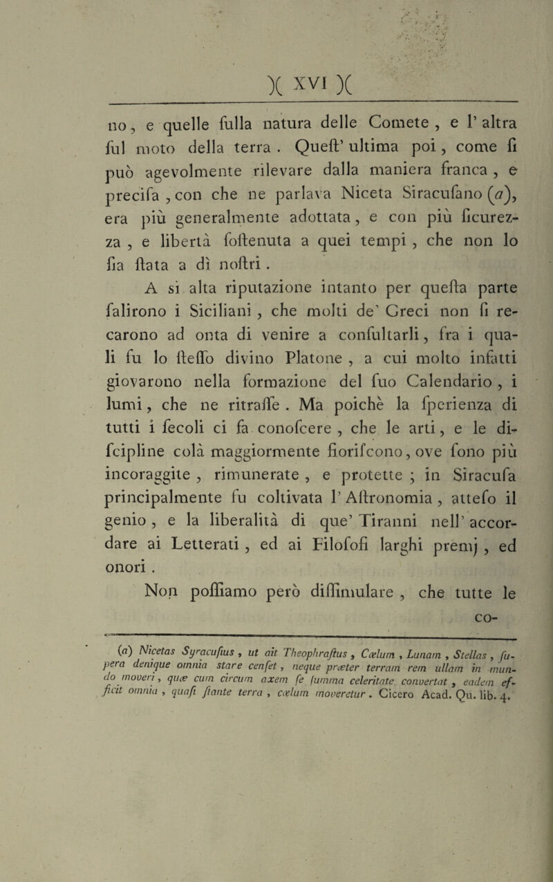 no, e quelle folla natura delle Comete, e l’altra fol moto della terra . Quell’ ultima poi, come fi può agevolmente rilevare dalla maniera franca , e precifa , con che ne parlava Niceta Siracufano (V), era più generalmente adottata, e con più ficurez- za , e libertà follenuta a quei tempi , che non lo fia fiata a dì noftri. A sì alta riputazione intanto per quella parte falirono i Siciliani , che molti de1 Greci non fi re¬ carono ad onta di venire a confultarli, fra i qua¬ li fu lo fieflo divino Platone , a cui molto infatti giovarono nella formazione del fuo Calendario , i lumi, che ne ritrafie . Ma poiché la fperienza di tutti ì fecoli ci fa conofcere , che le arti, e le di- fcipline colà maggiormente fiorifcono, ove fono più incoraggite , rimunerate , e protette ; in Siracufa principalmente fu coltivata P Aftronomia , attefo il genio , e la liberalità di que’ Tiranni nell’ accor¬ dare ai Letterati , ed ai Filofofi larghi prem) , ed onori . Non polliamo però diffimulare , che tutte le co- »! • =■ — | i - ! — — —MBMpi■■ mmamm n-1-r,^-r->TTrri —. —_ {a) Nicetas Syracufius , ut ah Theophraftus , Ccelum , Lunarn , Stdlas, fu- peta (Unìque omnia stare cenfet, neque pneter terrarii rem ullarn in mun- do move ri, qu(e cum circum axem fe fummo celeritate convertati eadem ef- ficit omnia , quafi jtante terra , coelum moveretur. Cicero Acad. Qu. lib. 4»