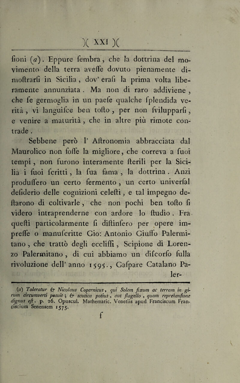 fioni (a). Eppure fembra, che la dottrina del mo¬ vimento della terra avelie dovuto pienamente di- moftrarfi in Sicilia, dov’ erafi la prima volta libe¬ ramente annunziata . Ma non di raro addiviene , che fe germoglia in un paefe qualche fplendida ve¬ rità , vi languifce ben tollo , per non fvilupparfi , e venire a maturità , che in altre più rimote con- • . trade . Sebbene però V Agronomia abbracciata dal Maurolico non folTe la migliore, che correva a fuoi tempi, non furono interamente Iterili per la Sici¬ lia i fuoi fcritti, la fua fama , la dottrina . Anzi produlfero un certo fermento , un certo univerfal defiderio delle cognizioni celefti, e tal impegno de¬ ttarono di coltivarle , che non pochi ben tolto fi videro intraprenderne con ardore lo Audio. Fra quefti particolarmente fi diftinfero per opere im- prelfe o manufcritte Gio: Antonio Giuffo Palermi¬ tano , che trattò degli eccliffi , Scipione di Loren¬ zo Palermitano , di cui abbiamo un difcorfo fulla rivoluzione dell’anno 1595., Gafpare Catalano Pa¬ ler¬ ei) Toleratur Nicolaus Copernicus, qui Solem fixum ac terrarn in gì- rum circumverti posuit ; iy scutica potius , aut flagello , quam reprehenfione clignus efl. p. 26. Opuscul. Mathematic. Venetiis apud Franciscum Fran- ciscium Senensem 1575. f