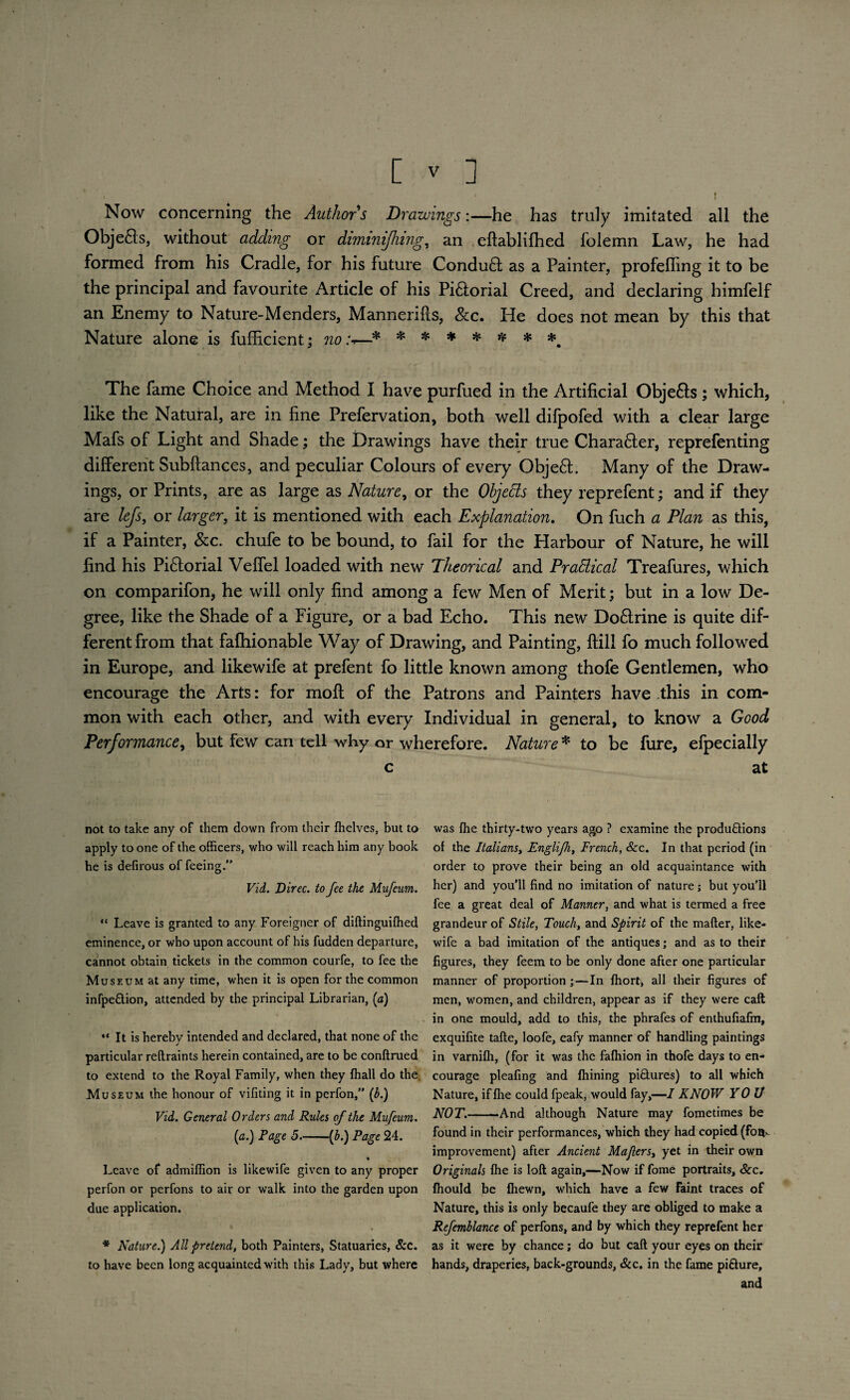 . - * ' t Now concerning the Author s Drawings:—he has truly imitated all the Obje&s, without adding or diminifhing, an . eftablifhed folemn Law, he had formed from his Cradle, for his future Condu£t as a Painter, profefling it to be the principal and favourite Article of his Pi£iorial Creed, and declaring himfelf an Enemy to Nature-Menders, Mannerifls, &c. He does not mean by this that Nature alone is fufficient; no:-.—■* ****** *m The fame Choice and Method I have purfued in the Artificial Obje&s; which, like the Natural, are in fine Prefervation, both well difpofed with a clear large Mafs of Light and Shade; the Drawings have their true Charafter, reprefenting different Subftances, and peculiar Colours of every Obje£t. Many of the Draw¬ ings, or Prints, are as large as Nature, or the Objects they reprefent; and if they are lefs, or larger, it is mentioned with each Explanation. On fuch a Plan as this, if a Painter, See. chufe to be bound, to fail for the Harbour of Nature, he will find his Pi&orial Veflel loaded with new Theorical and Practical Treafures, which on comparifon, he will only find among a few Men of Merit; but in a low De¬ gree, like the Shade of a Figure, or a bad Echo. This new Do&rine is quite dif¬ ferent from that fafhionable Way of Drawing, and Painting, ftill fo much followed in Europe, and likewife at prefent fo little known among thofe Gentlemen, who encourage the Arts: for mofi: of the Patrons and Painters have this in com¬ mon with each other, and with every Individual in general, to know a Good Performance, but few can tell why or wherefore. Nature * to be fure, efpecially c at not to take any of them down from their {helves, but to apply to one of the officers, who will reach him any book he is defirous of feeing.” Vid. Direc. to fee the Mufeum. “ Leave is granted to any Foreigner of diftinguiffied eminence, or who upon account of his fudden departure, cannot obtain tickets in the common courfe, to fee the Museum at any time, when it is open for the common infpe&ion, attended by the principal Librarian, (a) “ It is hereby intended and declared, that none of the particular reftraints herein contained, are to be conftrued to extend to the Royal Family, when they ffiall do the Museum the honour of vifiting it in perfon,” (t>.) Vid. General Orders and Rules of the Mufeum. (a.) Page 5-(£.) Page 24. ♦ Leave of admiffion is likewife given to any proper perfon or perfons to air or walk into the garden upon due application. * * * Nature.) All pretend, both Painters, Statuaries, &c. to have been long acquainted with this Lady, but where was ffie thirty-two years ago ? examine the productions of the Italians, Engli/h, French, &c. In that period (in order to prove their being an old acquaintance with her) and you’ll find no imitation of nature; but you’ll fee a great deal of Manner, and what is termed a free grandeur of Stile, Touch, and Spirit of the matter, like¬ wife a bad imitation of the antiques; and as to their figures, they feem to be only done after one particular manner of proportion ;—In ffiort, all their figures of men, women, and children, appear as if they were call in one mould, add to this, the phrafes of enthufiafm, exquifite tafte, loofe, eafy manner of handling paintings in varniffi, (for it was the fafhion in thofe days to en¬ courage pleafing and filming piClures) to all which Nature, if ffie could fpeak, would fay,—I KNOW YOU NOT.-And although Nature may fometimes be found in their performances, which they had copied (fou^ improvement) after Ancient Majlers, yet in their own Originals ffie is loft again,—Now if fome portraits. See. ffiould be ffiewn, which have a few faint traces of Nature, this is only becaufe they are obliged to make a Refemblance of perfons, and by which they reprefent her as it were by chance; do but caft your eyes on their hands, draperies, back-grounds, Scc. in the fame pifture, and