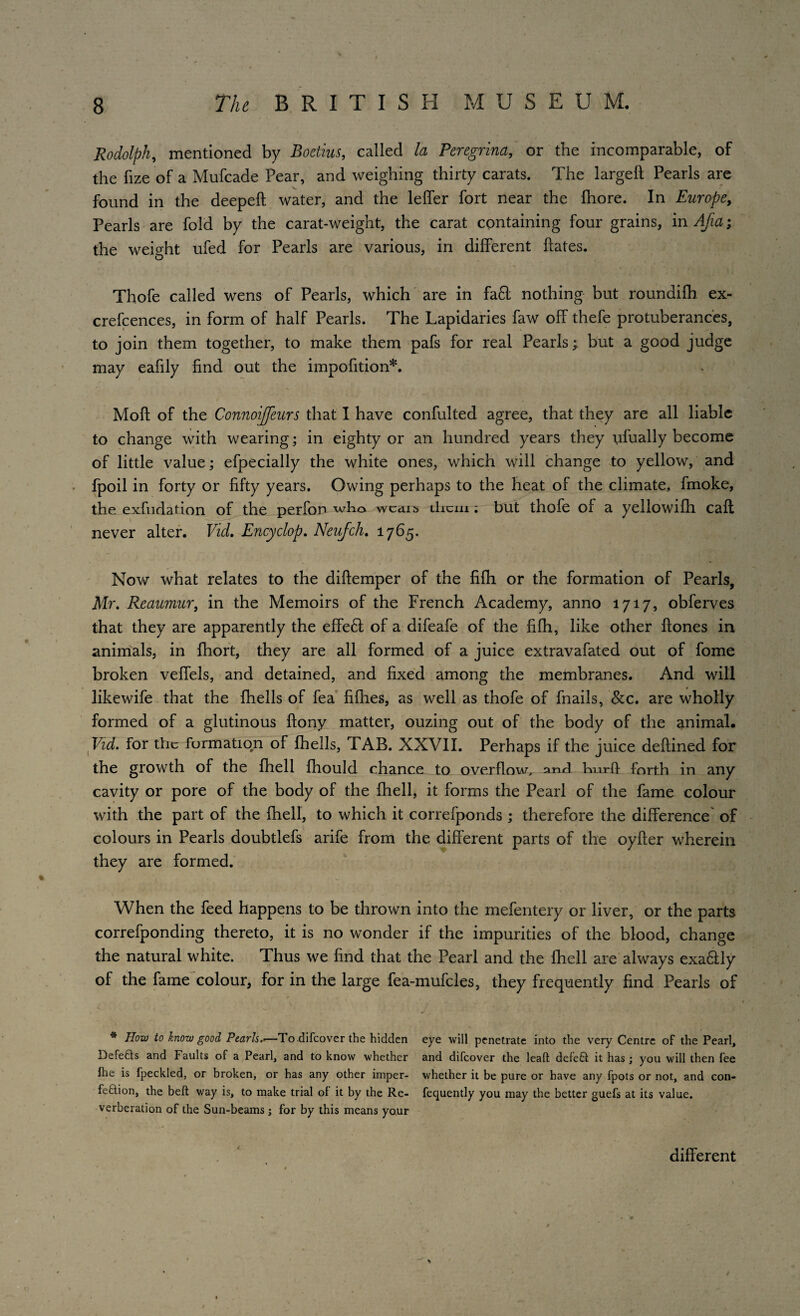 Rodolph, mentioned by Boctius, called la Peregrina, or the incomparable, of the fize of a Mufcade Pear, and weighing thirty carats. The large!! Pearls are found in the deepeft water, and the leffer fort near the fhore. In Europe, Pearls are fold by the carat-weight, the carat containing four grains, in Afia; the weight ufed for Pearls are various, in different hates. Thofe called wens of Pearls, which are in fa6t nothing but roundi!h ex- crefcences, in form of half Pearls. The Lapidaries faw off thefe protuberances, to join them together, to make them pafs for real Pearls; but a good judge may eafily find out the impofition*. Moft of the ConnoiJJeurs that I have confulted agree, that they are all liable to change with wearing; in eighty or an hundred years they ufually become of little value; efpecially the white ones, which will change to yellow, and fpoil in forty or fifty years. Owing perhaps to the heat of the climate, fmoke, the exfiidation of the perfon who wcdib them; but thofe of a yellowifh call never alter. Vid. Encyclop. Neufch. 1765. Now what relates to the diftemper of the fifh or the formation of Pearls, Mr. Reaumur, in the Memoirs of the French Academy, anno 1717, obferves that they are apparently the effe£t of a difeafe of the fifh, like other ftones in animals, in fhort, they are all formed of a juice extravafated out of fome broken veffels, and detained, and fixed among the membranes. And will likewife that the fhells of fea fifhes, as well as thofe of fnails, &c. are wholly formed of a glutinous ftony matter, ouzing out of the body of the animal. Vid. for the formation of fhells, TAB. XXVII. Perhaps if the juice deftined for the growth of the {hell fhould chance to overflow, and hurff forth in any cavity or pore of the body of the fhell, it forms the Pearl of the fame colour with the part of the fhell, to which it correfponds ; therefore the difference of colours in Pearls doubtlefs arife from the different parts of the oyfter wherein they are formed. When the feed happens to be thrown into the mefentery or liver, or the parts correfponding thereto, it is no wonder if the impurities of the blood, change the natural white. Thus we find that the Pearl and the fhell are always exa&ly of the fame colour, for in the large fea-mufcles, they frequently find Pearls of V . . • ■ <’ * How to know good Pearls.>—To.difeover the hidden eye will penetrate into the very Centre of the Pearl, Defeats and Faults of a Pearl, and to know whether and difeover the lead defeat it has ; you will then fee fhe is fpeckled, or broken, or has any other imper- whether it be pure or have any fpots or not, and con¬ fection, the belt way is, to make trial ol it by the Re- fequently you may the better guefs at its value, verberation of the Sun-beams j for by this means your different