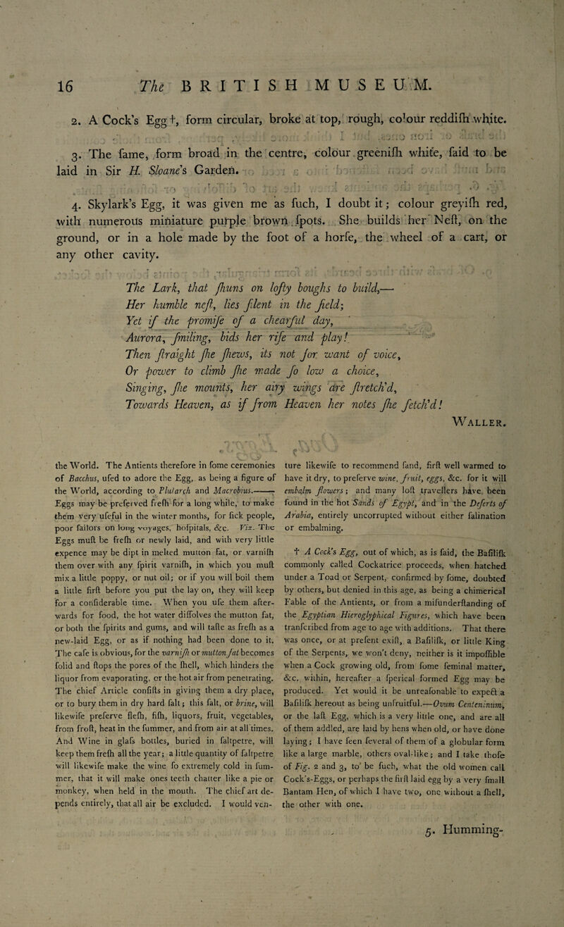 2. A Cock’s Egg +, form circular, broke at top, rough, colour reddifti white. Y r m r\ T ; , 1 / •* ;. • ' ' \ 'T' ■*“ T ' ) ;' ' ■ ' « « ^ w y, isy ' * ■  •v ^ A ’ * 1 » 3. The fame, form broad in the centre, colour greenifh white, faid to be laid in Sir H Sloanes Garden. . ; 4. Skylark’s Egg, it was given me as fuch, I doubt it; colour greyilh red, with numerous miniature purple brown fpots. She builds her Nell, on the ground, or in a hole made by the foot of a horfe, the wheel of a cart, or any other cavity. The Lark, that fhuns on lofty boughs to build,— Her humble nejl, lies filent in the field; Yet if the promife of a chearful day, Aurora, failing, bids her rife and play! Then fralight fie fieius, its not fur want of voice, Or power to climb fie made fo low a choice, Singing, fie mounts, her airy wings are f retch'd, Tozvards Heaven, as if from Heaven her notes fie fetch'd! Waller. the World. The Antients therefore in fome ceremonies of Bacchus, ufed to adore the Egg, as being a figure of the World, according to Plutarch and Macrobius.-- Eggs may be preferved frefii for a long while, to make them very ufeful in the winter months, for fick people, poor failors on lung voyages, hofpitals, &c. Viz. The Eggs mull be frelh or newly laid, and with very little expence may be dipt in melted mutton fat, or varnilh them over with any fpirit varnifh, in which you mud mix a little poppy, or nut oil; or if you will boil them a little firft before you put the lay on, they will keep for a confiderable time. When you ufe them after¬ wards for food, the hot water diffolves the mutton fat, or both the fpirits and gums, and will tafte as frefh as a new-laid Egg, or as if nothing had been done to it. The cafe is obvious, for the varnifh or mutton fat becomes folid and flops the pores of the fhell, which hinders the liquor from evaporating, cr the hot air from penetrating. The chief Article confifts in giving them a dry place, or to bury them in dry hard fait; this fait, or brine, will likewife preferve flefh, fifh, liquors, fruit, vegetables, from froft, heat in the fummer, and from air at all times. And Wine in glafs bottles, buried in faltpetre, will keep them frefh all the year; a little quantity of faltpetre will likewife make the wine fo extremely cold in fum¬ mer, that it will make ones teeth chatter like a pie or monkey, when held in the mouth. The chief art de¬ pends entirely, that all air be excluded. I would ven¬ ture likewife to recommend fand, firft well warmed to have it dry, to preferve wine, fruit, eggs. See. for it will embalm fowers; and many loft travellers have been found in the hot Sands of Egypt, and in the Deferts of Arabia, entirely uncorrupied without either falination or embalming. t A Cock’s Egg, out of which, as is faid, the Bafilifk commonly called Cockatrice proceeds, when hatched under a Toad or Serpent, confirmed by fome, doubted by others, but denied in this age, as being a chimerical Fable of the Antients, or from a mifunderftanding of the Egyptian Hieroglyphical Figures, which have been tranferibed from age to age with additions. That there was once, or at prefent exift, a Bafilifk, or little King of the Serpents, we won’t deny, neither is it impoffible when a Cock growing old, from fome feminal matter, &c. within, hereafter a fperical formed Egg may be produced. Yet w^ould it be unreafonable to expeft a Bafilifk hereout as being unfruitful.—Ovum Centcninum, or the laft Egg, which is a very little one, and are all of them addled, are laid by hens when old, or have done laying ; I have feen fevcral of them of a globular form like a large marble, others oval-like; and I take thofe of Fig. 2 and 3, to be fuch, what the old women call Cock’s-Eggs, or perhaps the firft laid egg by a very fmalL Bantam Hen, of which I have two, one without a fhell, the other with one. 5. Humming-