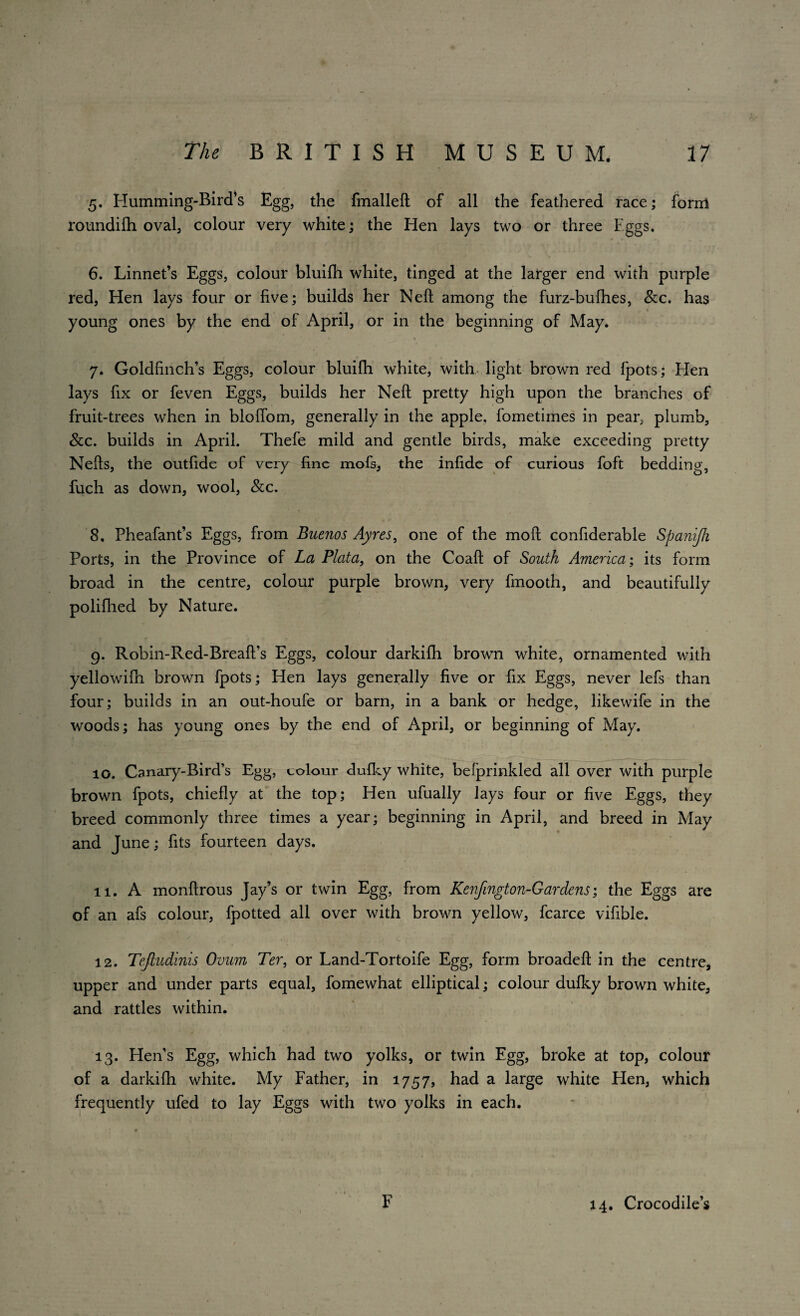 5. Humming-Bird’s Egg, the fmalleft of all the feathered race; form roundifh oval, colour very white; the Hen lays two or three Eggs. 6. Linnet’s Eggs, colour bluifh white, tinged at the larger end with purple red, Hen lays four or five; builds her Neff among the furz-bufhes, &c. has young ones by the end of April, or in the beginning of May. 7. Goldfinch’s Eggs, colour bluifh white, with light brown red fpots; Hen lays fix or feven Eggs, builds her Neil pretty high upon the branches of fruit-trees when in bloffom, generally in the apple, fometimes in pear, plumb, &c. builds in April. Thefe mild and gentle birds, make exceeding pretty Nefts, the outfide of very fine mofs, the infide of curious foft bedding, fuch as down, wool, &c. 8. Pheafant’s Eggs, from Buenos Ayres, one of the mofl confiderable Spanijh Ports, in the Province of La Plata, on the Coaft of South America; its form broad in the centre, colour purple brown, very fmooth, and beautifully polifhed by Nature. 9. Robin-Red-Breafi’s Eggs, colour darkifh brown white, ornamented with yellowifh brown fpots; Hen lays generally five or fix Eggs, never lefs than four; builds in an out-houfe or barn, in a bank or hedge, likewife in the woods; has young ones by the end of April, or beginning of May. 10. Canary-Bird’s Egg, colour dufky white, befprinkled all over with purple brown fpots, chiefly at the top; Hen ufually lays four or five Eggs, they breed commonly three times a year; beginning in April, and breed in May and June; fits fourteen days. it. A monflrous Jay’s or twin Egg, from Kenfington-Gardens; the Eggs are of an afs colour, fpotted all over with brown yellow, fcarce vifible. ' . , c ‘ ’ _ 12. Tefiudinis Ovum Ter, or Land-Tortoife Egg, form broadefl in the centre, upper and under parts equal, fomewhat elliptical; colour dufky brown white, and rattles within. 13. Hen’s Egg, which had two yolks, or twin Egg, broke at top, colour of a darkifh white. My Father, in 1757, had a large white Hen, which frequently ufed to lay Eggs with two yolks in each. F 14. Crocodile’s