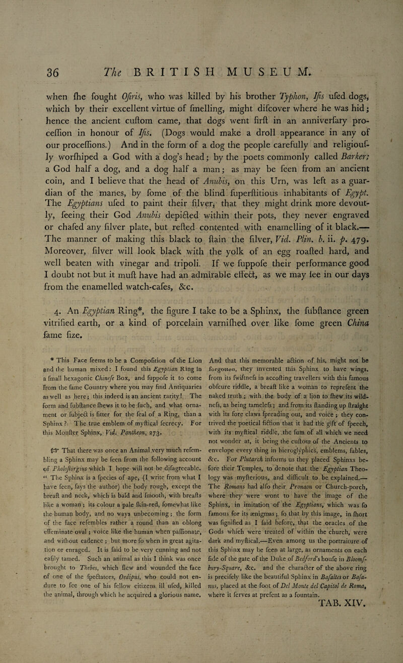 when (he fought OJiris, who was killed by his brother Typhon, IJis ufed dogs, which by their excellent virtue of fmelling, might difcover where he was hid; hence the ancient cuftom came, that dogs went firfl in an anniverfary pro- ceffion in honour of Ifis. (Dogs would make a droll appearance in any of our proceflions.) And in the form of a dog the people carefully and religiouf- ly worfhiped a God with a dog’s head; by the poets commonly called Barker; a God half a dog, and a dog half a man; as may be feen from an ancient coin, and I believe that the head of Anubis, on this Urn, was left as a guar¬ dian of the manes, by fome of the blind fuperftitious inhabitants of Egypt. The Egyptians ufed to paint their filver, that they might drink more devout¬ ly, feeing their God Anubis depi£led within their pots, they never engraved or chafed any filver plate, but relied contented with enamelling of it black.— The manner of making this black to flain the filver, Vid. Plin. b. ii. p. 479. Moreover, filver will look black with the yolk of an egg roalled hard, and well beaten with vinegar and tripoli. If we fuppofe their performance good I doubt not but it mull have had an admirable effett, as we may iee in our days from the enamelled watch-cafes, &c. 4. An Egyptian Ring*, the figure I take to be a Sphinx, the fubllance green vitrified earth, or a kind of porcelain varnifhed over like fome green China fame fize. * And that this memorable aflion of his, might not be forgotten, they invented this Sphinx to have wings, from its fwiftnefs in accofting travellers with this famous obfcure riddle, a bread like a woman to reprefent the naked truth ; with the body of a lion to ffiew its wild- nefs, as being tamelefs; and from its {landing up ftraight with its fore claws fpreading out, and voice ; they con¬ trived the poetical fiftion that it had the gift of fpeech, with its myftical riddle, the fum of all which we need not wonder at, it being the cuftom of the Ancients to envelope every thing in hieroglyphics, emblems, fables, &c. For Plutarch informs us they placed Sphinxs be¬ fore their Temples, to denote that the Egyptian Theo¬ logy was myfterious, and difficult to be explained.— The Romans had alfo their Pronaon or Church-porch, where they were wont to have the image of the Sphinx, in imitation of the Egyptians, which was fo famous for its aenigmas; fo that by this image, in ffiort was fignified as I faid before, that the oracles of the Gods which were treated of within the church, were dark and myftical.—Even among us the portraiture of this Sphinx may be feen at large, as ornaments on each fide of the gate of the Duke of Bedford’s houfe in Bloomf- bury-Square, &c. and the charafter of the above ring is precifely like the beautiful Sphinx in Bafaltes or Baja- nus, placed at the foot of Del Monte del Capitol de Roma, where it ferves at prefent as a fountain. TAB. XIV. * This Face feems to be a Compofition of the Lion and the human mixed: I found this Egyptian Ring in a fmall hexagonic Chinefe Box, and fuppofe it to come from the fame Country where you may find Antiquaries as well as here; this indeed is an ancient rarity! The form and fubftance ffiews it to be fuch, and what orna¬ ment or fubjefit is fitter for the feal of a Ring, than a Sphinx? The true emblem of myftical fecrecy. For this Monfter Sphinx, Vid. Pantheon, 273. fcT That there was once an Animal .very much refem- bling a Sphinx may be feen from the following account of Pholoftorgius which I hope will not be difagreeable. “ The Sphinx is a fpecies of ape, (I write from what I have feen, fays the author) the body rough, except the breaft and neck, which is bald and finootb, with breafts like a woman ; its colour a pale fkin-red, fomewhat like the human body, and no ways unbecoming; the form of the face refembles rather a round than an oblong effeminate oval ; voice like the human when paffionate, and without cadence ; but more fo when in great agita¬ tion or enraged. It is faid to be very cunning and not eafily tamed. Such an animal as this I think was once brought to Thebes, which flew and wounded the face of one of the fpeftators, Oedipus, who could not en¬ dure to fee one of his fellow citizens ill ufed, killed the animal, through which he acquired a glorious name.