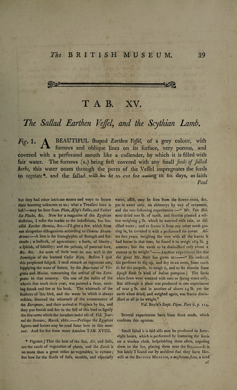 -1 •---- -- «agg> * , *, TAB. XV. The Sallad Earthen VeJJel, and the Scythian Lamb. jFzV. 1* A BEAUTIFUL fhaped Earthen VeJJel, of a grey colour, with **• A. furrows and oblique lines on its furface, very porous, and covered with a perforated mouth like a cullender, by which it is filled with fair water. The furrows (a.) being firfi; covered with any fmall Jeeds oj fallad herbs, this water oozes through the pores of the Veflel impregnates the feeds to vegetate*, and the fallad will Be fit but they had other intricate means and ways to fecure • their learning unknown to us; what a Treafure here is loft!—may be feen from Plato,jEfop’s Fables,and Father La Pluche, See. Now for a magazine of this Egyptian do&rine, I refer the reader to the induftrioUs, but fan¬ ciful Kerchtr Hornius, See.—I’ll give a few, which feem not altogether difingenious according to Clemens Alexan- drinus:—A lion is the hieroglyphic of ftrength and for¬ titude ; a bullock, of agriculture; a horfe, of liberty ; a fphink, of fubtility; and the pelican, of paternal love, See. See. An ocean of thefe may be. met with in the Iconologia of the learned Ccejar Ripa, Before I quit this perplexed fubjeft, I muft remark an ingenious one, fupplying the want of letters, by the Americans of Vir¬ ginia and Mexico, concerning the arrival of the Euro- ' peans in that country. On one of the radiis of the wheels that mark their year, was painted a fwan, emit- ing fmoak and fire at his beak. The whitenefs of the feathers of this bird, and the water in which it always refides, denoted the whitenefs of the countenance of the Europeans, and their arrival-at Virginia by fea, and they put fmoak and fire in the bill of this bird to fignify the fire-arms which the invaders make ufeof. Vid. Jour¬ nal des Scavans, March, 1681.-Perhaps the Egyptian figures and letters may be read fome how in this man¬ ner. And fee for fome more Amulets TAB. XVIII. * Vegetate.) That the heat of the Sun, Air, and Salts, are the caufe of vegetation of plants, and the Earth is no more than a great nidus to vegetables, is certain; but how far the fluids of foils, moulds, and efpecially to rnt for eating in fix days, as faith Paid water, aflift, may be feen from the flower-roots, Sec. put in water only, on chimneys by way of ornament, and the two following experiments :—“ Mr. Van Hel- mont dried 200 lb. of earth, and therein planted a wil¬ low weighing 5 lb. which he watered with rain, or dif- tilled water ; and to fecure it from any other earth get¬ ting in, he covered it with a perforated tin cover. Af¬ ter five years, weighing the tree with all the leaves it had borne in that time, he found it to weigh 169 lb. 3 ounces; but the earth to be diminifhed only about 2 ounces in its weight.”-Another experiment like this the great Mr. Boyle has given us:-ct He ordered his gardener to dig up, and dry in an oven, fome earth fit for the purpofe, to weigh it, and to fet therein fome Squa/h Seeds (a kind of Indian pompion.) The feeds when fown were watered with rain or fpring water only. But although a plant was produced in one experiment of near 3 lb. and in another of above 14 lb. yet the earth when dried, and weighed again, was fcarce dimin¬ ifhed at all in its weight/* Vid. Boyle's Scept. Chym. Part ii,p. 114. Several experiments have been fince made, which confirms this opinion. Small fallad it is faid alfo may be produced in forty- eight hours, which is performed by fcattering the feeds on a woolen cloth, befprinkling them often, expofing them to the fun, placing them near the fire.-It is but lately I found out by accident that they have like- wife at the British Museum, a mufhroom-flQne, a kind of