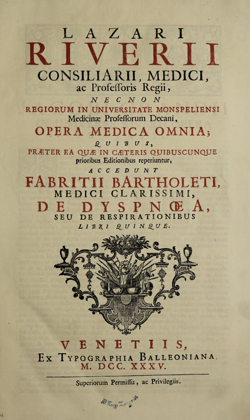 RIVERI consiliarii, medici, ac Profefforis Regii, N E C N 0 N REGIORUM IN UNIVERSITATE MONSPEUENSI Medicinas ProfeiToruni Decani, OPERA MEDICA OMNIA? U I B U J, PRAETER EA QUiE IN CETERIS QDIBUSCUNQJJE prioribus Editionibus reperiuntur, FABRI TII* BARTHOLETI, MEDICI CLARISSIMI, DE DYSPNCEA, SEU DE RESPIRATIONIBUS L I 2 1{ 1 @_U 1 N E. VENETIIS, Ex Typographia Balleoniana, M. DCC. XXXV. Superiorum Permiflu, ac Privilegiis.