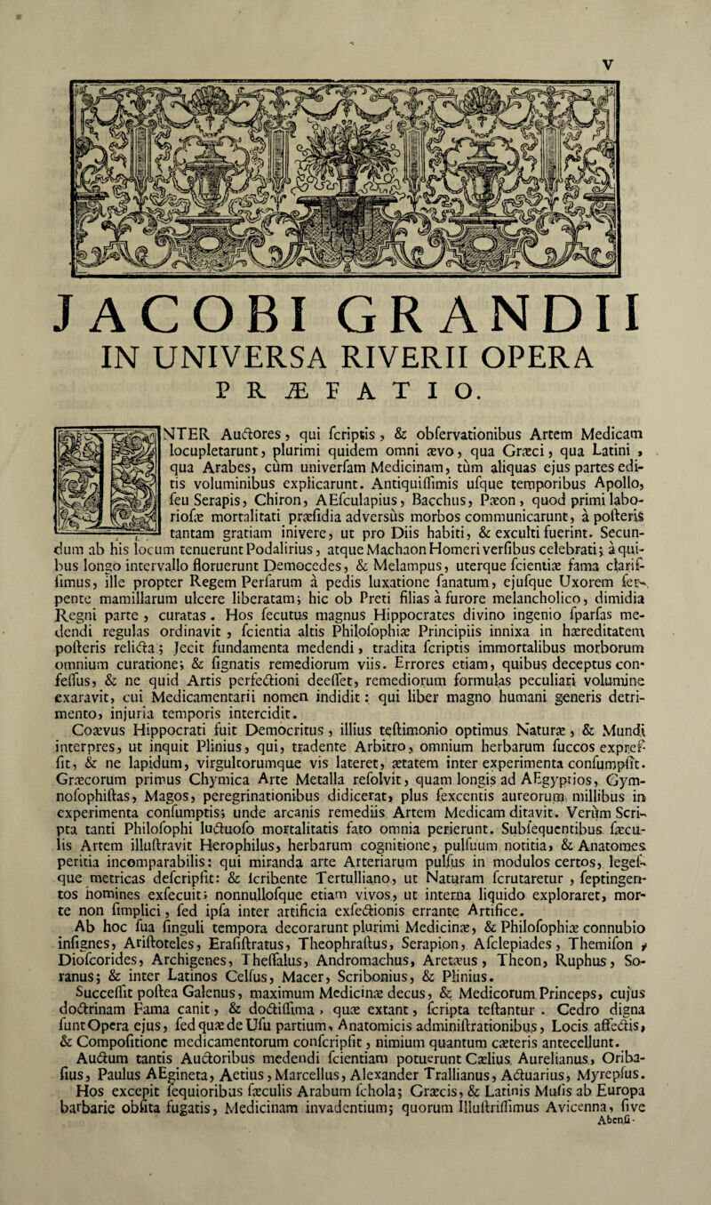 J ACOBI GRANDII IN UNIVERSA RIVERII OPERA PRAEFATIO. NTER Au&ores, qui fcriptis ? & obfervationibus Artem Medicam locupletarunt, plurimi quidem omni aevo, qua Graeci, qua Latini , qua Arabes, cum univerfam Medicinam, tum aliquas ejus partes edi¬ tis voluminibus explicarunt. Antiquiflimis ufque temporibus Apollo, feu Serapis, Chiron, AEfculapius, Bacchus, Paeon, quod primi labo- riofe mortalitati praefidia adversus morbos communicarunt, a pofteris , t , tantam gratiam inivere, ut pro Diis habiti, & exculti fuerint. Secun¬ dum ab his locum tenuerunt Podalirius, atque Machaon Homeri verfibus celebrati* a qui¬ bus longo intervallo floruerunt Democedes, & Melampus, uterque fcientiae fama cfari£ limus, ille propter Regem Perfarum a pedis luxatione fanatum, ejufque Uxorem fet>. pente mamillarum ulcere liberatam i hic ob Preti filias a furore melancholico, dimidia Regni parte , curatas. Hos fecutus magnus Hippocrates divino ingenio fparfas me¬ dendi regulas ordinavit , fcientia altis Philpfophiae Principiis innixa in hereditatem pofteris relifta; Jecit fundamenta medendi, tradita fcriptis immortalibus morborum omnium curatione j & fignatis remediorum viis. Errores etiam, quibus deceptus con- feflus, & ne quid Artis perfe&ioni deeflet, remediorum formulas peculiari volumine exaravit, cui Medicamentarii nomen indidit: qui liber magno humani generis detri¬ mento, injuria temporis intercidit. Corvus Hippocrati fuit Democritus, illius teftimonio optimus Natum, & Mundi interpres, ut inquit Plinius, qui, tradente Arbitro, omnium herbarum fuccos expre£ ftt, & ne lapidum, virgultorumque vis lateret, aetatem inter experimenta confumpiTt. Graecorum primus Chymica Arte Metalla refolvit, quam longis ad AEgyprios, Gym- nofophiftas, Magos, peregrinationibus didicerat, plus fexcentis aureorum millibus in experimenta confumptis; unde arcanis remediis Artem Medicam ditavit. Verum Seri-* pta tanti Philofophi lu&uofo mortalitatis fato omnia perierunt. Subiequcndbus fecu¬ lis Artem illuftravit Herophilus, herbarum cognitione,. pulfuum notitia, & Anatomes. peritia incomparabilis: qui miranda arte Arteriarum pulfus in modulos certos, legel^- que metricas defcripftt: & Icribente Tertulliano, ut Naturam fcrutaretur , feptingen- tos homines exfecuit; nonnuliofque etiam vivos, ut interna liquido exploraret, mor¬ te non fimplici, fed ipfa inter artificia exfe&ionis errante Artifice. Ab hoc fua finguli tempora decorarunt plurimi Medicina, & Philofophiae connubio infignes, Ariftoteles, Erafiftratus, Theophraftus, Serapion, Afclepiades, Themifon t Diofcorides, Archigenes, Theftalus, Andrornachus, Aretaeus , Theon, Ruphus, So¬ ranus; & inter Latinos Celfus, Macer, Scribonius, & Plinius. Succeftit poftea Galenus, maximum Medicina decus, & Medicorum.Princeps, cujus do&rinam Fama canit, & do&iflima > quae extant, fcripta teftantur . Cedro digna funt Opera ejus, fed quae de Ufu partium. Anatomicis adminiftrationibus, Locis affe&is, & Compofitionc medicamentorum confcripfit, nimium quantum caeteris antecellunt. Au&um tantis Auctoribus medendi fcientiam potuerunt Caelius. Aurelianus , Oriba- fius, Paulus AEgineta, Aetius,Marcellus, Alexander Trallianus, A&uarius, Myrepfus. Hos excepit fequioribus feculis Arabum fchola; Graecis, & Latinis Mulis ab Europa barbarie oblita fugatis, Medicinam invadentium; quorum Illuftrillimus Avicenna, five Abcn.G -