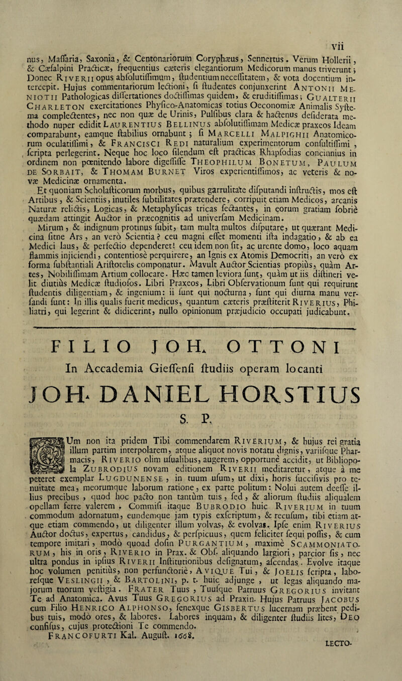 nus, Materna, Saxonia, & Centonariorum Coryphaeus, Sennertus. Verum Hollerii, & Cxfalpini Pradicx, frequentius exteris elegandorum Medicorum manus triverunt i Donec Riverii opus abfolutitemum, Rudentium necetetatem, & vota docentium in¬ tercepit. Hujus commentariorum ledioni, fi ftudentes conjunxerint Antonii Me- niotii Pathologicas differtationes doditemas quidem, & erudititemas; Gualterii Charleton exercitariones Phyfico-Anatomicas totius Oeconomix Animalis Syfte- ma compledentes, nec non qux de Urinis, Pulfibus clara & hadenus defiderata me¬ thodo nuper edidit Laurentius Bellinus abfolutiflimam Medicas praxeos Ideam comparabunt, eamque flabilius ornabunt ; fi Marcelli Malpighii Anatomico¬ rum oculatitemi, & FrancisCi Redi naturalium experimentorum confultitemi , feripta perlegerint. Neque hoc loco filendum eft pradicas Rhapfodias concinnius in ordinem non poenitendo labore digetefte Theophilum Bonetum, Paulum de Sorbait, & Thomam Burnet Viros experientiffimos, ac veteris Sc no- vx Medicinx ornamenta. Et quoniam Scholafticorum morbus, quibus garrulitate difputandi inftrudis, mos eft Artibus, & Scientiis, inutiles fubtilitates prxtendere, corripuit edam Medicos, arcanis Naturx relidis, Logicas, & Metaphyficas tricas fedantes, in eorum gratiam fobrie quxdam attingit Audor in prxeognitis ad univerfam Medicinam. Mirum, & indignum protinus fubit, tam multa multos difputare, ut quxrant Medi¬ cina fitne Ars, an vero Scienda ? ceu magni effet momenti ifta indagatio, & ab ea Medici laus, & perfedio dependeret! ceu idem non fit, ac urente domo, loco aquam flammis injiciendi, contentiose perquirere, an Ignis ex Atomis Democriti, an vero ex forma fubftantiali Ariftotelis componatur. Mavult Audor Scientias propius, quam Ar¬ tes, Nobilitemam Artium collocare. Hxc tamen leviora funt, quam ut iis diftineri ve¬ lit diutius Medicx ftudiofos. Libri Praxeos, Libri Obfervationum funt qui requirunt ftudentis diligentiam, & ingenium: ii funt qui nodurna, funt qui diurna manu ver- fandi funt: In illis qualis fuerit medicus, quantum exteris prxftiterit Riverius, Fhi- liatri, qui legerint & didicerint, nullo opinionum prxjudicio occupati judicabunt. FILIO IOH. OTTONI In Accademia Gieflenfi ftudiis operam locanti JOH- DANIEL HORSTIUS s. P. Um non ita pridem Tibi commendarem Riverium, & hujus rei gratia illum partim interpolarem, atque aliquot novis notatu dignis, variifque Phar- j macis, Riverio olim ufualibus, augerem, opportune accidit, ut Bibliopo- _J la ZubrodiUS novam editionem Riverii meditaretur, atque a me peteret exemplar Lugdunense , in tuum ufum, ut dixi, horis fuccifivis pro te¬ nuitate mea, meorumque laborum ratione, ex parte politum: Nolui autem deefte il¬ lius precibus , quod hoc pado non tantum tuis , fed , & aliorum ftudiis aliqualem opellam ferre valerem . Commifi itaque Bubrodio huic Riverium in tuum commodum adornatum, eundemque jam typis exferiptum, &recufum, tibi etiam at¬ que etiam commendo, ut diligenter illum volvas, & evolvas. Ipfe enim Riverius Audor dodus, expertus, candidus, & perfpicuus, quem feliciter fequi potes, & cum tempore imitari, modo quoad dofm Purgantium, maxime Scammoniato- rum, his in oris, Riverio in Prax. & Obf. aliquando largiori, parcior fis, nec ultra pondus in ipfius Riverii Inftitutionibus defignatum, afeendas . Evolve itaque hoc volumen penitius, non perfundorie, Avique Tui, & Joelis feripta, labo- refque Veslingii , & Bartolini, p. t. huic adjunge , ut legas aliquando ma¬ jorum tuorum veftigia. Frater Tuus , Tuulque Patruus Gregorius invitant Te ad Anatomica. Avus Tuus Gregorius ad Praxin. Hujus Patruus Jacobus cum Filio Henrico Alphonso, fenexque Gisbertus lucernam prxbent pedi¬ bus tuis, modo ores, &; labores. Labores inquam, & diligenter ftudiis lites, Deo confites, cujus protedioni Te commendo. Francofurti Kal. Auguft. i<?<58. LECTO-