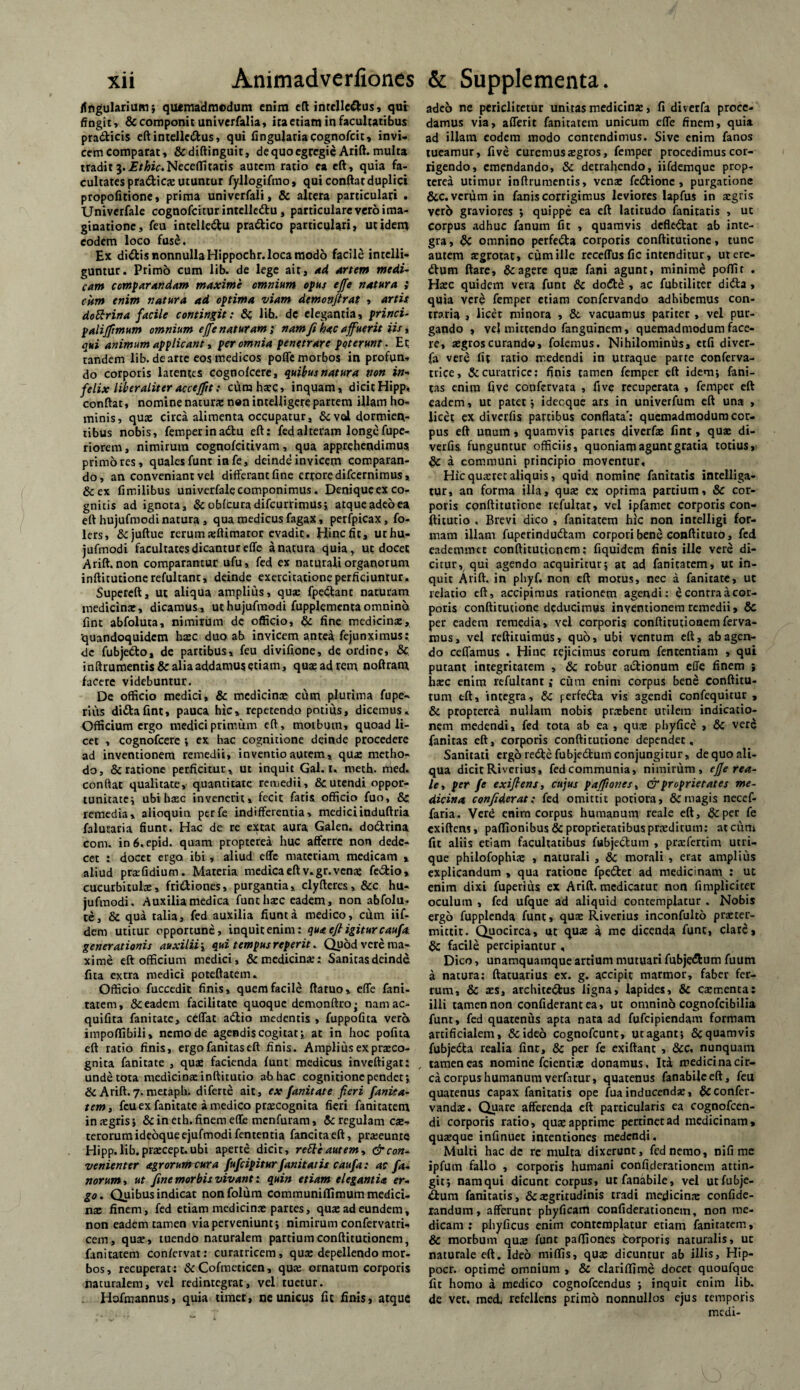 Angularium ; quemadmodum enim eft intelle&us, qui fingit , & componit univerfalia, ita etiam in facultatibus pra&icis eftintelle<ftus, qui lingularia cognofcit, invi¬ cem comparat, &diftinguit, de quo egregie Arift. multa tradit 3. .Ef&fir.Neceffitaris autem ratio ea eft, quia fa¬ cultates pradicje utuntur fyllogifmo, qui conflat duplici propofitione, prima univerfali, & altera particulari . Univerfale cognofcitur intelledtu, particulare vero ima¬ ginatione, feu intelledtu pradtico particulari, ut idem eodem loco fuse. Ex didtis nonnulla Hippochr. loca modo facile intclli- guntur. Primo cum lib. de lege ait, ad Artem medU cam comparandam maxime omnium opus effe natura ; citm enim natura ad optima viam demonfirat , artit doRrina facile contingit: &C lib. dc elegantia, princi- paliffimum omnium effe naturam ; nam fi hac affuerit iis, qui animum applicant, per omnia penetrare poterunt. Et tandem lib. de arte eos medicos poffe morbos in profun¬ do corporis latentes cognolcere, quibus natura non in» felix liber aliter accejftt: cum haec, inquam, dicit Hipp, conflat, nomine naturae non intelligere partem illam ho¬ minis, qux circa alimenta occupatur, &vdi dormien¬ tibus nobis, femperinadtu eft: fed alteram longe fupe-. riorem, nimirum cognofritivam, qua apprehendimus primores, quales funt infe, deinde invicem comparan¬ do, an conveniant vel differant fine errore difeernimus, &ex fimilibus univerfale componimus. Denique ex co¬ gnitis ad ignota, Se obitura difeurrimus; atque adeo ea eft hujufmodi natura , qua medicus fagax, perfpicax , fo- lers, Sejuftue rerum affiimator evadit. Hincfit, urhu- jufmodi facultates dicantur effe a natura quia, ut docet Arift. non comparantur ufu, fed ex naturali organorum inftitutionerefultant, deinde exercitatione perficiuntur. Supereft, ut aliqua amplius, quse fpe&anc naturam medicina:, dicamus, ut hujufmodi fupplementaomnino fint abfoluta, nimirum dc officio, Se fine medicinae, quandoquidem haec duo ab invicem antea fejunximus; dc fubjedto, de partibus, feu divifione, de ordine, & inftrumentis& alia addamus etiam, quae ad rem ooftram facere videbuntur. De officio medici, Se medicinae cum plurima fupe- rius dittafint, pauca hic, repetendo potius, dicemus. Officium ergo medici primum eft, motbum, quoad li¬ cet , cognofcere ; ex hac cognitione deinde procedere ad inventionem remedii, inventio autem, qua; metho¬ do, & ratione perficitur, ut inquit Gal. 1. tneth. med. confiat qualitate, quantitate remedii, & utendi oppor¬ tunitate v ubihacc invenerit, fecit fatis officio fuo, & remedia, alioquin perfe indifferentia, mediciinduftria falutaria fiunt. Hac de re exeat aura Galen. do&rina com. in6«epid. quam propterea huc afferre, non dede¬ cet : docet erga ibi, aliud effe materiam medicam » aliud praffidium. Materia medicaeftv.gr.vena; fe&io» cucurbitulae, frittiones, purgantia, clyfteres, &c hu¬ jufmodi. Auxilia medica funt haec eadem, non abfolu. te, Se qua talia, fed auxilia fiunt a medico, effm iif- dem utitur opportune, inquit enim: qua eft igitur caufa. generationis auxilii ; qui tempus reperit. Quod vere ma¬ xime eft officium medici, & medicina?: Sanitas deinde fita extra medici poteftatem. Officio fuccedit finis, quem facile ftatuo, effe fani- tatem, & eadem facilitate quoque demonftro- nam ac» quifita fanitate, ceffat actio medentis , fuppofita vera impoftibili, nemo de agendis cogitat;, at in hoc pofita eft ratio finis, ergofanitaseft finis. Amplius ex pra:co- gnita fanitate , qua; facienda funt medicus inveftigar: unde tota medicina; inftitutio ab hac cognitione pendet; & Arift. 7. metaph. diferte ait, ex fanitate fieri fanita- tem, feu ex fanitate a medico prrecognita fieri fanicatem insgris; Seineth. finem effe menfuram, Se regulam ce¬ terorum ideoqueejufmodifentenria fancitaeft, pra?eunre Hipp. lib. praecept. ubi aperte dicir, reRe autem, & con¬ venienter agrorum cura fufeipitur fanitatis caufa: ac fa¬ norum, ut fine morbis vivant: quin etiam elegantia er¬ go. Quibus indicat nonfolum communiffimum medici¬ na; finem, fed etiam medicina; partes, qua; ad eundem, non eadem tamen via perveniunt; nimirum confervatri- cem, quse, tuendo naturalem partium conftitutionem, fanitatem confervat: curarricem, quae depellendo mor¬ bos, recuperat: Se Cofmeticen, qua; ornatum corporis naturalem, vel redintegrat, vel tuetur. Hofmannus, quia timet, ne unicus fit finis, atque adeo ne periditetur unitas medicinae, fi diverfa proce¬ damus via, afferit fanitatem unicum effe finem, quia ad illam eodem modo contendimus. Sive enim fanos tueamur, five curemusa;gros, femper procedimus cor¬ rigendo, emendando, Se detrahendo, iifdemque prop¬ terea utimur inftrumentis, vena; feStionc , purgatione &c.vcrum in fanis corrigimus leviores lapfus in aegris verb graviores ; quippe ea eft latitudo fanitatis , ut Corpus adhuc fanum fit , quamvis defk&at ab inte¬ gra , Se omnino perfeCta corporis conftitutione, tunc autem aegrotat, cum ille receffusfic intenditur, ut ere¬ dum ftare, & agere qua; fani agunt, minime poffit . Htec quidem vera funt Se dodte , ac fubtiliter didta , quia vere femper etiam confervando adhibemus con¬ traria , licet minora , Se vacuamus pariter, vel pur¬ gando , vel mittendo fanguinem, quemadmodum face¬ re, aegroscurando» folemus. Nihilominus, etfi diver¬ fa vere fit ratio medendi in utraque parte conferva- trice, Securatricc: finis tamen femper eft idem; fani- tas enim five confervara , five recuperata , femper eft eadem, ut patet; idecque ars in univerfum eft una , licet ex diverfis partibus conflata': quemadmodum cor¬ pus eft unum, quamvis paries diverfae fint, quae di¬ verfis. funguntur officiis, quoniam agunt gratia totius, & a communi principio moventur. Hic quaeret aliquis, quid nomine fanitatis intelliga- tur, an forma illa, qua; ex optima parrium, Se cor¬ poris conftitutione refultat, vel ipfamet corporis con- ftitutio . Brevi dico , fanitatem hic non intelligi for¬ mam illam fuperindudam corpori bene conftituto, fed eademmec conftitutionem; fiquidem finis ille vere di¬ citur, qui agendo acquiritur; at ad fanitatem, ut in¬ quit Arift, in phyf. non eft motus, nec a fanitate, ut relatio eft, accipimus rationem agendi: e contra a cor¬ poris conftitutione deducimus inventionem remedii, 8c per eadem remedia» vel corporis conftitutionem ferva¬ mus, vel reftituimus, quo, ubi ventum eft, ab agen¬ do ceffamus . Hinc rejicimus eorum fententiam , qui putant integritatem , Se robur actionum effe finem ; haec enim refultant; cum enim corpus bene conftitu- tum eft, integra, Se perfedta vis 3gendi confequitur , Se propterea nullam nobis pr.xbenr utilem indicatio¬ nem medendi, fed tota ab ea , qua; phyfice > Se vere fanitas eft, corporis conftitutione dependet. Sanitati ergbredtefubjedtum conjungitur, de quo ali¬ qua dicit Riverius, fed communia, nimirum, effe rea- le, per fe exiflens, cujus paffiones, & proprietates me¬ dicina confiderat: fed omittit potiora, & magis necef- faria. Vere enim corpus humanum reale eft, Se per fe exiftens, paflfionibusSc proprietatibus praeditum: atcixm fit aliis etiam facultatibus fubjettum , praefertim utri¬ que philofophite , naturali , Se morali , erat amplius explicandum , qua ratione fpedlet ad medicinam : ut enim dixi fuperius ex Arift. medicatur non fimplicicec oculum , fed ufque ad aliquid contemplatur . Nobis ergo fupplenda funt, quae Riverius inconfulto praeter¬ mittit. Quocirca, ut qua: a me dicenda funt, clare, dc facile percipiantur , Dico, unamquamque artium mutuari fubje&um fuum a natura; ftatuarius ex. g. accipit marmor, faber fer¬ rum, Se aes, architectus ligna, lapides, 8e caementa: illi tamen non confiderant ea, ut omnino cognofcibilia funt, fed quatenus apta nata ad fufeipiendam formam artificialem, Se ideo cognofcunt, ut agant; Sc quamvis fubjeCta realia fint, Se per fe exiftant , Sec, nunquam , tamen eas nomine fcientiae donamus. Ita medicina cir¬ ca corpus humanum verfatur, quatenus fanabilceft, feu quatenus capax fanitatis ope fuainducenda:, Scconfer- vandae. Quare afferenda eft particularis ea cognofcen- di corporis ratio, quae apprime pertinet ad medicinam» quaeque infinuet intentiones medendi. Multi hac dc re multa dixerunt, fed nemo, nifi me ipfum fallo , corporis humani confiderationem attin¬ git; namqui dicunt corpus» utfanabile, vel utfubje- ttum fanitatis , & aegritudinis tradi medicinae confide- randum, afferunt phyficam confiderationem, non me¬ dicam : phyficus enim contemplatur etiam fanitatem. Se morbum quae funt paffiones torporis naturalis, uc naturale eft. Ideo miffis, quae dicuntur ab illis, Hip- pocr. optime omnium , Se clariffime docet quoufque fit homo a medico cognofcendus ; inquit enim lib. de vet. med. refellens primo nonnullos ejus temporis medi-