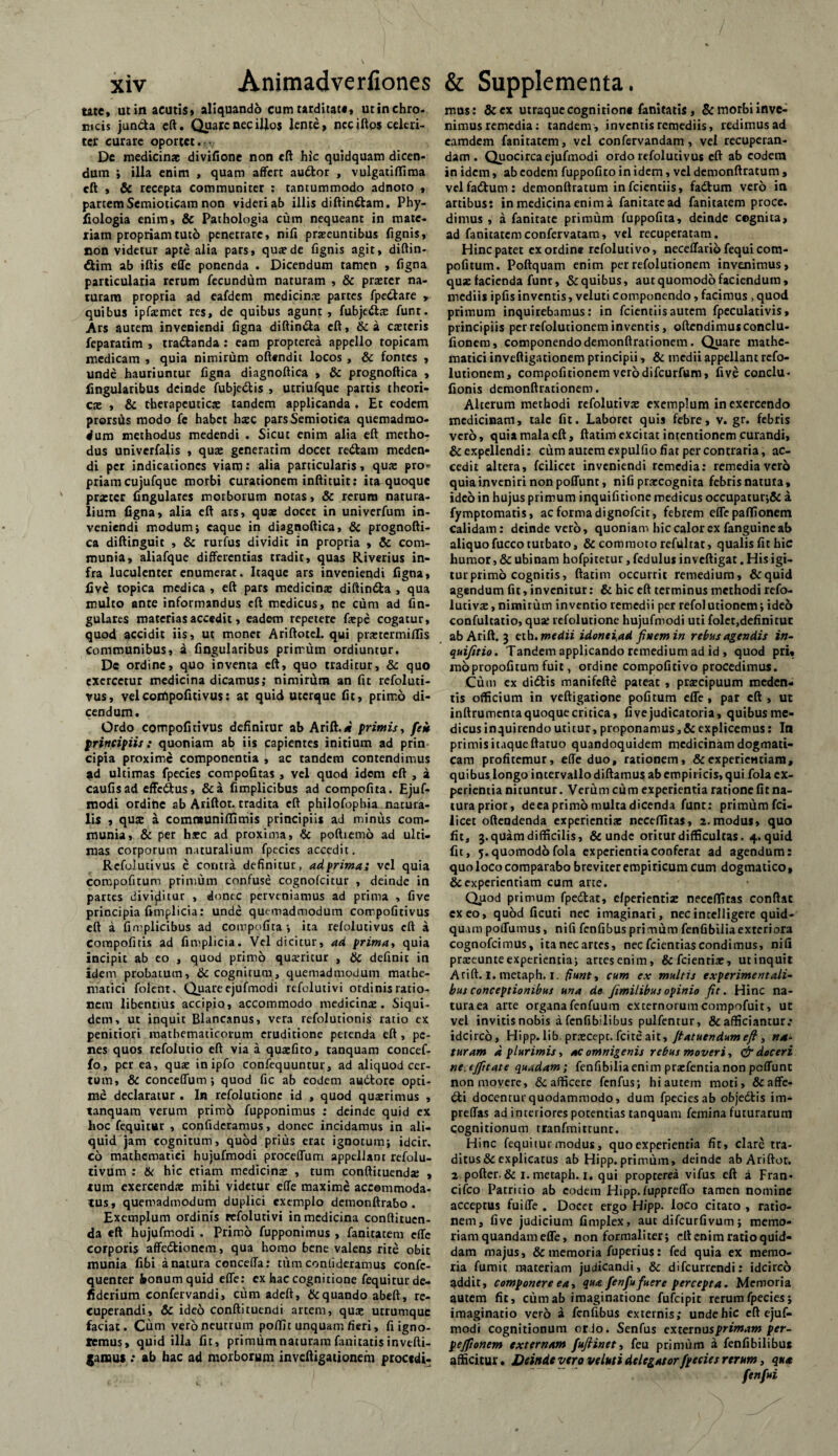 tate, ut in acutis» aliquando cum tarditati, utin chro¬ nicis jun&a cft. Quare nec illos lente» neciftps celeri¬ ter curare oportet. De medicinae divifione non cft hic quidquam dicen¬ dum ; illa enim , quam affert audior , vulgatiflima cft , & recepta communiter : tantummodo adnoto , partem Semioticam non videri ab illis diftindtam. Phy- fiologia enim» & Pathologia cum nequeant in mate¬ riam propriam tuto penetrare, nili praeeuntibus lignis, non videtur apte alia pars, quarde lignis agit» diftin- dtim ab iftis effe ponenda . Dicendum tamen , ligna particularia rerum fecundum naturam , & prserer na¬ turam propria ad eafdem medicinae partes fpedlare » quibus ipfsmet res, de quibus agunt, fubjedis funt. Ars autem inveniendi figna diftindla cft, &a ctetcris feparatim , tradlanda : eam propterea appello topicam medicam , quia nimirum offendit locos , & fontes , unde hauriuntur figna diagnoftica , 8c prognoftica , lingularibus deinde fubjedlis , utriufque partis theori- cx , & therapeuticae tandem applicanda . Et eodem prorsus modo fc habet haec parsSemiotiea quemadmo¬ dum methodus medendi . Sicut enim alia eft metho¬ dus univerfalis , quae generarim docet redtam meden¬ di per indicationes viam: alia particularis, quae pro* priam cujufque morbi curationem inftituir: ita quoque praeter Angulares morborum notas, & rerum natura¬ lium figna, alia eft ars, quae docet in univerfum in¬ veniendi modum; caque in diagnoftica, & prognofti¬ ca diftinguit , & rurfus dividit in propria , & com¬ munia, aliafque differentias tradit, quas Riverius in¬ fra luculenter enumerat. Itaque ars inveniendi figna, five topica medica , eft pars medicina: diftindla , qua multo ante informandus cft medicus, ne cum ad An¬ gulares materias accedit, eadem repetere fiepe cogatur, quod accidit iis, ut monet Ariftotel. qui prxtcrmiffis Communibus, a Angularibus primum ordiuntur. De ordine, quo inventa eft, quo traditur, & quo exercetur medicina dicamus; nimirum an fit refoluti- rus, velcornpofitivus; at quid uterque fit, primo di¬ cendum. Ordo compofitivus definitur ab Arift.* primis, fek principiis: quoniam ab iis capientes initium ad prin cipia proxime componentia , ac tandem contendimus ad ultimas fpecies compofitas , vel quod idem eft , a caufisad effedtus, &a fimplicibus ad compofita. Ejuf- modi ordine ab Ariftor. tradita eft philofophia. natura¬ lis , qute a comneuniflimis principiis ad minus com¬ munia, & per hsc ad proxima, & poftiemo ad ulti¬ mas corporum naturalium fpecies accedit. Refolutivus e contra definitur, ad prima; vel quia corcpofitum primum confuse cognofcitur , deinde in partes dividitur , donec perveniamus ad prima , five principia fimplicia: unde quemadmodum compofitivus eft a fimplicibus ad compofita; ita refolutivus cft a compofitis ad fimplicia. Vel dicitur, ad prima, quia incipit ab eo , quod primo quaeritur , & definit in idem probatum, & cognitum, quemadmodum mathe¬ matici folent. Quare ejufmodi refolutivi ordinis ratio¬ nem libentius accipio, accommodo medicinae. Siqui¬ dem, ut inquit Blancanus, vera refolutionis ratio ex penitiori mathematicorum eruditione petenda eft, pe¬ nes quos refolutio eft via a quaefito, tanquam concef- fo, per ea, quae inipfo confequuntur, ad aliquod cer¬ tum, & conceffum ; quod fic ab eodem audtore opti¬ me declaratur . In refolutionc id , quod quaerimus , tanquam verum primb fupponimus : deinde quid ex hoc fequitar , confideramus, donec incidamus in ali¬ quid jam cognitum, quod prius erat ignotum; idcir. co mathematici hujufmodi proceffum appellant refolu- tivum : & hic etiam medicinae , tum conftituendae , tum exercendae mihi videtur effe maxime accommoda¬ tus, quemadmodum duplici exemplo demonftrabo . Exemplum ordinis refolutivi in medicina conftitucn- da eft hujufmodi . Primo fupponimus , fanitatem effe corporis affedtionem, qua homo bene valens rite obit munia fibi a natura conceffa: tum confideramus confc- quenter honumquid effe: ex hac cognitione fequiturde- fiderium confervandi, cum adeft, & quando abeft, re¬ cuperandi, Sc ideo conftituendi artem, qua; utrumque faciat. Cum vero neutrum poflit unquam fieri, fi igno¬ remus, quid illa fic, primum naturam fanitatis invefti- jaiuus .* ab hac ad morborum inveftigationem procedi- mus: & ex utraque cognitione fanitatis, & morbi inve¬ nimus remedia: tandem , inventis remediis, redimus ad eamdem fanitatem, vel confervandam , vel recuperan¬ dam. Quocirca ejufmodi ordo refolutivus cft ab eodem in idem, ab eodem fuppofito in idem, vel demonftratum , velfadtum: demonftratum in fcientiis, fadtum vero in artibus; in medicina enim a fanitatead fanitatem proce, dimus , a fanitate primum fuppofita, deinde cognita, ad fanitatemconfervatam, vel recuperatam. Hinc patet ex ordine refolutivo, neceffarib fequi com- pofitum. Poftquam enim perrefolutionem invenimus, quae facienda funt, & quibus, aut quomodo faciendum, mediis ipfis inventis, veluti componendo, facimus , quod primum inquirebamus: in fcientiis autem fpeculativis, principiis perrefolutioneminventis, offendimus conclu- fionem, componendo demonftrationem. Quare mathe¬ matici inveftigationem principii, & medii appellant refo- luiionem, compofitionem vero difeurfum, five conclu- fionis demonftrationem. Alterum methodi refolutivae exemplum in exercendo medicinam, tale fit. Laboret quis febre, v. gr. febris vero, quia mala eft, ftatim excitat intentionem curandi, & expellendi: cum autem expulfio fiat per contraria, ac¬ cedit altera, fcilicet inveniendi remedia: remediavero quia inveniri non poffunt, nifi praecognita febris natura, ideo in hujus primum inquifitione medicus occupatur;& a fymptomatis, ac forma dignofeit, febrem effepaflionem calidam: deinde vero, quoniam hic calor ex fanguine ab aliquofucco turbaro, & commoto refiiltat, qualisfithic humor, & ubinam hofpitetur, fedulus inveftigat. His igi¬ tur primo cognitis, ftatim occurrit remedium, &quid agendum fit, invenitur: & hic eft terminus methodi refo- lutiva;, nimirum inventio remedii per refolutionetn; ideo confultatio, qua: refolutione hujufmodi uti folet,definituc abArift. 3 eth. medii idontiad finem in rebus agendis in- quifitio. Tandem applicando remedium ad id , quod pri« mopropofitum fuit, ordine compofitivo procedimus. Cum ex didtis manifefte pateat , pracipuum meden- tis officium in veftigatione pofitum effe, par cft , ut inftrumenta quoque critica, fivejudicatoria, quibus me¬ dicus inquirendo utitur, proponamus, & explicemus: In primis itaque ftatuo quandoquidem medicinam dogmati¬ cam profitemur, effe duo, rationem, & experientiam, quibus longo intervallo diftamus ab empiricis, qui fola ex¬ perientia nituntur. Verum cum experientia ratione fit na¬ tura prior, deca primo mulca dicenda funt: primum fci¬ licet offendenda experientiae neceflitas, 2.modus, quo fit, 3.quam difficilis, & unde oritur difficultas. 4. quid fit, 5.quomod6fola experientiaconferat ad agendum: quo loco comparabo breviter empiricum cum dogmatico, & experientiam cum arte. Quod primum fpedlat, efperientiz neceflitas conftac exeo, quod ficuti nec imaginari, necintelligerc quid¬ quam poffumus, nifi fenfibus primum fenfibiliaexteriora cognofcimus, ita nec artes, nec fcientias condimus, nifi praeeunte experientia; artes enim, &fcienriae, ut inquit Atift. I. metaph. 1. fiunt, cum ex multis experimentali- bus conceptionibus una de fimilibus opinio fit. Hinc na¬ tura ea arte organa fenfuum externorum compofuit, ut vel invitis nobis a fenfibilibus pulfentur, & afficiantur: idcirco, Hipp. lib pr.TCept. fcite ait, ftatutndum eft, na¬ turam d plurimis, ac omnigenis rebus moveri, & doceri ne.ejfitate quadam; fenfibiliaenim prarfentianonpeffunt non movere, & afficere fenfus; hi autem moti, & affo¬ dii docentur quodammodo, dum fpecies ab objedlis im- preffas ad interiores potentias tanquam femina futurarum cognitionum rranfmittunr. Hinc fequitur modus, quo experientia fir, clare tra¬ ditus & explicatus ab Hipp. primum, deinde ab Ariftor. 2 pofter. & 1. metaph. 1. qui propterea vifus eft a Fran* cifco Patricio ab eodem Hipp.fuppreffo tamen nomine acceptus fuifle . Docet ergo Hipp. loco citato , ratio¬ nem, five judicium fimplex, aut difeurfivum; memo¬ riam quandam effe, non formali ter; eft enim ratio quid¬ dam majus, & memoria fuperius: fed quia ex memo¬ ria fumic materiam judicandi, & difeurrendi: idcirco addit, componere ea i qua fenfu fuere percepta. Memoria autem fit, cum ab imaginatione fufeipit rerum fpecies; imaginatio vero a fenfibus externis; unde hic eft ejuf¬ modi cognitionum ordo. Senfus externas primam per- pejfionem externam fuftinet, feu primum a fenfibilibus afficitur. Deinde vero veluti delegator fpecies rerum, qua