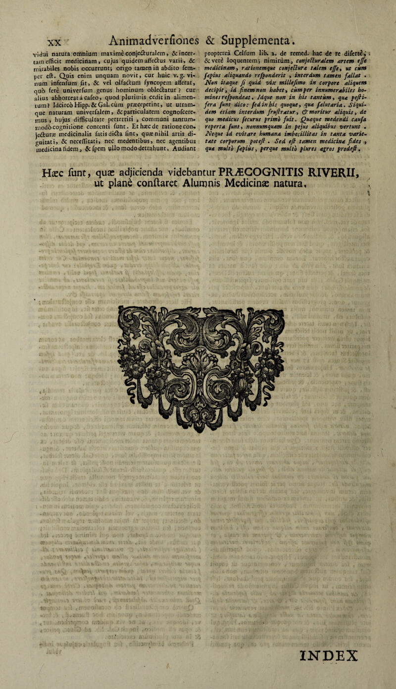 vidui natura, omnium maxime conjeduralem, & incer¬ tam efficit medicinam, cujus quidemaffedus varii, & mirabiles nobis occurrunt* origo tamen in abdito fem- per eft. Quis enim unquam novit, cur huic v.g. vi¬ num infenfum fit, & vel olfadum fyncopem afferat, quo fete univerfum genus hominum obledatur ? cur alius abhorreat a cafeo, quod plurimis cedit in alimen¬ tum? IdcircoHipp.&Gal.cum praeceperint, ut utram¬ que naturam univerfalem, & particularem cognofcere- mus , hujus difficultate perterriti , communi tantum¬ modo cognitione contenti funt. Ethrecde ratione con» jedurae medicinalis fatis dida fint, qure nihil artis di¬ gnitati, & neceffitati, nec medentibus, nec agentibus medicina fidem, &{pem ullo modo detrahunt. Audiant propterea Celfum lib. a. de remed. hac de re diferte,' •. Severe loquentem* nimirum, conjeEluralem artem ejfe medicinam, rationemque conjettura talem effta ut cum fepius aliquando refponderit , interdum tamen fallat . Non itaque fi quid vix millefimo in corpore aliquem decipit a id finem non habet a cum per innumerabiles ho¬ mines refpondeat. Jdque non in his tantum a qua pefii- fera funt dico: fedinhis quoque, qua falutaria. Siqui¬ dem etiam interdum frufiratur, & moritur aliquis, de quo medicus fecurus primo fuit. Quaque medendi caufa reperta funt a nonnumquam in pe jus aliquibus vertunt . Neque id evitare humana imbecillitas in tanta varie¬ tate corporum poteft . Sed efi tamen medicina fides , qua multo ftpius, per que multo plures agros prodefi, Haec funt, quas adjicienda videbantur PRAECOGNITIS RIVERII, ut plan£ conflaret Alumnis Medicinae natura. INDEX