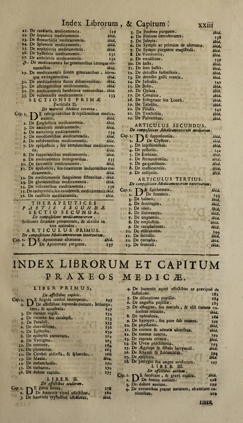 *r. Dc cardiacis, medicamentis. 2.2. De hepaticis medicamentis. 23. Dc ftomachicis medicamentis. 24. De Splenicis medicamentis. 25. De nephriticis medicamentis . 26. De hyftericis medicamentis. 27. De arthriticis medicamentis. Index Librorum, & Capitum ■! xxin 129 ibid. ibid. ibid. ibid. 132 De medicamentis lac generantibus idemque mi¬ nuentibus. ibid. 32. 33' Cap. 1. 2. 3- 4- 5- 29. De medicamentis femen generantibus , idem¬ que extinguentibus. ibid. 30. De medicamentis flatus difeutientibus. ibid. 31. De aftringcntibus medicamentis. ibid. De medicamentis lumbricos enecantibus, ibid. De vulnerariis medicamentis. 133 SECTIONIS PRIMAE Particula JI. De materia Medica externa . DE refrigerantibus 5c repellentibus medica¬ mentis. ibid. De Emplafticis medicamentis. ibid. De anodynis medicamentis. ibid. De narcoticis medicamentis. 134. De emollientibus medicamentis. ibid. 6. De refolventibus medicamentis. ibid. 7. De epifpafticis , feu attrahentibus medicamen¬ tis . ibid. 8. Dc fuppurantibus medicamentis. ibid. 9. De medicamentis detergentibus. 135 io. De farcoticis medicamentis. ibid. Ii. De epuloticis, feu cicatricem inducentibus me¬ dicamentis. ibid. J2. De medicamentis fanguinem fiftcntibus . ibid. 13. De glutinantibus medicamentis. ibid. 14. De vificantibus medicamentis. 136 15. De cath?reticis,feu excedentib. medicamentis.*^. 16. De caufticis medicamentis. ibid. ? A R T J S $ E C U N D & SECTIO SECUNDA. De compoftione medicamentorum . Se&ionis fecunda: procymium, & diviflo in tres articulos . ARTICULUS PRIMUS. De compofitione Medicamentorum intercorum. Cap. r. T~>| E Apozematc alterante. ibid. 2, De Apozemate purgante. 137 3. De Potrone purgante. 4. De Potione corroborante.' 5. De Julepis. 6. De Syrupis ac primum de alterante. 7. De Syropo purgante magiftrali. t. De Vomitoriis. 9. De emulfione. 10. De la£fce. 11. De fero ladlis. 12. De deco&is fudoriferis. 13. De decodfco galli veteris. 14. De Jufculis. 15. De Bolo. 16. Dc Opiata. 17. De Conditis. 18. De Eclegmate feu Looch. 19. De Tabellis, 20. De Pilulis. 21. Dc Trochifcis. 22. De Pulveribus. ARTICULUS SECUNDUS. De compofitione Medicamentorum mediorum Cap. 1. T\E fuppofitoriis, 2. -L/ De Clyftere, 3. De injedlionibus. 4. De peffariis. 5. De Errhinis- 6. Dc fternutatoriis. 7. De gargarifmate. 8. De maflicatoriis. 1 9. De collyriis. ARTICULUS TERTIUS. De compofitione Medicamentorum externorum, Cap. I. E Epithemate. %. JL/ De fomento. 3. De balneo. 4. De femicupio. De oleis. 6. De linimentis- 7. De unguentis,. 8. De emplaftris. 9. De cataplafmate. 10. De vificatorio. 11. De faeculis. 12. De cucupha. 13. De frontali. ibid. 138 ibid. ibid. ibid. ibid. 139 ibid. ibid. ibid. ibid. 140 ibid. ibid. ibid. ibid. ibid. 141 ibid. ibid. ibid. ibid. ibid. 142 ibid. ibid. ibid. ibid. ibid. ibid. H3 ibid. ibidt, ibid* ibid. ibid, 144 ibid. ibid. ibid» INDEX LIBRORUM ET CAPITUM  P R A XEOS MBDICJE, Gap. 1. 2 LIBER PRIMUS» De ajfeblibus capitis. . T\E frigida cerebri intemperie, . LJ De affe&ibus (oporohs comate, caro, & apoplexia. 3- De 4 De 5- De 6. De 7* De 8. De 9. De io. De 11. De 13* De i3- De 14- De i5* De I6* Dc Cap. 1. 2. D liber il De affettibus oculorum. E gutta ferena. _ De humoris vitrei affe&ibuj. Dc humaris cryftallini affe&ibus» 145 lethargo, H? '5l '55 15 6 159 162 16 3 164 2 6 j 168 ibid, I70 172 »75 17& 180 ibid. 4. De humoris, aquei affe&ibus, ac prarcipud de fuffufione. igj j. De dilatatione pupilla:. ig^ 6. De anguftia pupilla:. xg^ j. De albugine, feu macula , & alii come* co¬ loribus minatis. 8. De ophtalmia. 9. Dc hypopyo , feu ptire fub comca. 10. De phydlsenis. 11.. De corne* & adnatas ulceribus, ia. De cornea: cancro. 13. De ruptura corne*.. 14. De Uve* procidentia, 15. De ALgylope & fiftula lacrymali. 16. De Rhyade & Encanthide, 17. De epiphora, 18. De pterygio feu ungue oculorum, LIBER III, De affeflibus aurium , DE furditace , & gravi auditu. Dc fonitu aurium. De. dolore aurium. De exeuntibus praeter naturam, abauiium ca¬ vitatibus. 20» Cap. 1. 2. 3- 4' ibid. 186 191 ibid. ibid. 192 ibid. \^3 ibid. 194 ibid. 195 ibid. 298 199 LIBER,