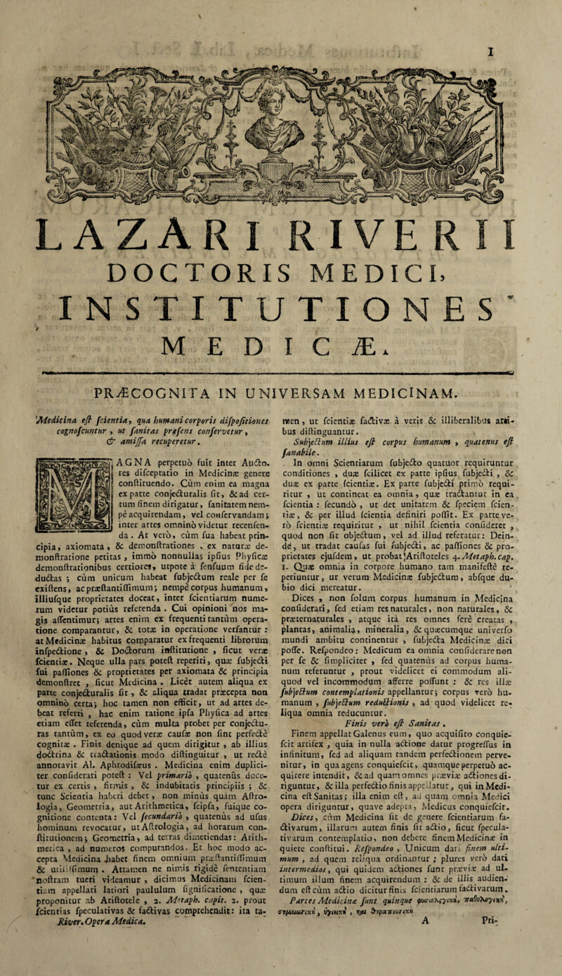 \ PRAECOGNITA IN UNIVERSAM MEDICINAM. 'Medicina efi fcientia, qua humani corporis difpofitiones cognofcuntur , ut fanitas prafens confervetur, & amiffa recuperetur. 'AGNA perpetuo fuit inter Au<5to. [ res difceptatio in Medicinx genere : conftituendo. Cum enim ea magna exparte conjecturalis fit, &ad cer¬ tum finem dirigatur, fanitatem nem¬ pe acquirendam, vel confervandam; inter artes omnino videtur recenfen- da . At vero, cum fua habeat prin¬ cipia, axiomata, & demonftrationes , ex naturae de- monftratione petitas, immo nonnullas ipfius Phyficx demonftrationibus certiores, utpote a fenfuum fidede- dudtas ; cum unicum habeat fubje&um reale per fe exiftens, acprxftantiffimum; nempe corpus humanum, illiufque proprietates doceat, inter fcientiarum nume¬ rum videtur potius referenda . Cui opinioni nos ma¬ gis affentimur; artes enim ex frequenti tantum opera¬ tione comparantur, & totas in operatione verfantur : at Medicinae habitus comparatur ex frequenti librorum infpeClione , 8c Doctorum inftitutione , ficut verae fcientiae. Neque ulla pars poteft reperiri, qua: fubjeCti fui paffiones & proprietates per axiomata & principia demonftret , ficut Medicina . Licet autem aliqua ex parte conjedturalis fit, & aliqua tradat prxeepta non omnino certa; hoc tamen non efficit, ut ad artes de¬ beat referri , hac enim ratione ipfa Phyfica ad artes etiam eflet referenda, cum multa probet per conjectu¬ ras tantum, ex eo quod vera: caufx non fint perfedte cognita: . Finis denique ad quem dirigitur , ab illius dodtrina & tractationis modo diftinguitur , ut reCle annotavit AI. Aphrodifxus . Medicina enim duplici¬ ter confiderari poteft : Vel primario , quatenus dece¬ tur ex certis , firmis , indubitatis principiis ; & tunc Scientia haberi debet, non minus quam Aftro- logia, Geometria, aut Arithmetica, feipfa, fuique co¬ gnitione contenta: Vel fecundarib , quatenus ad ufus hominum revocatur, utAftrologia, ad horarum con- fiituiionem; Geometria, ad terras dimetiendas: Arith¬ metica , ad numeros computandos. Et hoc modo ac¬ cepta Medicina Jiabet finem omnium prxftantiffimum & utililfimum . Attamen ne nimis rigide fen tenti ani noftram tueri videqmur , dicimus Medicinam fiden¬ tiam appellari latiori paululum fignificatione , qua: proponitur ab Ariftotele , 2. Mrtaph. capit. 2. prout /cientias fpeculativas & fattivas comprehendit: ita ta- Jiiver. Opera Medica. raen, ut fidentias fa&ivx a veris & illiberalibus arii- bus diftinguantur. Subjeftum illius efi corpus humanum , quatenus efi fanabile. . In omni Scientiarum fubje&o quatuor requiruntur conditiones , dux fcilicet ex parte ipfius fubjedH , & dux ex parte fcientix. Ex parte fubjedti primo requi¬ ritur , ut contineat ea omnia , qux tradantur in ea fcientia : fecundo , ut det unitatem & fipeciem fcien¬ tix, & per illud fcientia definiri poffit. Ex parte ve¬ ro fcientix requiritur , ut nihil fcientia confideret , quod non fit objedutn, vel ad illud referatur: Dein¬ de, ut tradat cautas fui fubjecli, ac paffiones & pro¬ prietates ejufdem, ut probat JAriftoteles 4. Metaph.cap. 1. Qux omnia in corpore humano tam manifefte re- periuntur, ur verum Medicinx fubjedum, abfque du¬ bio dici mereatur. Dices , non folum corpus humanum in Medicina confiderari, fed etiam res naturales, non naturales, & prxtematurales , atque ita res omnes fere creatas , plantas, animalia, mineralia, &quxcumque univerfo mundi ambitu continentur , fubjeda Medicinx dici pofle. Refpondeo: Medicum ea omnia cenfiderarenon per fe & fimpliciter , fed quatenus ad corpus huma¬ num referuntur , prouc videlicet ei commodum ali¬ quod vel incommodum afferre poffunt : & res illx fubjettum contemplationis appellantur; corpus vero hu¬ manum , fub)e£lum redullionis , ad quod videlicet re¬ liqua omnia reducuntur. Finis vero efi Sanitas . Finem appellat Galenus eum, quo acquifito conquie- fcit artifex , quia in nulla adtione datur progreffus in infinitum, fed ad aliquam tandem perfedtionem perve¬ nitur, in qua agens conquiefcit, quamque perpetuo ac¬ quirere intendit, & ad quam omnes prxvix adtiones di¬ riguntur, & illa perfedio finis appellatur, qui inMedi- cina eftSanitas; illa enim eft, au quam omnia Medici opera diriguntur, quave adepta, Medicus conquiefcit. Dices, cum Medicina fit de genere fcientiarum fa- dtivarum, illarum autem finis fit adtio, ficut fpecula- rivarum contemplatio, non debere finem Medicinx in quiete conftitui. Refpondeo , Unicum dari. finem ulti¬ mum , ad quem reliqua ordinantur ; plures vero dari intermedios, qui quidem attiones funt prxvix ad ul¬ timum illum finem acquirendum : & de illis audien¬ dum eft cum adtio dicitur finis fcientiarum fadtivarum. Partes Medicina funt quinque <tpw^cyixi, 7ta9o\oyixn, 1svp1.uur1r.1n, 1'rfiur.i , rgu ^tpamurmi A Pri-