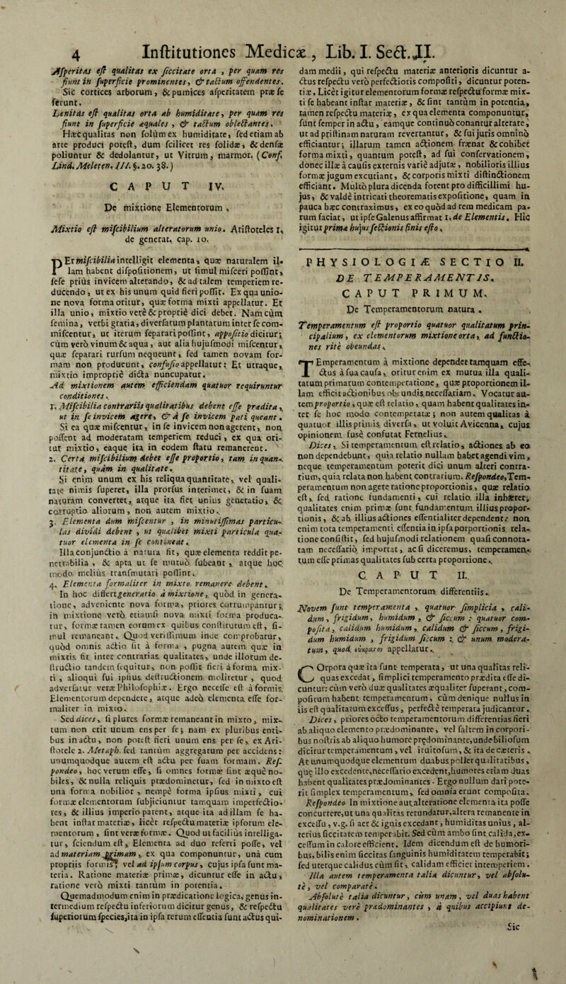 Jlfperitas efi qualitas ex ficcitate orta , per quam res fiunt in juperficie prominentes, & tabium offendentes. Sic cortices arborum, & pumices afperitatem prsfe ferunt. Linitas efi qualitas orta ab humiditaee, per quam res fiunt in fuperficie aquales , & taclum oblectantes. Hsc qualitas non folumex humiditate, fed etiam ab arte produci poteft, dum fcilicet res folids, &denfs poliuntur & dedolantur, ut Vitrum, marmor. (Confio Linet, Melete». 111. §. 20. 38.) C A P U T JV, De mixtione Elementorum , Mixtio efi mifcib ilium alteratorum unio, Ariftoteles 1% de generat, cap. 10, Pfamifcibiliaintelligit elementa, qua? naturalem il« lam habent difpofiuonem, ut iimul mifceri poffint, fefe prius invicem alterando, & ad talem temperiem re¬ ducendo, ut ex his unum quid fieri poliit. Ex qua unio¬ ne nova forma oritur, quae forma mixti appellatur. Et illa unio, mixtio vere & proprie dici debet. Nam cum femina, verbi gratia, diverfarum plantarum inter fe com- mifcentur, ut iterum feparari poffint, appofitio’dicituty cum vero, vinum & aqua, aut alia hujufmogi mifcentur, qus feparari rurfum nequeuntfed tamen novam for¬ mam non producunt, confufioappellatur; Et utraque,, mixtio improprie didta nuncupatur. jid mixtionem autem efficiendam quatuor requiruntur conditiones. I. Mifcibilia contrariis qualitatibus debent effie pndita A ut in. fe invicem agere, & d fe invicem pati queant. Si ea qus mifcentur, infe invicem non agerent,, non poffent ad moderatam temperiem reduci, cx qua ori¬ tur mixtio, eaque ita in eodem ftatu remanerent. 2. Certa mifeibilium. debet ejje proportio, tam inquan-. t itate, quam, in qualitate. Si enim unum ex his reliqua quantitate, vel quali¬ tate nimis fuperet, illa prorfus interimet, & in fuam naturam convertet, atque ita fiet unius generatio, & corruptio aliorum, non autem mixtio,. 3. Elementa dum mifcentur , in minutiffimas particu las dividi debent , ut qualibet mixti particula qua-, tuor elementa in fe contineat,. Illaconjunftio a natura fit, qua?elementa reddirpe- nctvsbilia , & apta ut fe mutuo fubeant , atque hoc modo melius tranfmutari poflint.. 4. Elementa for malit er in mixto, remanere debent, In hoc d\tiengeneratio d mixtione, quod in genera¬ tione, adveniente nova forma, priores corrumpantur;, in mixtione vero, etiamfi nova, mixti forma prpduca-. rur* forms tamen eorum ex quibus; conditurum eft, fi- mul remaneant.. Quod veri (Arnum inde comprobatur, quod omnis adtio fit. a forma , pugna, autem qua? in mixtis fit inter contrarias, qualitates, unde illorum de- firu6lio tandem, fequitur, non poftir fieri a forma mix¬ ti , alioqui fui tpiius. delhudlionem moliretur , quod adverfatur vera? Philofophis. Ergo necetfe eft a formis. Elementorum dependere, atque adeo elementa. elTe for- maliter ia mixto. Sed dices, frplures fornis remaneant in mixto, mix¬ tum non erit unum ens per fe; nam ex pluribus enti¬ bus inadtu, non poteft fieri unum ens. perfe, exAri- ftotele 2, Metaph. fed tantum aggregatum per accidens: unumquodque autem eft: adta pei? fuam formam. Ref. pondeo, hoc verum efle, fi omnes forma? fint ^que no¬ biles, & nulla reliquis prsdominetur, fed in mixto eft una forma nobilior, nempe forma ipfius mixti, cui formae elementorum fubjiciuntur tamquam imperfedtio- ves, & illius imperio parent, atque ita ad illam fe ha¬ bent inftarmateriae, iicer refpedtumateriae ipforuni ele¬ mentorum , fint verae forma?. Quod ut facilius inrelliga- tur, fciendumeft. Elementa ad. duo referri poffe, vel ad materiam Drimam, ex qua componuntur, una cum propriis fornus} vel ad ipfum corpus, cujus ipfa funt ma¬ teria. Ratione materiae primae, dicuntur efte in actu, ratione vero mixti tantum in potentia. Quemadmodum enim in praedicatione logica, genus in¬ termedium refpeCtu inferiorum dicitur genus, & refpedtu luperiorum fpecies,ita in ipfa rerum effentia funt adtus qui¬ dam medii, qui refpedtu materis anterioris dicuntur a- dtus refpedtu vero perfedtioris compofiti, dicuntur poten¬ tis , Licet igitur elementorum forms refpedtu forms mix¬ ti fe habeant inftar materis, &fint tantum in potentia, tamen refpedtu materis, ex qua elementa componuntur, funtfemperinadtu, eamque continuo conantur alterare, ut ad priftiqam naturam revertantur, & fui juris omnino efficiantur; illarum tamen adtionem frsnat & cohibet forma mixti, quantum poteft, ad fui confervationem, donec ilis a caiifis externis varie adjuts, nobilioris illius forms jugum excutiant, corporis mixti diftindtionem efficiant. Multo plura dicenda forent pro difficillimi hu¬ jus, $>c valde intricati theorematis expofitione, quam in pauca hsc contraximus, ex eo quod ad rem medicam pa¬ rum faciat, ut ipfe Galenus affirmat \,de Elementis, Hic igitur prima hujus feElionis finis efio, PHYSIOLOGIA SECTIO II. DE T E ME E R AMENT IS* CAPUT PRIMUM. De Temperamentorum natura « Temperamentum efi proportio quatuor qualitatum prin¬ cipalium , ex elementorum mixtione orta,. ad funCtia- nes rite obeundas^ TEmperamentum a mixtione dependertamquam effe- dtus afuacaufa, oritur enim ex mutua illa quali¬ tatum primarum comemperatione, qus proportionem il¬ lam efficit adtionibus obtundisneceffa.tiam „ Vocatur au¬ tem proportio, qus eft relatio, quam habent qualitates in¬ ter fe hoc modo contemperats; non autem qualitas a, quatuor illis primis, diverfa, ut voluit Avicenna, cujus, opinionem fuse confutat Fernelius, Dices,, bi temperamentum eft.relatio, adtiones ab ea» rien dependebunt, quia relatio nullam habet agendi vim, neque temperamentum poterit dici unum alteri contra¬ rium, quia relata non babent contrarium. Refpondeo,Tem¬ peramentum non. agere ratione proportionis, qus relatio, eft,. fed ratione fundamenti, cui relatio illa inhsrec, qualitates enim primx funt; fundamentum illius propor¬ tionis, & ab, illius adtiones effentialiter dependent.* non enim tota temperamenti efientiain.ipfa porportionis rela¬ tione confiftit, fed hujufmodi relationem quaficonnota- tam neceffario importat,, ac fi diceremus, temperamen¬ tum efle primas qualitates fub certa proportione.. C A. P U T II:. De Temperamentorum: differentiis-. Novem funt temperamenta , quatuor fimplicia , cali¬ dum , frigidum, humidum , & ficcum : quatuor com- pofita.,. calidum humidum , calidum & ficcum , frigi¬ dum humidum , frigidum ficcum dr unum modera¬ tum, quod. tixpxTo? appellatur.. COrpora qus ita funt- temperata, ut una qualitas reli¬ quas excedat, firrplici temperamento prsdita efte di¬ cuntur: cum vero dux qualitates squali ter fuperant,com- pofitum habent temperamentum, cum denique nullus in iis eft qualitarumexceffus , perfedle temperata judicantur. Dices, priores octo temperamentorumdifferentias.fieri ab aliquo elemento prsdominance,. vel fa-ltem in corpori¬ bus noftris ab aliquo humore pr£dominante,undebiliofutn dicitur temperamentum , vel iruitofum,& ita de esceris „. At unumquodque elementum duabus pollet qu ilitatibus, quij illo excedence,neceffarioexcedent5humoresetiam duas habent qualitacesprsdominances • Ergo nullum dari pote¬ rit fimplex temperamentum, fed omnia erunt compofita.. Refpondeo In mixtione autalteratione elementa ita poffe concurrere,ut una qualitas retundatur.altera remanente in exceffu , v.g. fi aer & ignis excedant, humiditas unius, al¬ terius ficcitatem temperabit. Sed ctim ambo fint cali'da,ex- ceffum in calore efficient. Idem dicendumeft dehumori- bus, bilis enim ficcitas f.mguinis humidiratem remperaEit;. fed uterque calidus cum fit,. calidam efficiet intemperiem . Illa autem temperamenta talia dicuntur, vel abfolu- te, vel comparate - ylbfolute talia dicuntur, citm unam, vel duas habent qualitates vere prxdominantes , d quibus accipiunt de¬ nominationem . Sic \ 1 \ X