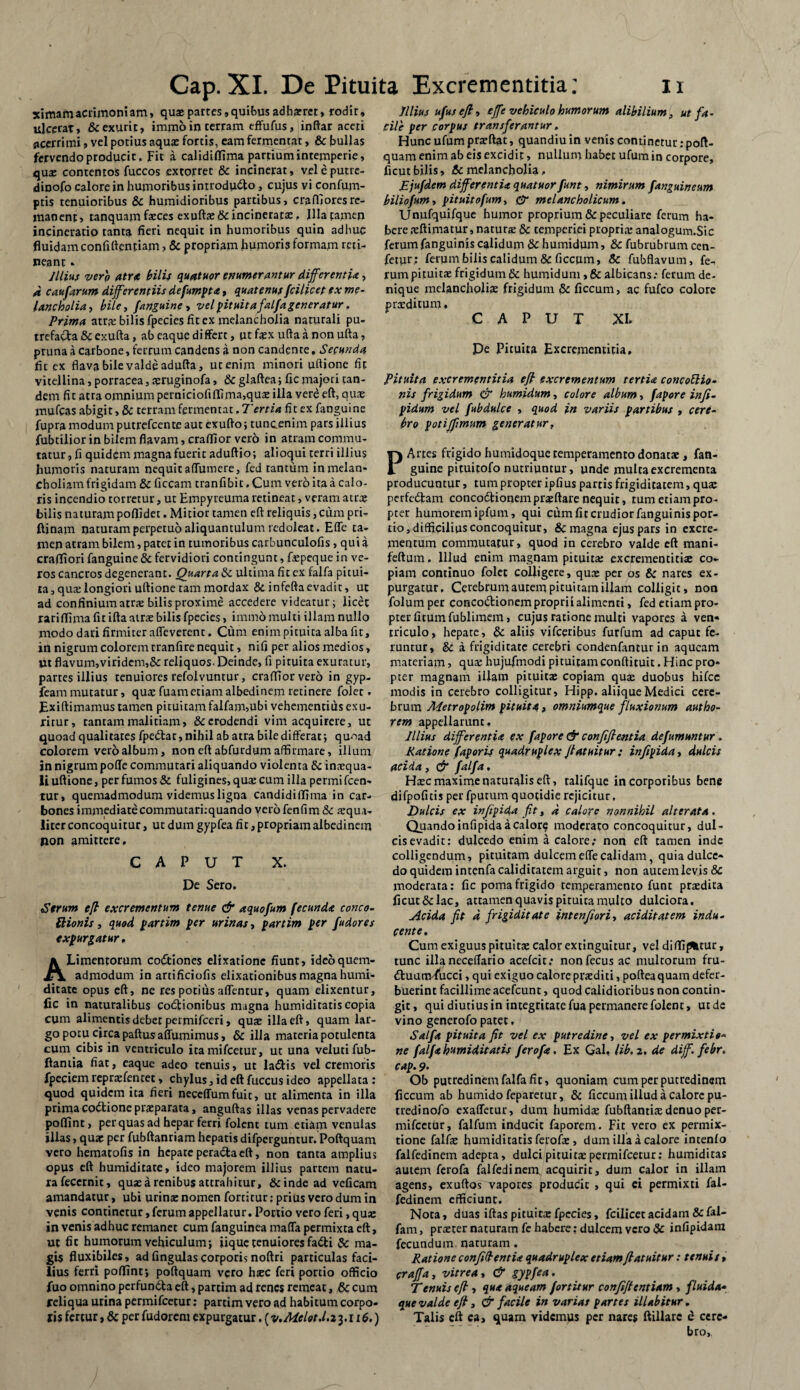 ximamacrimoniam, quae partes,quibus adhaeret, rodit, ulcerat, & exurit, imrno in terram effufus, inftar aceti acerrimi, vel potius aquae fortis, eam fermentat, & bullas fervendo producit, Fit a calidilfima partium intemperie, qua: contentos fuccos extorret Se incinerat, veleputre- dinofo calore in humoribus introdu&o, cujus vi confum- ptis tenuioribus Se humidioribus partibus, craflloresre¬ manent, tanquam faeces exuftae Se incineratae, Jlla tamen incineratio tanta heri nequit in humoribus quin adliuc fluidam confidentiam > Sc propriam humoris formam reti¬ neant » Illius vero atr<e bilis quatuor enumerantur differentia, d caufarum differentiis defumpta, quatenus fcilicet ex me¬ lancholia , bile., Janguine , vel pituitafalfa generatur. Trima atra: bilis fpecies fit ex melancholia naturali pu¬ trefacta Se exufta, ab eaque differt, ut f$x ufta a non ufta, pruna a carbone, ferrum candens a non candente. Secunda fit ex flava bile valde adulta, ut enim minori ultione fit vitellina, porracea, seruginofa, Sc glaltea; fic majori tan¬ dem fit atra omnium perniciofi 111 ma,quae illa vere eft, quae mufeas abigit, & terram fermentat. Tertia fit ex fanguine fupra modum putrefeente aut exuito; tuncenim pars illius fubtilior in bilem flavam, cralfior vero in atram commu¬ tatur, fi quidem magna fuerit adultio; alioqui terri illius humoris naturam nequit affumere, fed tantum in melan¬ choliam frigidam Se ficcam tranfibit, Cum vero ita a calo¬ ris incendio torretur, ut Empyreuma retineat, veram atrae bilis naturam poflfidet. Mitior tamen elt reliquis, cum pri- ftinam naturam perpetuo aliquantulum redoleat. Efle ta¬ men atram bilem, patet in tumoribus carbunculofis, qui i craffiori fanguine 8e fervidiori contingunt, fiepeque in ve¬ ros cancros degenerant. Quarta Se ultima fit ex falfa pitui¬ ta, qua: longiori ultione tam mordax Se in felta evadit, ut ad confinium atra: bilis proxime accedere videatur; licet rarifiima fit ilta atra: bilis fpecies, immo multi illam nullo modo dari firmiter afleverent. Cum enim pituita alba fit, in nigrum colorem tranfire nequit, nifi per alios medios, Ut flavum,viridem,Sc reliquos. Deinde, fi pituita exuratur, partes illius tenuiores refoivuntur, cralfior vero in gyp- feammutatur, qua: fuametiamalbedinem retinere folet. Ex illimamus tamen pituitam falfam,ubi vehementius exu¬ ritur, tantam malitiam, & erodendi vim acquirere, ut quoad qualitates fpedtat, nihil ab atra bile differat; quoad colorem vero album, non elt abfurdum affirmare, illum in nigrum polle commutari aliquando violenta 8c inaequa¬ li ultione, per fumos & fuligines, qua: cum illa permi fcen- tur» quemadmodum videmus ligna candidiffima in car¬ bones immediatecommutari:quando vero fenfim Se a’qua- liter concoquitur, ut dum gypfea fit, propriam albedinem non amittere, CAPUT X. De Sero. Serum efi excrementum tenue & aquofum fecunda conco- ftionis, quod partim per urinas, partim per fudores expurgatur, ALimentorum coitiones elixatione fiunt, ideo quem¬ admodum in artificiofis elixationibus magna humi¬ litate opus elt, ne res potius aflentur, quam elixentur, fic in naturalibus Coitionibus magna humiditatis copia cum alimentis debet permifeeri, quae illa elt, quam lar¬ go potu circa paltus affumimus, Se illa materia potulenta cum cibis in ventriculo itamifeetur, ut una velutifub- ftamia fiat, eaque adeo tenuis, ut laitis vel cremoris fpeciem repraefentet, chylus, id eft fuccus ideo appellata : quod quidem ita fieri neceffumfuit, ut alimenta in illa prima coitione praeparata, anguftas illas venas pervadere polfint, per quas ad hepar ferri folent tum etiam venulas illas, quae per fubftanriam hepatis difperguntur. Poltquam vero hematofis in hepate peracta elt, non tanta ampliu» opus elt humiditate, ideo majorem illius partem natu¬ ra fecernit, quae a renibus attrahitur. Scinde ad veficam amandatur, ubi urinae nomen fortitur: prius vero dum in venis continetur, ferum appellatur. Portio vero feri, quae in venis adhuc remanet cum fanguinea malfa permixta eft, ut fic humorum vehiculum; iique tenuiores faiti & ma¬ gis fluxibiles, ad lingulas corporis noftri particulas faci¬ lius ferri polfint; poltquam vero haec feri portio officio luo omnino perfundta eft, partim ad renes remeat, &c cum reliqua urina permifeetur; partim vero ad habitum corpo¬ ris fertur, Sc per fudorem expurgatur. (v.Mclot.l.z 3.116.) Illius ufus efi» effe vehiculo humorum alibilium, ut fa¬ cile per corpus transferantur. Hunc ufum praeftat, quandiu in venis continetur: poft- quam enim ab eis excidit, nullum habet ufum in corpore, ficut bilis, Sc melancholia, JEjufdem differentia quatuor funt, nimirum /anguineum biliofum, pituitofum, & melancholicum. Unufquifque humor proprium Se peculiare ferum ha¬ bere aeftimatur, naturae Sc temperiei propriae analogum.Sic ferum fanguinis calidum Sc humidum, Sc fubrubrum cen- fetur; ferum bilis calidum Sc ficcum, Sc fubflavum, fe^ rum pituita: frigidum Sc humidum , 8c albicans: ferum de¬ nique melancholiae frigidum Sc ficcum, ac fufeo colore praeditum. CAPUT XI. De Pituita Excrementitia. Pituita excrementitia efi excrementum tertia concotlio• nis frigidum & humidum, colore album, fapore infi- pidum vel fubdulce , quod in variis partibus , cere¬ bro potiffmum generatur, P Artes frigido humidoque temperamento donatae , fan¬ guine pituitofo nutriuntur, unde multa excrementa producuntur, tum propter ipfius partis frigiditatem, quae perfedam concodtionempraeftare nequit, tum etiam pro¬ pter humorem ipfum, qui cum fit crudior fanguinis por¬ tio,difficilius concoquitur, Sc magna ejus pars in excre¬ mentum commutatur, quod in cerebro valde eft rnani- feftum. Illud enim magnam pituita: excrementitia: co¬ piam continuo folce colligere, quae per os Sc nares ex¬ purgatur. Cerebrum aurem pituitam illam colligit, non folumper concodionem proprii alimenti, fed etiam pro¬ pter fitum fublimem, cujus ratione multi vapores a ven« rriculo, hepate, Sc aliis vifceribus furfum ad caput fe¬ runtur, Sc a frigiditate cerebri condenfantur in aqueam materiam, qua: hujufmodi pituitam conftiruit. Hinc pro¬ pter magnam illam pituitae copiam quae duobus hifcc modis in cerebro colligitur, Hipp. aliique Medici cere¬ brum Aletropolim pituita, omniumque fluxionum autho- rem appellarunt. Illius differentia ex fapore & confijlentia defumuntur . Ratione faporis quadruplex ffatuitur : infipida, dulcis acida , & falfa, Ha:c maxime naturalis eft, ralifque in corporibus bene difpofitis per fputum quotidie rejicitur. Dulcis ex infipida fit, d calore nonnihil ait er at a. Quando infipida a calore moderato concoquitur, dul¬ cis evadit: dulcedo enim a calore; non eft tamen inde colligendum, pituitam dulcem efle calidam, quia dulce¬ do quidem intenfacaliditatem arguit, non autem levis Sc moderata: fic poma frigido temperamento funt praedita ficut Sc lac, attamen quavis pituita multo dulciora. Acida fit d frigiditate intenfiori, aciditatem indu¬ cente. Cum exiguus pituitae calor extinguitur, vel dilfi(%tur, tunc illaneceflario acefcit; nonfecus ac multorum fru- ttuuttvfucci, qui exiguo calore praediti, poftea quam defer¬ buerint facillime acefcunt, quod calidioribus non contin¬ git, qui diutius in integritate fua permanere folent, utdc vino generofo patet. Salft pituita fit vel ex putredine, vel ex permixtio¬ ne falfa humiditatis ferofa. Ex Gal, lib, 2, de diff. febr. cap. 9. Ob putredinem falfa fic, quoniam cum per putredinem ficcum ab humido feparetur, Sc ficcum illud a calore pu- tredinofo exafletur, dum humidae fubftantiae denuo per- mifcecur, falfum inducit faporem. Fit vero ex permix¬ tione falfae humiditatis ferofa:, dum illa a calore intenlo falfedinem adepta, dulci pituita: permifeetur; humiditas autem ferofa falfedinem, acquirit, dum calor in illam agens, exuftos vapores producit > qui ci permixti fal¬ fedinem efficiunt. Nota, duas iftas pituitae fpecies, fcilicet acidam Se fal- fam, pra:ter naturam fe habere: dulcem vero Sc infipidam fecundum naturam . Ratione confidentia quadruplex etiamfiatuitur: tenuit, craffa, vitrea, & gypfea. Tenuis efi , qua aqueam fortitur confifientiam , fluida- que valde efi, & facile in variat partes illabitur. Talis eft ca, quam yidemus per nares ftillarc e cere¬ bro.