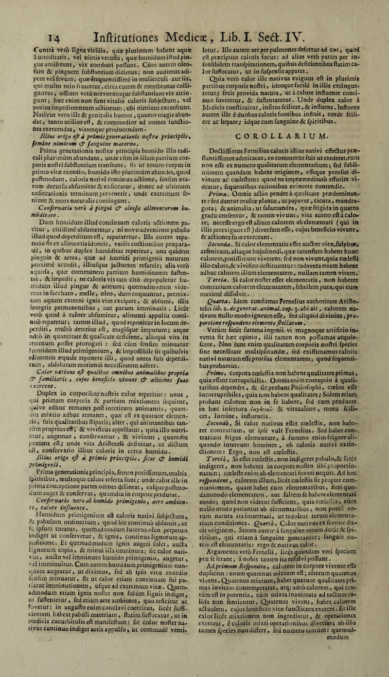 Contra vero ligna Viridia, qua: plurimum habent aqua: tumiditatis, vel nimis vetufta, qua: humidumihud pin¬ gue amiferunt, vix comburi poffunt. Cum autem oleo- fam & pinguem fubftanciam dicimus; non audimus adi¬ pem velfevum, qua: frequenti (Time in mulierculi aut iis, qui multo otio fiuuntur, circa cutem & membranas colli¬ guntur, offjum vero nervorumque fubftantiam vix attin¬ gunt ; htec enim non funt vitalis caloris fubjedum, vel potius impedimentum actionum, ubi nimium excre/cunr. Nativus vero ille Sc genitalis humor, quanto magis abun¬ dat, tanto utilior eft, & commodior ad omnes lunatio¬ nes exercendas, vi tamque producendam. Illius origo ejt a primis generationis nofira principiis, femine nimirum & fanguine materno. Prima generationis noftrre principia humido illoradi- cali plurimum abundant, unde cum in illam partium cor¬ poris noltri fubftantiam tranfeant, fit ut totum corpus in primo vita: exordio, humido ifto plurimum abundet, quod poftmodum, caloris nativi continuaadione, fenfim teta- tutn decurfuabfumitur&exficcacur, donec ad ultimum cxficcationis terminum pervenerit, unde extremum fe- niuiti & mors naturalis contingunt. Confervat io vero a pingui & oleofa alimentorum hu¬ mi ditate . Dum humidum illud continuam caloris aditionem pa¬ titur, citillimeabfumeretur, ni novo adveniente pabulo illud quod deperditum eft, repararetur. Illa autem repa¬ ratio fit ex alimentis idoneis, variis coitionibus praepara¬ ti^, in quibus duplex humiditas repetitur, una quidem pinguis & aerea, qua: ad humidi primigenii naturam proxime accedit, illiufque jacturam refarcit; alia vero aquofa, quas communem partium humiditatem fuften- tat, & impedit, ne caloris vis tam cito depopuletur hu¬ midum illud pingue Sc aereum; quemadmodum vide¬ mus in faccharo, meile, oleo, dum coquuntur, permix¬ tam aquam externi ignis vim excipere, Sc abfumi, illis integris permanentibus , aut parum imminutis . Licec vero quod a calore abfumitur, alimenti appulfu conti¬ nuo reparetur; tamen illud, quod reponitur in locum de¬ perditi, multo deterius eft, magifque impurum; atque adeo in quantitate Sc qualitatedeficiens, alioqui vita in rcternum poffer prorogari : fed cum fenfim minuatur humidum illud primigenium, Sc impoffibile fit quibufvis alimentis a:quale reponere illi, quod antea fuit deperdi- uim, ahfolutammoriendi necelfitatem adferc. Calor nativus eft qualitas omnibus animalibus propria & familiaris , cujus beneficio vivunt & actiones fuas exercent. Duplex in corporibus noftris calor repetitur.* unus , qui primam corporis Sc partium mixtionem fequitur, quive adhuc remanet poftinteritum animantis, quam- diu mixtio adhuc remanet, qua: eft exquatuor elemen¬ tis, fuis qualitatibusftipatis;alrer, qui animantibus tan¬ tum proprius efty & vivificus appellatur, quia illo nutri¬ mur, augemur , confervamur , & vivimus , quamdiu praeiens eft; unde vita Ariftoteli definitur, ut didum dt, confervxtio illius caloris in certo humido. Illius origo efi a primis principiis, ficut & humidi primigenii. Prima generationis principia, femen poti ffimum,multis fpiritibus, roultoque calore referta funt; unde calor ille in prima conceptione partes omnes cjelineat, eafque poftmo¬ dum auget & confervae, quamdiu in corpore perdurat. Canfcrvatio vero ab humido primigenio, acre ambien¬ te, calore influente. Humidum primigenium eft caloris nativi fubjedum, & pabulum ordinarium, quod hic continuo abfumic, ut fe ipfuna tueatur, quemadmodum lucerna oleo perpetuo indiget ut confervetur, & ignis, continua lignorum ap- pofuione. Et quemadmodum ignis augeri Colet, auda lignorum copia, & minui illa imminutafic calor nati¬ vus, audio vel imminuto humido primigenio, augetur, vel imminuitur. Cum autem humidum primigenium nun¬ quam augeatur, ut diximus, fed ab ipfo vita: exordio fenfim minuatur, fit ut calor etiam continuam fui pa- iiatur imminutionem, ufque ad extremum vita:. Quem¬ admodum etiam ignis nolter non folum lignis indiget, ut fuftentetur, fed etiam aere ambiente, quo reficitur ac fovetur: in angufto enim conclavi coercitus, licet futfi- cientem habeat pabuli materiam, ftacimfuffocatur, ut in medicis cucurbitulis eft manifeftum: fic color nofter na¬ tivus continuo indiget aeris appulfu» ut commode venti¬ letur. Ille aurem aer per pulmones defertur ad cor, quod eft prxeipuus caloris focus: ad alias vero partes per in- fenfibilem tranfpirationem, quibus deficientibus ftatim ca¬ lor fuffocatur, ut in fufpenfisapparet. Quia vero calor ille nativus exiguus eft in plurimis partibus corporis noftri, idcoque facile in illis extingue- retur; fecit provida natura, ut a calore influente conti¬ nuo foveretur, Sc fuftentaretur. Unde duplex calor a Medicis conftituitur, infitus fcilicer, & influens. Influens autem ille c duobus caloris fontibus influit, corde fcili- cet ac hepate; idquecumfanguine&fpiritibus. COROLLARIUM. Dodiflimus Fernelius caloris iftius nativi effcdlus pro¬ flanti (limos admiratus, eo commotus fuit ut crederet,eum non efle ex numero qualitatum elementarium; fed fubli- miorem quandam habere originem, effeque prorfus di¬ vinum ac coeleftem: quod ne impra:meditat6 effutire vi¬ deatur, fequentibus rationibus evincere contendit. Prima. Omnis adio pendet a qualitate pra:dcminan- te .* fed dantur multae planta*, ut papaver, cicuta, mandra¬ gora; Sc animalia, ut falamandra, quae frigida in quarto gradu cenfentur, Sc tamen vivunt, vita autem eft a calo¬ re; neceffe ergo eft alium calorem abelementari (qui in illis perexiguus eft) diverfum efle, cujus beneficio vivant, Scadliones fuas exerceant. Secunda. Si calor dementaris eflet audior vita:,fulphut, arfenicum, aliaque hujufmodi,qua: intenfum habent hunc calorem,poti (limum viverent: fed non vivunr,quia ccdefti illo calore,& vivificodeftituuntur: cadavera etiam habent adhuc calorem illum elementarem, nullam tamen vicam. Tertia. Si calor nofter eflet elementaris, non haberet contrarium calorem elementarem, febrilem puta, qui cum maxime diffolvit. Quarta. Idem confirmat Fernelius authorirate Arifto- telis lib. 2. degenerat, animal, cap. 3. ubi ait, calorem na¬ tivum nullo modo igneum efle, fed aliquid divinius, pro¬ portione refpondens elemento fiellarum. Verum licet fummaingenii vi magnoque artificio in¬ venta fic htee opinio, ilii tamen non poffumus acquie- fcere. Non /unt enim qualitatum corporis noftri fpecies fine neceftitate multiplicandae, fed exiftimamuscaloris nativi naturam efle prorfus elementarem, quod fequenti¬ bus probamus. Primo, corpora cceleftia non habent qualitates primas, quia effent corruptibilia. Omnis enim corruptio a quali¬ tatibus dependet, Sc fic probant Philofophi, coelos effe incorrupribiles, quia non habent qualitates ; Solem etiam probant calorem non in fe habere, fed cum produccc in hxc inferiora sSt virtualiter , motu fcili- cet, lumine, influentia. Secundo, Si calor nativus eflet cosleftis, non habe¬ ret contrarium, ut ipfe vult Fernelius. Sedhabetcon- trarium frigus elementare, a fummo enim frigore ali¬ quando intereunt homines , ob caloris nativi extin- dlionem: Ergo, non eft coeleftis. Tertio, Si eflet coeleftis, non indigeret pabulo,& licet indigeret, non haberet in corpore noftro libi proportio- nacum; caelefte eni m ab elementari foveri nequit. Ad hoc refpondent, calorem illum, licet coeleftis fit propter com¬ munionem, quam habet cum elementaribus, fieri quo¬ dammodo elementarem , aut falcem fe habere elementari modo; quod non videtur fuffkiens, quia cceleftia, cum nullo modo patiantur ab elementaribus, non poteft eo¬ rum natura ita immutari» ut redoleat rerum elementa¬ rium conditiones- Quarto, Calor nativus ex femine du¬ cit originem. Semen autem a (anguine ortum ducit Sc fpi¬ ritibus, qui etiam a fanguine generantur; fanguis au¬ tem eft dementaris: ergo & nativus calor. Argumenta vero Fernelii, licet quandam veri fpeciem pra: fe ferant, a nobis tamen itarefolvi poffunt. Ad primum Refpondeo, calorem in corpore vivente efle duplicem : unum quatenus mixtum eft; alterum quatenus vivens. Quatenus mixtum, habet quatuor qualitates pri¬ mas invicem contemperatas, atq; adeo calorem, quitan- tumeft in potentia, cum mixta inanimata ad tadum ca¬ lida non fentiantur. Quatenus vivens, habet calorem adualcm, cujus beneficio victe fundienes exercet. Et ille calor licet mixtionem non ingrediatur, Sc operationes exerceat, £ caloris mixti operationibus diverfas; ab illo tamen fpecies non differt, fed numero tantum: quemad¬ modum