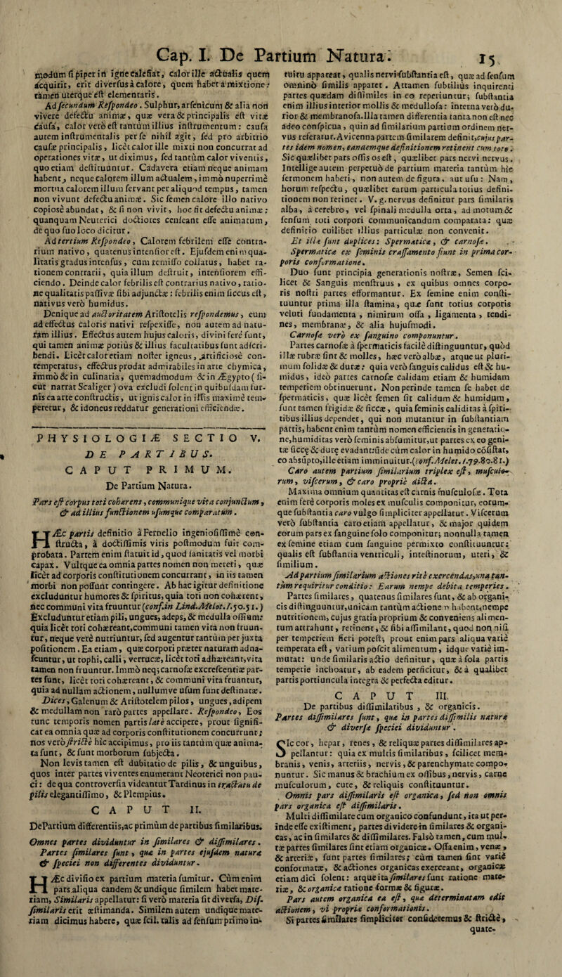 hyodum fi piperiti igne Calefiat, calor ille a&ualis quem dequirit, erit diverfus a calore, quem habet a mixtione .■* tamen uterque eft elemenraris'. Ad fecundum Refpondeo. Sulphur, arfenicum & alia nort vivere defe&u animae, qua vera & principalis eft vitat caufa, calor vero eft tantum illius inftrumentum: caufa autem inftrumentalis perfe nihil agit, fed pro arbitrio caufa principalis, licet calor ille mixti non concurrat ad operationes vitae, ut diximus, fed tantum calor viventis, quoetiatn deftituunrur. Cadavera etiam neque animam habent,, neque calorem illum actualem, immo nuperrime mortua calorem illum fervant per aliquod tempus, tamen non vivunt defe&u animat. Sic femen calore illo nativo Copiose abundat, &li noa vivit, hoc fit defedfcu anima;; quanquamNeuterici do&iores cenleant effe animatum, dc quo fuo loco dicitur, Ad tertium Refpondeo, Calorem febrilem effe contra¬ rium nativo, quatenus intenfior eft. Ejufdem enim qua¬ litatis gradusintenfus, cum remilfo collatus, habet ra¬ tionem contrarii, quia illum deftruir, intenfiorem effi¬ ciendo . Deinde calor febrilis eft contrarius nativo, ratio¬ ne qualitatis paffiva fibi adjun&a: febrilis enim ficcus eft, nativus vero bumidus. Denique ad auftoritatem Ariftotelis refpondemus, eum ad effectus caloris nativi refpexiffe, non autem ad natu- fam illius. Effedtus autem hujus caloris, divini fere funt, qui tamen animat potius & illius facultatibusfuntadfcri- bendi. Licet calor etiam nofter igneus, .artificiose con¬ temperatus, effe&us prodat admirabiles in arte chymica, immo & in culinaria, quemadmodum & in Aegypto ( fi- cut narrat Scaliger ) ova excludi folent in quibuldam lur- liis ea arte conftructis, ut ignis calor in illis maxime teuv feretur, dc idoneus reddatur generationi efficienda:. PHYSIOLOGIA SECTIO V. DE PARTIBUS. CAPUT PRIMUM. De Partium Natura. Pars eft corpus toti coharens, communique vita conjunctum, & ad illius funitionem ufunt que comparatum. HJ&c partis definitio aFernelio ingeniofiffiroe cen- ftru&a, a dotftiflimis viris poftmodum fuit com¬ probata . Partem enim ftatuit id, quod lanitatis vel morbi capax. Vultque ea omnia partes nomen non mereri, quat licet ad corporis conftitutionem concurrant, in iis tamen morbi nonpoffunt contingere. Ab hac igitur definitione excluduntur humores dc fpiritus, quia toti non coharent > flee communi vita fruuntur (conf.in Lind.Melot. J. 5 0.51.) Excluduntur etiam pili, ungues, adeps, & medulla odium: quia licet toti cohaereant,communi tamen vita non Iruun- tur, neque vere nutriuntur, fed augentur tantum per juxta politionem. Ea etiam, quae corpori praeter naturam adna- fcuntur, ut tophi, calli, verrucae, licet toti adhaereant,vita tamen non fruuntur. Imm5neq;carnofeexcrefcentia par¬ tes funt, licet toti cohaereant, dc communi vita fruantur, quia ad nullam actionem, nullumve ufum funt deftinatae. Dices, Galenum & Ariftotelem pilos, ungues,adipem & medullam non raro partes appellare. Refpondeo, Eos tunc temporis nomen partis late accipere, prout fignifi- cat ea omnia quae ad corporis conftitutionem concurrunt; nos vexoftritte hic accipimus, pro iis tantum qua anima¬ ta funt, & funt morborum fubjedta. Non levis tamen eft dubitatio de pilis, & unguibus, quos inter partes viventes enumerant Neoterici non pau¬ ci: de qua controverfia videantur Tardinus in tr.abhdtude filis elegantidimo, dc Plempius. CAPUT II. DePartium differentiis,ac primum de partibus fimilaribus. Omnes partes dividuntur in fimilares & diffimilares. Partes fimilares funt, qua in partes ejufdem natura & fpeciei non differentes dividuntur. H^Ecdivifioex partium materia fumitur. Cum enim pars.aliqua eandem & undique limilem habet mate¬ riam, Similaris appellatur: fi verd materia fit diverfa, Di fi fimilaris erit aftimanda. Similem autem undique mate¬ riam dicimus habere, qua: fcil. talis ad fenfum primo in¬ tuitu appareat, qualisnervitfubftantiaeft, quaadfenfum omnino fimilis apparet. Attamen fubtilius inquirenti partes quasdam diffimiles in eo reperiuntur; fubftantia enim illius interior mollis dc medullofa: interna veib du- rior dc membranofa.llia tamen differentia tanta non eft nec adeo confpicua, quin ad fimilarium partium ordinem ner¬ vus referatur. A vicenna partem fimilarem definit, cujus par¬ tes idem nomen, eandemque definitionem retinent cum toto. Sic qualibet pars olfis os eft, qualibec pars nervi nervus. Intellige autem perpetuo de partiurn materia tantum hic fermonem haberi, non autem de figura , aut ufu : Nam, horum refpe&u, qualibet earum particula totius defini¬ tionem non retinet. V. g, nervus definitur pars fimilaris alba, a cerebro, vel fpinali medulla orta , ad motum & fenfum toti corpori communicandum comparata: qua: definitio cuilibet illius panicula: non convenit. Et ille funt duplices: Spermatica, & carnofe. Spermatica ex feminis craffamcnto fiunt in prima cor- poris conformatione. Duo funt principia generationis noftra, Semen fci- licet dc Sanguis menftruus , ex quibus omnes corpo¬ ris noftri partes efformantur. Ex femine enim confti- tuuntur prima illa flamina, qua funt totius corporis veluti fundamenta , nimirum offa , ligamenta, tendi¬ nes, membrana:, dc alia hujufmodi, Carnofe vero ex fanguino componuntur. Partes carnofe a fpermaticis facile diftinguuntur, quod illa rubra fint&molles, hac veroalba, atqueut pluri¬ mum folids&durz: quia vero fanguis calidus eft&hu» midus, ideo panes carnofe calidam etiam & humidam temperiem obtinuerunt. Non perinde tamen fe habet de fpermaticis, qua: licet femen fit calidum & humidum > funt tamen frigida: & ficca, quia feminis calidi tas a fpiri- tibusillius dependet, qui non mutantur in fubftantiam partis, habent enim cantum nomen efficientis in generatio,- ne,humiditas vero feminis abfumitur,ut partes ex eo geni¬ ta: ficcq dc dur^ evadantmdeoim calor in humido cofiftar, eo absiipto,ille etiam immuwE^fieortf.Melet. /.79.80.81.) Caro autem partium fimilarium triplex eft, mufcute~ rum, vifcerum, & caro proprie diSla. Maxima omnium quantitas eft carnis mufculofe. Tota enim fere corporis molesex mufculis componitur, eorum- que fubftantia caro vulgo (impliciter appellatur. Vifcerum vero fubftantia caro etiam appellatur, dc major quidem eorum pars ex fanguine folo componitur; nonnulla tamen ex femine etiam cum fanguine permixto conftituuntur;' qualis eft fubftantia ventriculi, inteftinorum, uteri, & fimilium. Ad partium fimilarium aftiones rite exercendas,una tan- tiim requiritur conditio : Earum nempe debita temperies. Partes fimilares, quatenus fimilares funt, dc ab organi- cisdiftinguuncur,unicam tantumailione r> h ibent^nempe nucritionem, cujus gratia proprium dc conveniens ali men¬ tum attrahunt , retinent, dc fibi aflimilant, quod non ni fi per temperiem fieri poteft; prout enim pars aliqua varie temperata eft, varium pofeit alimentum, idque varie im¬ mutat: unde fimilaris adtio definitur, quaafola partis temperie inchoatur, ab eadem perficitur, dc a qualibet partis portiuncula integra dc perfetfta editur. CAPUT III. De partibus diffimilaribus , & organicis. Partes diffimilares funt, qua in partes diffimilis natura & diverfa fpeciei dividuntur'. Sic cor, hepar, renes, & reliqua: partes diffimilares ap¬ pellantur: quia ex multis fi milacibus, fcilicet mem¬ branis, venis, arteriis, nervis,dc parenchymate compo* nuntur. Sic manus dc brachium ex offibus, nervis, carne mufculorum, cute, & reliquis conftituuntur. Omnis pars difftmilaris eft organica, fed non omnis pars organica eft diffimilaris. Multi diffimilare cum organico confundunt, ita ut per¬ inde effe exiftimenc, partes di viderein fimilares dc organi¬ cas , ac in fimilares & diffimilares. Falsb tamen, cum mul¬ tae partes fimilares fint etiam organica. Offa enim, vena > & arteria, funt partes fimilares; cum tamen fine varid conformata, &aiftiones organicas exerceant, organica etiam dici folent: atque ixafimitares funt ratione mate¬ ria , dc organica ratione forma & figura. Pars autem organica ea eft, qua determinatam edit aftionem, vi propria conformationis. Si partes fimilares fimpiiciter confideremus & ftri&e» quate-
