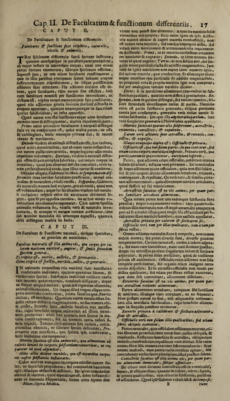 CAPUT II, Dc Facultatum & fundtionum differentiis. Facultates & funPHone funt triplicesnaturalis, vitalis & animalis, TRe$ fpirituum differenti* fypra fqeruqt inftitutat* qqorum unufquifque iq peculiari parte producitur * ab eaque influit in uqivcrfum corpus, unde tres etiam partes fuerunt enumeratas* illorum fpirituum officina:, Supereft jam , ut tres etiam facultates conftitqantur , qua: in illis partibys prarcipqatn fedem habeant prqpter inflrumentarum difpofitionem , in iifque potiflimum actiones fuas exerceant. Hae adtiones totidem efle de¬ bent, quot facultates» cum earum fint effedbus , imq cum fapultates noqnifl per (unitiones innotefeant, ut didtumcft, triplex eatym nymerus inde fuit conftitutus, quod tria adtionum genera invicem maxime diftindtain corpore appareant, quorum unumquodque in fuas etiam fpecies fiibdividitur, ut infta apparebit, Quod autem tres iftae fundtiones atque adeo facultates omnino inter fediftinguantur, myltis experientiis, patet . Primo enim animalem facultatem a naturali diftingui fatis ex ea coqfpicuum eft, quod multae partes, ut offa & cartilagines * fenfu motuque privat* fint, & tamen vivant & nutriantur. Deinde vitalem ab animali diftindlatn efle, hoc indicat* quod nobis dormientibus , aut ab omni opere ceflantibus, cor tamen pqlfat cum arteriis, neque fequitur ullo modo, imperium voluntatis, Denique, vitalem a naturali diftin¬ gui oftendit pars atrophia laborans , aut totum corpus in marafma, quod jam alimenti defedtu contabuit, vivit ta¬ men per facultatem a corde, qu* illud tuetur & confervat, Objiciet aliquis, Galenum in libris de fympt ornatum dif¬ ferentiis duas tantum facultates conftituere, nempe ani¬ malem & naturalem, vitali omifla. Refpondeo, Galenum, ibi naturalis nomen late accipere, pro eo omni, quod non eft volyntarium, atque ita facultatem vinalem fub natura¬ li includere: refpicit enim ibi accuratam dividendi le^ gem, qu* fit per oppofita membra, ita ut hoc modo, vo¬ luntarium involuntario opponatur* Cum autem fundtto, animalis voluntaria fit, vitalia vcr6, & naturalis invo¬ luntaria, & utraque vi natur* tantum perficiatur,ideo fub nomine naturalis ibi utramque expreffit, quamvis, alibi diftinguat multis, in locis. C A P V T IIU De Facultate & Fundbione naturali, ejufquq fperiebus,, ac primum dc nutritione* Facultas naturalis eft illa, anima vis, qua corpus per ca¬ lorem nativum, nutritur, augetur, cfi Jimile fecundumt fpeciem. generat, Et triplex eft, nutrix, auPprix >, & generatrix, lliinc triplex eft funPtio, nutritiis, auPiio, & generatio.. IN animatis corporibus tria maxime funt neceffaria:.- confervatio, individui;, eju/demquantitas, idonea, & confervatio fpeciei. Subftantia. individui variisex caufis tam internis.qua,mexternis, continuodiflipatur,, deque ea femper aliquid decedit;, quod nifi reparetur alimento, animal cito interiret.. Ut itaque, illud corpus,aliquo tem- porisintervalloconfervetur, prima facultasqu^Atofre¬ dicitur, eft neceffaria., Quoniam au,cem natura rebus lin¬ gulis certam definivit magnitudinem, urfua munera obi- tc poffec, fecundo loco. AuPtrix facultas, erat, neceffa¬ ria,, cujus, beneficio Corpus,animatum, ad illum termi¬ num. perducitur: unde hac potentia non. formae in ma¬ teria, confervationem , fed a.d viventis, opera veluti fi¬ nem refpicit. Tandem cum animata fint caduca, corru-. ptionibus obnoxia, ne illorum fpecies deficerent,, Pro- creatrix erat neceffaria» qua. fpecies. ipfa confervatur* Ijcet individua corrumpantur* Nutrix facultas eft illa anima vis , qua alimentum vi caloris innati in corporis fubffantiam. convertitur., ut rem. paretur id quod abfumitur«, JUius aPlio dicitur nutritio, qua effi deperdita. Corpom ris noftri fubftantia inftauratio. Calor nativus nunquam incorporeotiofusmanerc fo^. let, ut fupra fuit propofitum > fed contiaub.in humidum agit, illudque abfumitScdjflblvit. Ne igitur contabefcat animal & intereat, quod deperditum eft, debet inftaurari .* unde ex fententia Hippocratis, homo ultra feptem dies River. Opera Medica. vivere non poteft fine alimento. Atque ita nutritio folis viventibus erit propria; licet enim ignis ab ipfo Aiifto- tele nutriri dicatur & augeri materia combuftibili, non eft tamen vera nutritio* fed tantum improprie didta, Ad veram enim nutritionem & accretionem tria requiruntur ex Ariftotele. Primo, ut ex materia extrinfecus accedente res nutriatur & augeatur; Secundo, ut idem numero fer¬ vetur id quod augetur; Tertio, ut non folum toti, fed lin¬ gulis etiam particulis fadta fit acceffio magnitudinis. Jam vero in ignis nutritione non manet idem numero ignis, fed ratione materi*, quae comburitur, fit alius atque alius: neque omnibus ejus particulis fit additio magnitudinis, ut propterea vera & propria nutritio igoi non competat, fed per analogiam tantum nutritia dicatur. Dices; fi in qutritione alimentum convertitur in fub- ftantiam partium, nutritio non differt a generatione, Re- fpoqdeo, non re quidem diftingui, fed ratione tantum, fci- licet fecundum diverljtatem totius partis. Nutritio enim eft partis fubftanti* generatio, exigua? portionis Carnis jam confmnpr*, genetatiq verq totius Carnis & totius fubftanti*. Jdeoquc illa adgeneratiopartium, h*c ver6fimpliciter^e»er4ft>aPhilofophis appellatur. Nutrici facultati quatuor alia fubferviune , attrattrix , retentrix, concoElnx, & expultrix. Earum vero atliones funt attraShio, & retentio, con- cofilio, eft- expalpo^ Jllaque unaquaque duplex eft : Officialis & privata. Officialis eft, qua non folum partis, in qua exercetur ,fed. etiam totius corporis nutritioni in fervit, Privata vero, qua partis tantum in qua exercetur, nutritioni in fervit. Partes, qua: aCliones, edunt officiales, publicum munus, habere dicuntur, reliquae vero privatum, Sic ventriculus & hepar a&ionem edunt officialem, quia non fibi folum , fed & toti corpori alendo alimentum attrahunt, recinent * concoquunt, & expellunt • Qs vero caro, 8c fimilia pri va- tam aftionem edunt, quia alimentum tantum atttahuotx quod fufficit ad fui nutritionem. uittraftrix facultas eft ea vis anima, per quam par* (es familiare attrahunt alimentum Quia omnes, partes non unaeademque fubftantia fune praeditae, neque temperamento eodemideo- quodvis.aiU metum illis nutriendis non eft; aeque aptum,fed, unaquaque: pars ad fe attrahit illud,quod magis fibi eft familiare per fa-^ cuitatem illam nutricis famulam, qu* amflrix appellatur ^ AttraRio privata per calorem & ftccitatem fit«. Officialis vero tum per illas qualitates, tum. etiamper- fibras reptas.. Omnes adtiones naturales fiunt a temperie* non, ramea eadem omnes j fed prout di verfae. funt, diverfo. gaudent temperamento.. Certum tamen eft, omnes a calore adjuva¬ ri , fed nunc cum humiditate, nunc cum ficcitate junctas - Atque ita attradfcio partium fingularum calore & ficcitate adjuvatur, & per eas folas perficitur,, quod.de tradlione privata eft audiendum.. Officiales enim adtjones nonfola temperie perficiuntur,, fed organis etiam, indigent certo modo, difpofitis.. Etfic attractio officialis noa inodo per diibas. qualitates* fed: etiam per fibras redtas exercetur* qua: dum fefe contrahunt, alimentum alliciunt.. Retentrix facultas eft ea vis. anima, per quam pari¬ tes attraptum retinent alimentum ^ Partes, alimentum, attrahant, tamquam fiblfamiliare & amicum,, illudque ideo attrahunt, ut eo fruantur» Non poffqnt autem eo frui,. nifi. aliquandia retineant: ideo, alia, neceffaria fuit facultas, cujus beneficio alimen¬ tum in lingulis, partibus retineatur. 'Retentio privata, d caliditate & ficcitate adjuvatur %, ftcut- & attraPhio«. Officiali* vero non folum illis qualitatibus, fed. etiam, fibris, obliquis\ exercetur ^ Partes.natm ales, quae officialem,a<5tionemexercenr,tri- bus fibrarum generibus.inter textte funt,. tedtis obliquis, 8c tranfverfis^Redtarum beneficio fit attradtio, obliquatum retentio,tranfvetfarum.expulfio,tLt mox dicetur. 111* enim omnexfibr* illa, munera, exercent fefe contrahendolicut omnes, mufeuli, dum partes.variismotibus agitanr, fefe contrahendo verfus fuum principium,illud prxftare folenr. ConcoPlrix facultas eft illa anima, vis, per quam par¬ tes alimentum immutant, fibique affimilant. Sic cibum tum dicimus concodbum efle in ventriculo*, hepate, & aliis partibus, quando in. colore, odore, fapore, & primisqualitatibus, tum etiam in fubftantia, partibus eft affimilatus. Quod ipfe Galenus voluit lib.8. de compofi- B titnt