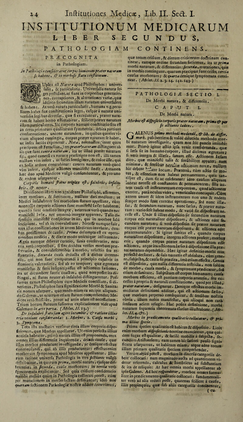 INSTITUTIONUM MEDICARUM LIBER SECUNDUS, PATHOLOGIAM CONTINENS. PR1COGNITA in Pathologiam. jn Pathologia confideratur corpus humanumprater naturam fs habens, & m morbofo ftatu ccnflitutum. 5] Uplex eft Natura apud Philofophos : univer- »jj falis, & particularis. Univerfalis naturo Ie- ges poftulant,ut fiant in corpo-ribus generatio¬ nes, cor ruptiones >&alterationes variae,qua idcirco fecundum illam naturam univerfalem At vero natura particularis, humana v.g.pecu- quz totam crifium, & dierum criticorum dodrinam con¬ tineat, eamque ordine fecundam faciemus, ita ut prima morbi naturam, & differentias: fecunda, mutationes, quae in morbis contingunt, quarum praecipuae funt crifis; tertia caufas morborum; Sequana denique fymptomara conti¬ neat. (Melet.J/. 3.3.14. 142.143.) PATHOLOGI £ SECTIO I. De Morbi natura, & differentiis.  CAPUT I. De Morbi natura. Morbus efi difpojitio corporisprater naturam > primo & per fe aclienes Udens. / GALENUS primo methodi medendi, & lib. de differ. morb. pulcherrima & valde dilucida methodo mor¬ bi naturam inveftigavir, quam nos hic paucis imitabi¬ mur. Primo igitur adio ipfa venit confideranda, quo fi laefa fit in humano corpore, illud dicimus ogrotare; fi vero integra & illaefa, fanum effe. Apionem laffam dico, qua: manifefte talis & fenfibiliter apparet; nam minima, & fenfibus 6££u;ta» a&ionum noxae, nullum hic debent ,. jere locum. pIsterea, ciim actio fit mo- us j & effentiam non habeat permanentem, quia tan- tfiper cft, dum^fit ac ^celebratur: ideo caufam aliquam au. fe haben t liares habet fuo conftitutionis leges, eafquea naturaeuni- vorfalis legi busdiverfas, quae fi excedantur, praeter natu¬ ram fe habere homo oftimabirur, fcilicet praeter naturam illam particularem. Sic corporis humani conftitutio fita eft in certa primarum qualitatum fymmetria, debita partium conformatione, unione earundem, in quibus quoties vi¬ tium aliquod contingit, corpus praeter naturam fe habet, ut infra latius exponetur . Nota-> nonnullos (inter quos procipuus eft Fernelius,) resprater\naturam diftinguere ab iis quo funt contra naturam , ita ut illud protcr naturam fit, quod cametfi ex naturae proferipto non eft, illi tamen nullam vim infert , ut faciei lentigines, Sc color ille, qui ex Solis ardore contrahitur: contra naturam veroquod vini infert, ejufque adiones manifefte laedit. Attamen h;ec duo apud Medicos vulgo confunduntur, & pro uno & eodem ufurpantur. ___ Corporis humani flatus triplex e/?, falubris, inflalu- uabeat neceffe eft conflantem & permanentem. Illa bris, & neuter. tem caufa eft inftrumentumcorporeum, quodadionem Divifionemiftam nonagnofeunt Philofophi, afferentes, exercet, puta oculus videt» ventriculus concoquit. Cum inter morbum, & fanitatcin, nullum dari medium: at autem unum & idem inftrumentum non uno & eodem Medici infalubrem fcu morbofum flatum appellant, cum femper modo fuas exerceat operationes, fed nunc illx- nonnullo corporis adiones funt manifefte lofo: faiubrem, fas, & fecundum naturam, nunclofas, &proternatu- quando funt omnino integro , neutrum veroquandonec ram: vario fefe habeat modo, & varie fit difpofitumne. manifefte Jofo, nec pmni no integra: apparem. Talis di- cetfe eft. Unde fi illiusdifpofitio fit fecundum naturam fpofitio manifefte confpicituriniis, qui in morbo$ labi corpus erit naturaliter difpofitum, & adiones edet fc- incipiunt, vel ab iis convalefcunt. Neceffe namque fuit, eundum naturam; fi vero difpofitio fit procer naturam tres iftas conftitutiones in artem Medicam invehere, dua- corpus erit procer naturam difpofitum, & adiones edet bus potiffimum decaufis. Prima defumpta eft ex opera- pra;ternaturales . Si igitur fanitas eft, quando corpus tionibus medicis , & dioto modo unicuique inftituendo. naturaliter difpofitum, integras adiones profert; morbus iEgris namque debetur curatio, fanis confervatio, neu- erit , quando corpus praeter naturam difpofitum edit tris vero corporibus, fifintdecidua verfus morbum pro- adiones, atque ita adionurala:fio a difpofitione illa pro- fervatio, & convalefcentibus amorbo, refedio feu re- ter naturam dependebit. Hoc igitur definitio morbi rem ftauratio. Secunda caufa deduda eft a diebus decreto- perfed£ declarat, & fuis numeris eft abfoluta, cumgene- riis, qui non funt computandi a principio cujufvis in re ,fubjedo,&caufa fit prodita, imo etiam effedu . Genu* firmioris valetudinis, fed ab eo tempore; quae aegrotans cft di/pofitio, quo nulla differentia reftrida, nonfplum manifeftas fatis in fignespaffus eft adionum lofioiies, de morbo, caufa morbi, & fymptomateprodicatur, fed ira ut decumbere fuerit coadus, quod non poffet ita di- etiam de fani tate. Subjedum eft corpus humanum; caufa ftingui, ni flatus neuter ab infalubri diftingueretur. Pof- morbum efficiens, cft partium corporis ametria, feu ex- fumus tamen Philofophos cum Medicis conciliare, fidi- ceffus a propria & naturali conftitutione, quod per illud, xerimus, Philofophos lata fignificatione Morbi &Sanita- pr ater naturam, defignatur. Denique effedus morbi im- tis nomen ufurpare, quo modo etiam ea accipit aliquan- mediatus definitioni additur, qui eft adionum lofio, do Galenus, ut neutrum etiam ftatum comprehendat; Me- quo morbum perpetuo confequitur, & fenfibus noftris dicos vero ftridius, prout ad artis ufum eft neceffarium . obvia , illum nobis manifeftat, qui alioqui non rar6 Trium horum ftaruumfufiorem explicationem videapud fenfuum aciem refugit. Hac pofita definitione, morbi Galenum in arte parva. (Melet. II. 13.) naturam fequentia theoremata clarius illuftrabunc. (Me- De infalubri flatu jam agere incumbit, & ratione illius M. 4. &c.) tria veniunt confideranda: I. Morbus, 2. Caufa morbi , Morbus in pradicamento qualitatis collocatur, & pri- 3. Symptoma . rna illius fpecie. Tota ifta tradatio verfatur circa illam corporis difpo- Prima fpecies qualitatis eft habitus & difpofitio. Licet {itionem, quo Morbus appellatur. Ut enim perfeda illius enim morbum notnine enuntiemus ,quoqui- notitia habeatur, primo natura illius eft proponenda, mox dem fugax eft qualitas , &facile mobilis a fubjedo, fc- omnes illius differentio inquirendo, deiadccaufo, quo eundum A riftotelem; eam tamen hic latiori paulo figni- 5 llos morbos producunt inveftigando, ac denique effedus ficatu ufurpamus, ut habitum etiam, arqueadeo totam contemplandi, qui ab illis producuntur: effedusenim illam primam qualitatis fpeciem comprehendat, morborum fymptomata apud Medicos appellantur. Illo- Verum objici poteft, morbum in diverfis categoriis de- rum ratione univerfa Parhologia in tres fettiones vulgo bere collocari: nam magnitudoauda ad quantitatem vi- difhibuitur, in quarum morbi natura, ejufquedif- detur referenda, calculus & lumbricus ad fubftanriam ferentio; in fecunda, caufo morborum; in tertia vero & ita de reliquis: At hoc omnia morbi appellantur ab fyniDtomata explicantur. Sed quia crifiumconfideratio ipfoGalcno. Adhocre/pondetur, morbos omnesforma- nullibi melius quam in Pathologia collocari poteft, cura liter in prodicamento qualitatis collocari: fundamentali- per mutationem in morbofadam definiantur; ideo nos ter vero ad alia reduci poffe, quatenus fcilicet a caulis, quartam fedionem Pathologio noftrs addere decrevimus, illis propinquis, quae fub aliis categoriis continentur, ; . ( cu-