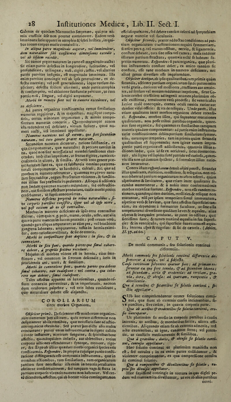 Galenus de quodam NieomachoSmyrnaeo, quiprn? ni¬ mia craffitie fefe non poterat commovere. Eadem vero imminuta fatis apparet in atrophia & febri hectica , in qui¬ bus totum corpus macie contabefcit. Jn aliqua parte magnitudo augetur, vel imminuitur, dum naturaliter fibi confiitutas dimenfiones excedit , vel ab iijdem recedit, Sic tumor preternaturam in parrceft magnitudo audta: lic etiampartis defe&usin longitudine, latitudine, vel profunditate, ut lingua, nafi, digiti, tcftis, vel ajterius partis parvitas infignis, eft magnitudo imminuta. Illa enim parvitas contingit vel ab ipfa generatione , ex de- fedtu materia?; vel poft generat/ionern, idque rurfum du¬ pliciter; defectu fcilicet alimenti, unde partis atrophia confumptio, vel ablatione fubftantia? partium, ut cum portionali, lingua?, vel digiti amputatur. Morbi in numero funt vel innumero excedente, vel W dejiciente. * r .. . Ad partes organicas conftituendas cerrus fimilanuqi numerus requiritur, & in majoribus, magifque compo¬ nitis, certus minorum organorum , 8c minus compos Citorum numerus concutit . Quomodocunque autem ifta redundent vel deficiant, vitium faciunt, quod nu¬ meri autfti, vel imminuti appellatur. ^ Numerus excedens vel eft eorum, qua funt fecundum naturam, vel toto genere prater naturam. Secundum naturam dicuntur, ratione fubftantiae, ex qqa componuntur, qua; naturalis : & peccant tantum in eo, quod non fint neceljariaad membri fun&iones exer¬ cendas; itn5 illas impediant, ut fextusdigiru$, carnis ex- erefeentia in ulcere, & fi milia. At vero toto genere prae¬ ter naturam funt ea, qua? ex fubftantia omnino prxterna- turali componuntur, ut lumbrici, calculi, &c. qua? ad Uiorbosin numero referuntur, quatenus res porter natu- jam fuperadditse , organi ftrutturam vitiantes, & fun&io- nes illius fuaprsefentiaimpedientes. Alioqui fi adfciones pon Ixdant quatenus numero redundant, fed obftru&io- pem, aut fimilem affe&um producant, caufa? motbi potius Cenfebuntur, utfupraannotavimus. Numerus dejiciens perpetuo in rebus naturalibus , fi- ve corporis partibus confifiit, ijque vel ab ipfo utero , vel pofi exitum ab eo efi contraElus. Morbus in numero deficiente ab ipfo ortu contra&us dicitur, cum quis v. g. pede, manu, oculo, tefte, aut alia quavis parte mancus in lucem procedit s poft ortum vero, quando pars aliqua amputatur: ut cum pes, vel brachium gangrena laborans, amputantur, teftisin herniaeximi- tur, dens cariofusevellitur» & fic de ceteris. Morbi in conjuttSHone funt duplices :■ in fiui, & in connexione. Morbi in fitu funt, quando partes qua fimul c oh are¬ re debent, 4 propriis fedibus recedunt. Hujufmodi morbos videre eft in hernia, cum inte- ftinum , vel omentum in ferotum defeendit ; item in procidentia ani, uteri, & fimilium. Morbi in connexione funt, quando partes qua debent fimul coharere, non coalefcunt :■ vel contra , qua coha- rere non debent, fimul coale fcunt. Tales affe&us apparent in luxationibus, quandoof- fium connexio pervertitur, &in imperforatis, necnon dum oculorum palpebra? , vel oris labra coalefcunt % qu?p naturaliter debent effe disjun&a. COROLLARIUM circa morbos Qrganicos, Ob)iciturprimb , Deficientem efTc morborum organico¬ rum numerum jam allatum, quia eorum differentia? non defumantur ab iis omnibus, qua; nectffariafuntadadbio- nes organicas obeundas. Sed pra?ter jam didta alia multa concutiunt: paries eniminftrumentaria?indigent calido a corde influente, nimirum fanguine, & fpiritibus bene affettis, quandoquidem iisItefis, aut abfentibus , totius corporis adtiones offenduntur: fyncope, tremore, rigo¬ re, &c-Ergoab illius quaedam morbi organici fpecieserit conftituenda. Refpondeo, In propria cujufque partis confti- tutione diftinguendaeffe communia inftrumenta, qua?in omnibus atftionibus, tum fimilarium, tum organicarum partium funt neeeffaria: illaenim in neutris peculiarem obtinent confiderationem, fed tanquam vaga & fluxa in partium corporis viventis numero non habentur. Vel cer¬ te dicendum, affe&us, qui ab horum vitio contingunt,non effe idiopathicos, fed debere tantum referri ad fympathiam negatae materia? vel facultatis. Objicitur fecundo, prseteraddu&as conditiones ad par¬ tium organicarum conftitutionem requiri fymmetriam, fi enim pes v.g. vel manus offibus, nervis, & ligamentis, conftare debeant, tota fint offea vel carnea; mala redditur illarum partiumftradlura, quamvisredfce fehabeant fu- peri us numerata. Refpondeo: fi pars organica, qua? pluri¬ bus inftrumentis conftare debet , ex unico tantum fic conflata, effe tunc morbum innumero deficiente, nec aliud genus diverfum effe inquirendum. Objicit er denique,ab ipfis qualitatibus, tam primis quam fecundis, actiones partium organicarum loedi: partes enim verbi gratia , duriores vel molliores ,craffioresauttenuio- res, ad fenfumvel motum redduntur ineptiores, ficut Ga¬ lenus cerebri craffitiem ad ingenii acumen plurimum ob- effe exiftimat, tenuitatem vero prodeffe; fic ventriculus laxior male concoquit, cornea oculi tunica rarior aut denfior vifui officit; & ita de reliquis. Unde patdt, iftas etiam qualitates inter morbos organicos debere recenfe- ri. Refpondeo, morbos illos, quifequunturmutationes qualitatum, non poffe tribui partibus organicis, quate¬ nus funt organica?, fed quatenus ex fimilaribus tamquam materia quadam componuntur: ad partis enim inftrumen- tarite conftitutionem debita partium fimilarium fymme- tria, earumque temperies, tam in primis quam fecundis qualitatibus eft fupponenda; non igitur earum impra- portio parti organica? eft adferibenda» quamvis illius a- dfiones la?dat, quia id fit ex accidenti, ficut domus cor¬ ruit , ubi ligna vel lapides funr putrida vel cariofa, quam¬ vis illa non ad domum fpc&ent, fi formalem illius ratio¬ nem intueamur. Contra i ftam rtfponfionem denufc objici poteft, fecundas illas qualitates, duritiem, mollitiem, & reliquias, non mi¬ nus deberead partium organicarum morbos referri, quam afperitatem & Levitatem, qua? etiam inter qualitates fe¬ cundas numerantur, & a nobis inter conformationis morbos recenfita? fuerunt. Refpondeo, non effe eandem ra¬ tionem, quandoquidem durities, mollities,&: reliqua: non mutantur, nifiperipfam temperiem fimul immutatam» afperitas ver5 & la?vitas, qua? funt affe&us fuperficiei tan¬ tum, ita dependenti formatrice facultate, ut fine ulla temperamenti diverfitatequafdamlxves& xquales, alias afperas&inxquales producat, ut patet in offibus, qux ficciffima funt, & tamen maxime «qualia in fua fuperfi- cie: & in ventriculo, qui fuperficie fua externa eft squa¬ lis, interna afpe-r & rugofus: & fic de caeteris. (Melete //.37,4460.) CAPUT V, De morbi communis , feu folutionis continui differentiis. Morbi communis feu folutionis continui differentia de. fimuntur 4 caufa, vel 4 fubjetto. Caufa continuum folventes quatuor funt: ad primam re. feruntur ea qua fint tenuia, & ad fecundum idoneas ad fecundam , acria & erodentia: ad tertiam, gra- via, dura, & obtufa: ad quartam, rumpentia , & divellentia. Qua 4 tenuibus & fecantibus fit folutio continui , fe- Elio, appellatur, STJb hac comprehenduntur omnes folutiones conci¬ nui, qux fiunt ab externis caufis incidentibus, fi- V« punclim, fiveexfim, in quavis corporis parte. Qua ab acribus & erodentibus fit folutio continui, ero- fio nuncupatur. Ut plurimum fit erofio in corporis partibus a caufis internis, ut acribus, & mordacibusfuccis, ulcera effi¬ cientibus. Aliquando etiam fitab externis admotis, vel actu exurentibus, ut igne, candente ferro; vel poten¬ tia, ut caufticis medicamentis &fimilibus. Qua 4 gravibus , duris, & obtufis fit folutio conti¬ nui, comufio appellatur. Ha?c folutio continui ut plurimum manifefta non eft , fed occulta ; in ea enim patres colliduntur , & violenter comprimuntur, ex qua compreffione occulta fit continui folutio. Qua 4 rumpentibus & divellentibus fit folutio , ru¬ ptio feu divulfio appellatur. Ha?c fxpiffime contingit in tortura in qua digiti pe¬ dum vel manuum ita divelluntur, ut eos ab aliis partibus omni-